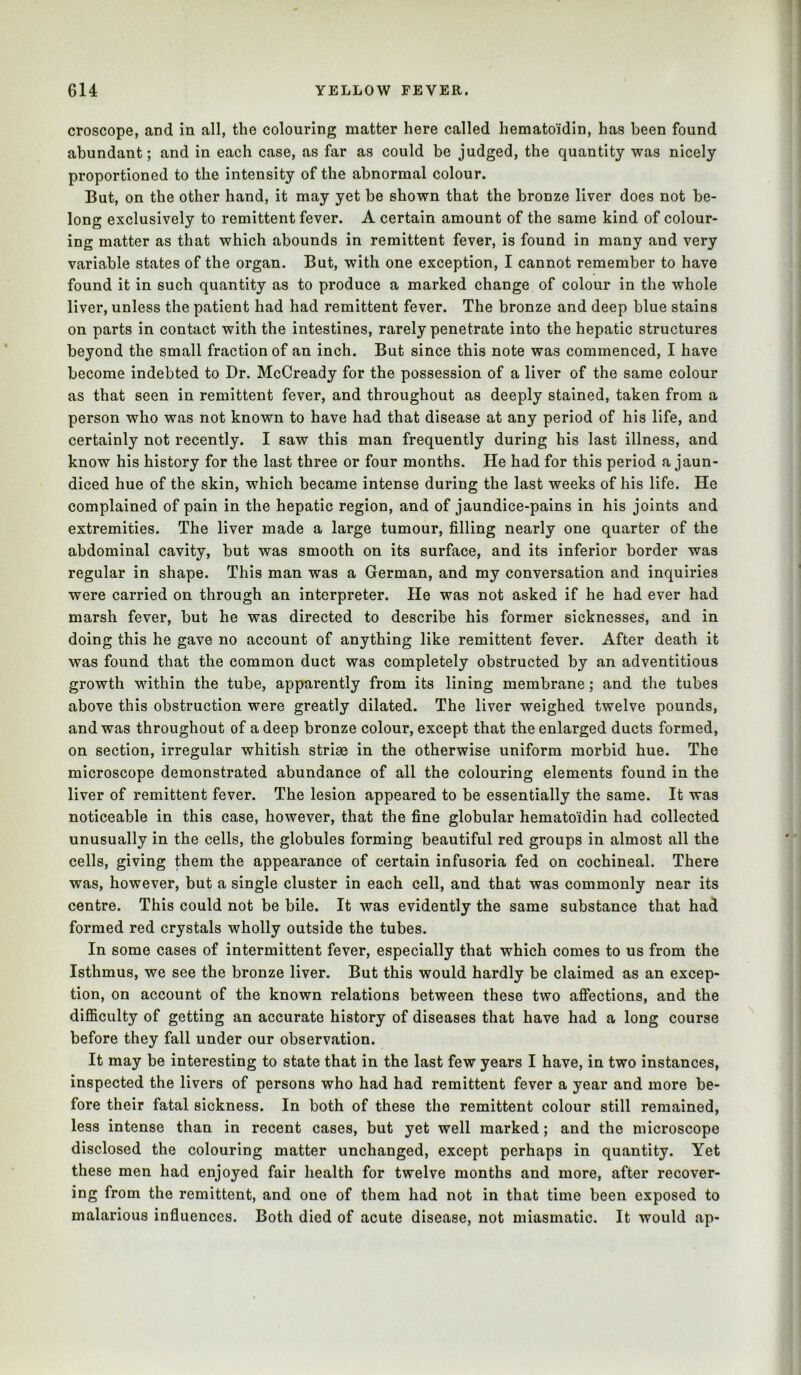 croscope, and in all, the colouring matter here called hematoidin, has been found abundant; and in each case, as far as could be judged, the quantity was nicely proportioned to the intensity of the abnormal colour. But, on the other hand, it may yet be shown that the bronze liver does not be- long exclusively to remittent fever. A certain amount of the same kind of colour- ing matter as that which abounds in remittent fever, is found in many and very variable states of the organ. But, with one exception, I cannot remember to have found it in such quantity as to produce a marked change of colour in the whole liver, unless the patient had had remittent fever. The bronze and deep blue stains on parts in contact with the intestines, rarely penetrate into the hepatic structures beyond the small fraction of an inch. But since this note was commenced, I have become indebted to Dr. McCready for the possession of a liver of the same colour as that seen in remittent fever, and throughout as deeply stained, taken from a person who was not known to have had that disease at any period of his life, and certainly not recently. I saw this man frequently during his last illness, and know his history for the last three or four months. He had for this period a jaun- diced hue of the skin, which became intense during the last weeks of his life. He complained of pain in the hepatic region, and of jaundice-pains in his joints and extremities. The liver made a large tumour, filling nearly one quarter of the abdominal cavity, but was smooth on its surface, and its inferior border was regular in shape. This man was a German, and my conversation and inquiries were carried on through an interpreter. He was not asked if he had ever had marsh fever, but he was directed to describe his former sicknesses, and in doing this he gave no account of anything like remittent fever. After death it was found that the common duct was completely obstructed by an adventitious growth within the tube, apparently from its lining membrane; and the tubes above this obstruction were greatly dilated. The liver weighed twelve pounds, and was throughout of a deep bronze colour, except that the enlarged ducts formed, on section, irregular whitish strias in the otherwise uniform morbid hue. The microscope demonstrated abundance of all the colouring elements found in the liver of remittent fever. The lesion appeared to be essentially the same. It was noticeable in this case, however, that the fine globular hematoidin had collected unusually in the cells, the globules forming beautiful red groups in almost all the cells, giving them the appearance of certain infusoria fed on cochineal. There was, however, but a single cluster in each cell, and that was commonly near its centre. This could not be bile. It was evidently the same substance that had formed red crystals wholly outside the tubes. In some cases of intermittent fever, especially that which comes to us from the Isthmus, we see the bronze liver. But this would hardly be claimed as an excep- tion, on account of the known relations between these two affections, and the difficulty of getting an accurate history of diseases that have had a long course before they fall under our observation. It may be interesting to state that in the last few years I have, in two instances, inspected the livers of persons who had had remittent fever a year and more be- fore their fatal sickness. In both of these the remittent colour still remained, less intense than in recent cases, but yet well marked; and the microscope disclosed the colouring matter unchanged, except perhaps in quantity. Yet these men had enjoyed fair health for twelve months and more, after recover- ing from the remittent, and one of them had not in that time been exposed to malarious influences. Both died of acute disease, not miasmatic. It would ap-