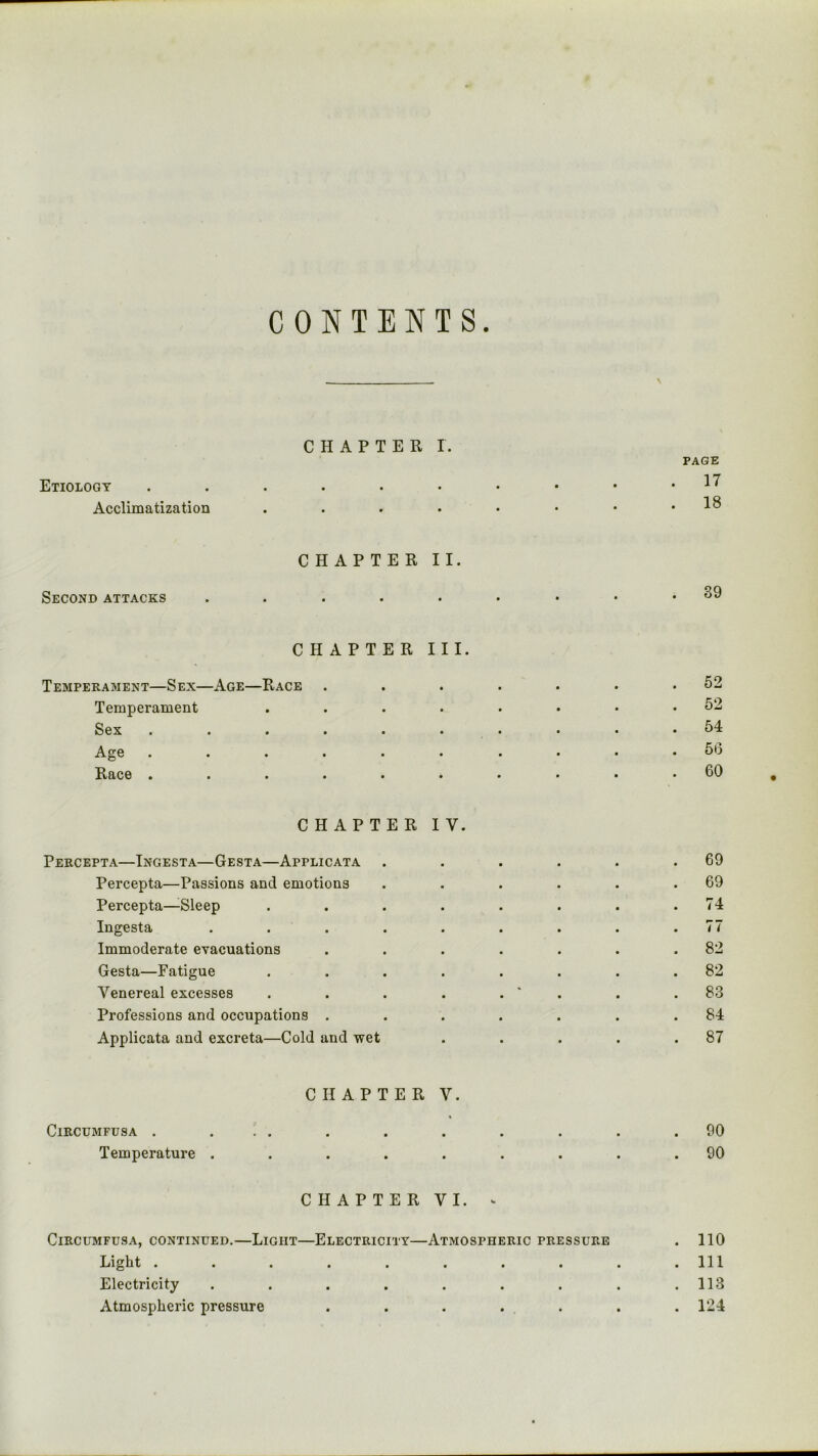 CONTENTS. CHAPTER I. Etiology Acclimatization PAGE . 17 . 18 Second attacks CHAPTER II. • • • 39 CHAPTER III. Temperament—Sex—Age—Race . . . . . . .52 Temperament ........ 52 Sex . . . . . . . . . .54 Age .......... 56 Race .......... 60 CHAPTER IV. Percepta—Ingesta—Gesta—Applicata . . . . . .69 Percepta—Passions and emotions . . . . . .69 Percepta—Sleep . . . . . . . .74 Ingesta ......... 77 Immoderate evacuations . . . . . . .82 Gesta—Fatigue ........ 82 Venereal excesses . . . . . ' . . .83 Professions and occupations . . . . . . .84 Applicata and excreta—Cold and wet . . . . .87 ClRCTJMFUSA . Temperature . CHAPTER V. CHAPTER VI. ^ CiRCUMFUSA, CONTINUED.—LiGIIT—ELECTRICITY—ATMOSPHERIC PRESSURE Liglit ........ Electricity ....... Atmospheric pressure . . . . . 90 90 110 111 113 124