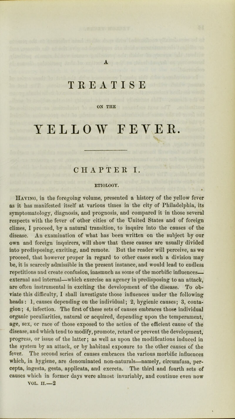 A TREATISE ON THE YELLOW FEVER. tv CHAPTER I. ETIOLOGY. « Having, in the foregoing volume, presented a history of the yellow fever as it has manifested itself at various times in the city of Philadelphia, its symptomatology, diagnosis, and prognosis, and compared it in those several respects with the fever of other cities of the United States and of foreign climes, I proceed, by a natural transition, to inquire into the causes of the disease. An examination of what has been written on the subject by our own and foreign inquirers, will show that these causes are usually divided into predisposing, exciting, and remote. But the reader will perceive, as we proceed, that however proper in regard to other cases such a division may be, it is scarcely admissible in the present instance, and would lead to endless repetitions and create confusion, inasmuch as some of the morbific influences— external and internal—which exercise an agency in predisposing to an attack, are often instrumental in exciting the development of the disease. To ob- viate this difficulty, I shall investigate those influences under the following heads : 1, causes depending on the individual; 2, hygienic causes; 3, conta- gion; 4, infection. The first of these sets of causes embraces those individual organic peculiarities, natural or acquired, depending upon the temperament, age, sex, or race of those exposed to the action of the efficient cause of the disease, and which tend to modify, promote, retard or prevent the development, progress, or issue of the latter; as well as upon the modifications induced in the system by an attack, or by habitual exposure to the other causes of the fever. The second series of causes embraces the various morbific influences which, in hygiene, are denominated non-naturals—namely, circumfusa, per- cepta, ingesta, gesta, applicata, and excreta. The third and fourth sets of causes which in former days were almost invariably, and continue even now VOL. II.—2