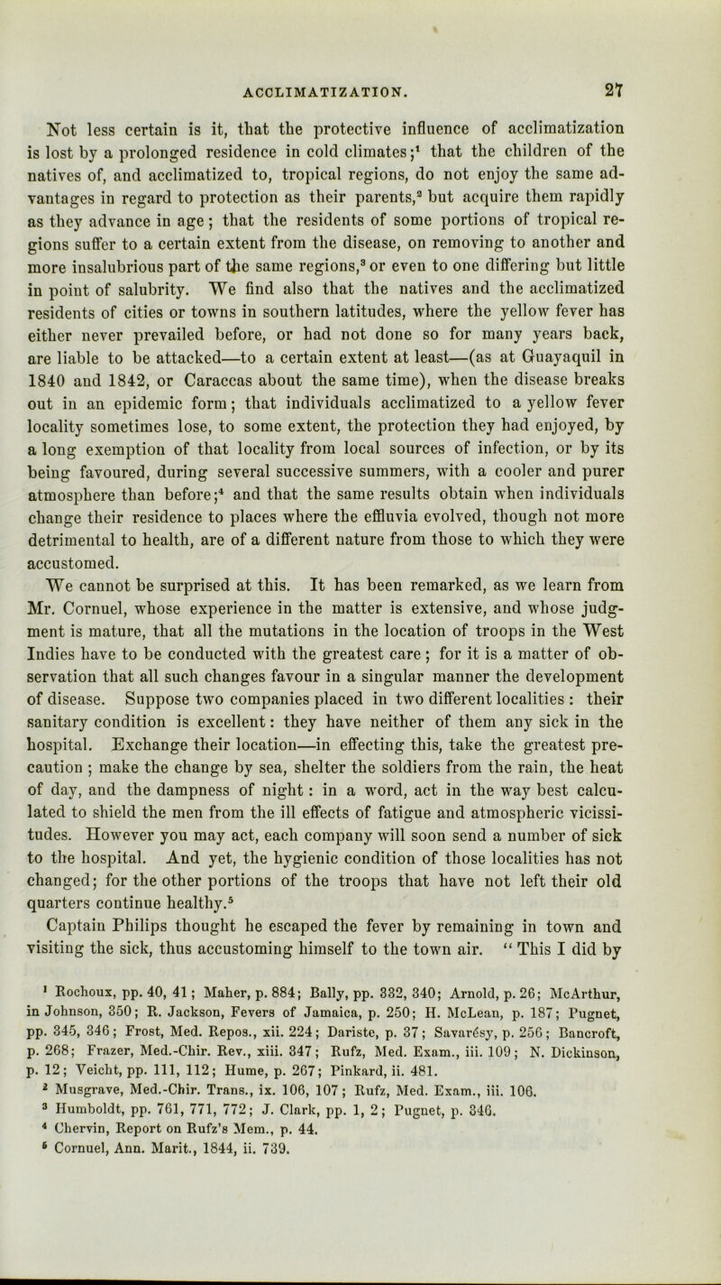 Not less certain is it, that the protective influence of acclimatization is lost by a prolonged residence in cold climates that the children of the natives of, and acclimatized to, tropical regions, do not enjoy the same ad- vantages in regard to protection as their parents,^ but acquire them rapidly as they advance in age; that the residents of some portions of tropical re- gions suffer to a certain extent from the disease, on removing to another and more insalubrious part of the same regions,^ or even to one differing but little in point of salubrity. We find also that the natives and the acclimatized residents of cities or towns in southern latitudes, where the yellow fever has either never prevailed before, or had not done so for many years back, are liable to be attacked—to a certain extent at least—(as at Guayaquil in 1840 and 1842, or Caraccas about the same time), when the disease breaks out in an epidemic form; that individuals acclimatized to a yellow fever locality sometimes lose, to some extent, the protection they had enjoyed, by a long exemption of that locality from local sources of infection, or by its being favoured, during several successive summers, with a cooler and purer atmosphere than before;*^ and that the same results obtain when individuals change their residence to places where the effluvia evolved, though not more detrimental to health, are of a different nature from those to which they were accustomed. We cannot be surprised at this. It has been remarked, as we learn from Mr. Cornuel, whose experience in the matter is extensive, and whose judg- ment is mature, that all the mutations in the location of troops in the West Indies have to be conducted with the greatest care; for it is a matter of ob- servation that all such changes favour in a singular manner the development of disease. Suppose two companies placed in two different localities : their sanitary condition is excellent: they have neither of them any sick in the hospital. Exchange their location—in effecting this, take the greatest pre- caution ; make the change by sea, shelter the soldiers from the rain, the heat of day, and the dampness of night: in a word, act in the way best calcu- lated to shield the men from the ill effects of fatigue and atmospheric vicissi- tudes. However you may act, each company will soon send a number of sick to the hospital. And yet, the hygienic condition of those localities has not changed; for the other portions of the troops that have not left their old quarters continue healthy.* Captain Philips thought he escaped the fever by remaining in town and visiting the sick, thus accustoming himself to the town air. “ This I did by * Eochoux, pp. 40, 41; Maher, p. 884; Bally, pp. 332, 340; Arnold, p. 26; McArthur, in Johnson, 350; R. Jackson, Fevers of Jamaica, p. 250; H. McLean, p. 187; Pugnet, pp. 345, 346; Frost, Med. Repos., xii. 224; Dariste, p. 37; Savardsy, p. 256; Bancroft, p. 268; Frazer, Med.-Chir. Rev., xiii. 347; Rufz, Med. Exam., iii. 109; N. Dickinson, p. 12; Veicht, pp. Ill, 112; Hume, p. 267; Pinkard, ii. 481. 2 Musgrave, Med.-Chir. Trans., ix. 106, 107 ; Rufz, Med. Exam., iii. 106. 3 Humboldt, pp. 761, 771, 772; J. Clark, pp. 1, 2; Pugnet, p. 340, * Chervin, Report on Rufz’s Mem., p. 44.