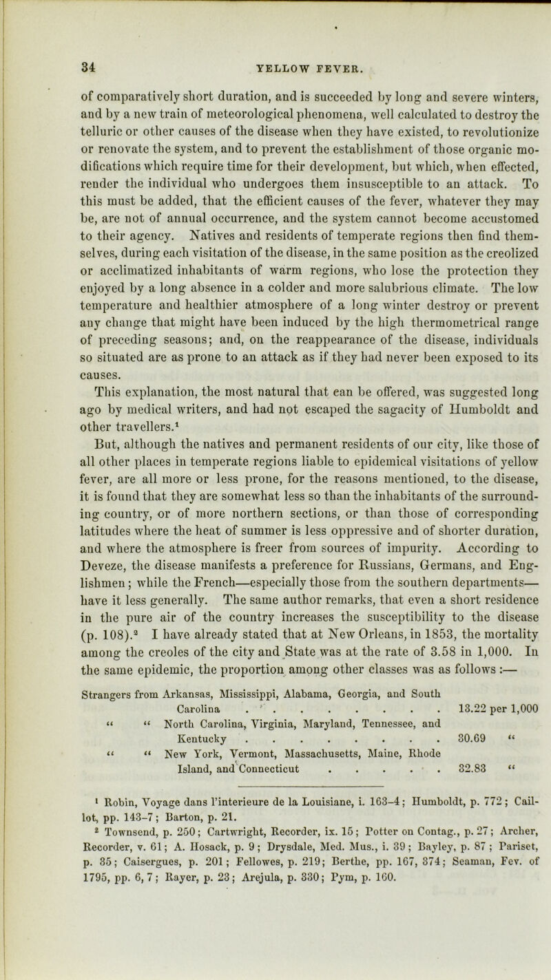 of comparatively short duration, and is succeeded by long and severe winters, and by a new train of meteorological phenomena, well calculated to destroy the telluric or other causes of the disease when they have existed, to revolutionize or renovate the system, and to prevent the establishment of those organic mo- difications wdiich require time for their development, but which, when effected, render the individual who undergoes them insusceptible to an attack. To this must be added, that the efficient causes of the fever, whatever they may be, are not of annual occurrence, and the system cannot become accustomed to their agency. Natives and residents of temperate regions then find them- selves, during each visitation of the disease, in the same position as the creolized or acclimatized inhabitants of warm regions, who lose the protection they enjoyed by a long absence in a colder and more salubrious climate. The low temperature and healthier atmosphere of a long winter destroy or prevent any change that might have been induced by the high thermometrical range of preceding seasons; and, on the reappearance of the disease, individuals so situated are as prone to an attack as if they had never been exposed to its causes. This explanation, the most natural that can be offered, was suggested long ago by medical writers, and had not escaped the sagacity of Humboldt and other travellers.^ But, although the natives and permanent residents of our city, like those of all other places in temperate regions liable to epidemical visitations of yellow fever, are all more or less prone, for the reasons mentioned, to the disease, it is found that they are somewhat less so than the inhabitants of the surround- ing country, or of more northern sections, or than those of corresponding latitudes where the heat of summer is less oppressive and of shorter duration, and where the atmosphere is freer from sources of impurity. According to Deveze, the disease manifests a preference for Russians, Germans, and Eng- lishmen ; while the French—especially those from the southern departments— have it less generally. The same author remarks, that even a short residence in the pure air of the country increases the susceptibility to the disease (p. 108).*^ I have already stated that at New Orleans, in 1853, the mortality among the creoles of the city and State was at the rate of 3.58 in 1,000. In the same epidemic, the proportion among other classes wms as follows :— Strangers from Arkansas, Mississippi, Alabama, Georgia, and South Carolina . ' . . . . . . . 13.22 per 1,000 “ “ North Carolina, Virginia, Maryland, Tennessee, and Kentucky ........ 30.69 “ “ “ New York, Vermont, Massachusetts, Maine, Rhode Island, and Connecticut . . . . • . 32.83 “ ‘ Robin, Voyage dans I’interieure de la Louisiane, i. 163-4; Humboldt, p. 772; Cail- lot, pp. 143-7; Barton, p. 21. 2 Townsend, p. 250; Cartwright, Recorder, ix. 16; Potter on Contag., p. 27; Archer, Recorder, v. 61; A. Ilosack, p. 9; Drysdale, Med. Mus., i. 39; Bayley, p. 87 ; Pariset, p. 35; Caisergues, p. 201; Fellowes, p. 219; Berthe, pp. 167, 374; Seaman, Fev. of 1795, pp. 6,7; Rayer, p. 23; Arejula, p. 330; Pym, p. 160. I