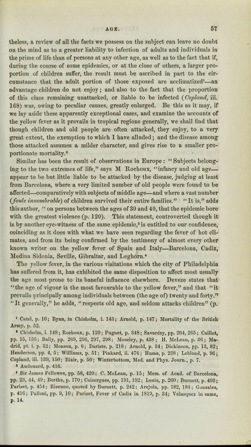 tbeless, a review of all the facts we possess on the subject can leave no doubt on the mind as to a greater liability to infection of adults and individuals in the prime of life than of persons at any other age, as well as to the fact that if, during the course of some epidemics, or at the close of others, a larger pro- portion of children suffer, the result must be ascribed in part to the cir- cumstance that the adult portion of those exposed are acclimatized’—an advantage children do not enjoy; and also to the fact that the proportion of this class remaining unattacked, or liable to be infected {Copland, iii. 168) was, owing to peculiar causes, greatly enlarged. Be this as it may, if we lay aside these apparently exceptional cases, and examine the accounts of the yellow fever as it prevails in tropical regions generally, we shall find that though children and old people are often attacked, they enjoy, to a very great extent, the exemption to which I have alluded; and the disease among those attacked assumes a milder character, and gives rise to a smaller pro- portionate mortality.® Similar has been the result of observations in Europe : Subjects belong- ing to the two extremes of life,” says M Bochoux, “infancy and old age— appear to be but little liable to be attacked by the disease, judging at least from Barcelona, where a very limited number of old people were found to be affected—comparatively with subjects of middle age—and where a vast number {foule innomhrable) of children survived their entire families.” “ It is,” adds this author, “ on persons between the ages of 30 and 40, that the epidemic bore with the greatest violence (p. 120). This statement, controverted though it is by another eye-witness of the same epidemic,® is entitled to our confidence, coinciding as it does with what we have seen regarding the fever of hot cli- mates, and from its being confirmed by the testimony of almost every other known writer on the yellow fever of Spain and Italy—Barcelona, Cadiz, Medina Sidonia, Seville, Gibraltar, and Leghorn.'* The yellow fever, in the various visitations which the city of Philadelphia has suffered from it, has exhibited the same disposition to affect most usually the age most prone to its baneful influence elsewhere. Deveze states that “the age of vigour is the most favourable to the yellow fever,” and that “it prevails principally among individuals between (the age of) twenty and forty.” “It generally,” he adds, “respects old age, and seldom attacks children” (p. * Catel, p, 10; Byan, in Chisholm, i. 143; Arnold, p. 147; Mortality of the British Army, p. 52. * Chisholm, i. 148; Rochoux, p. 120; Pugnet, p. 348; Savar^sy, pp. 264, 265; Caillot, pp. 15, 136; Bally, pp. 269, 296, 297, 298; Moseley, p. 438 ; H. McLean, p. 36; Ma- drid, pt. i. p. 32; Monson, p. 6; Dariste, p. 218; Arnold, p. 34; Dickinson, pp. 13, 82; Henderson, pp. 4, 5; Williams, p. 51; Pinkard, ii. 476; Hume, p. 238; Leblond, p. 96; Copland, iii. 139, 150; Blair, p, 50; Winterbottom, Med. and Phys. Journ., p. 7. ® Audouard, p. 416. * Sir James Fellowes, pp. 58, 420; C. McLean, p. 15; Mem. of Acad, of Barcelona, pp. 23, 44, 49; Berthe, p. 170; Caisergues, pp. 191, 192; Louis, p. 260; Burnett, p. 493; Pariset, p. 454; Riseuno, quoted by Burnett, p. 242; Arejula, pp. 182, 183; Gonzales, p. 416; Palloni, pp. 9, 10; Pariset, Fever of Cadiz in 1819, p. 34; Velasquez in same,