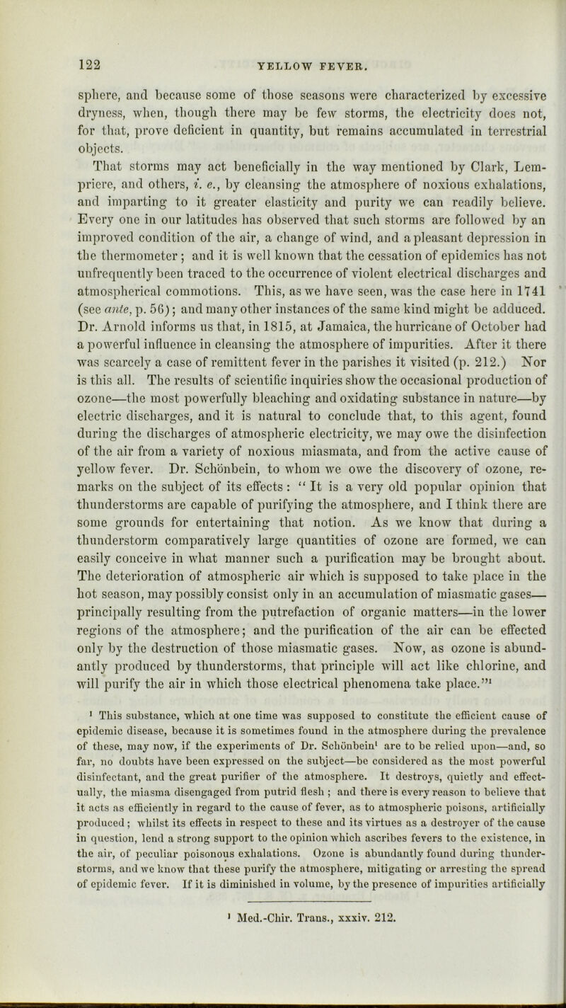 spliere, and because some of tliose seasons were characterized by excessive dryness, when, though there may be few storms, the electricity does not, for that, prove deficient in quantity, but remains accumulated in terrestrial objects. That storms may act beneficially in the way mentioned by Clark, Lcm- pricre, and others, i. e., by cleansing the atmosphere of noxious exhalations, and imparting to it greater elasticity and purity we can readily believe. Every one in our latitudes has observed that such storms are followed by an improved condition of the air, a change of wind, and a pleasant depression in the thermometer ; and it is well known that the cessation of epidemics has not unfrequently been traced to the occurrence of violent electrical discharges and atmospherical commotions. This, as we have seen, was the case here in lt41 (see ante, p. 56); and many other instances of the same kind might be adduced. Dr. Arnold informs us that, in 1815, at Jamaica, the hurricane of October had a powerful influence in cleansing the atmosphere of impurities. After it there was scarcely a case of remittent fever in the parishes it visited (p. 212.) Nor is this all. The results of scientific inquiries show the occasional production of ozone—the most powerfully bleaching and oxidating substance in nature—by electric discharges, and it is natural to conclude that, to this agent, found during the discharges of atmospheric electricity, we may owe the disinfection of the air from a variety of noxious miasmata, and from the active cause of yellow fever. Dr. Schonbein, to whom we owe the discovery of ozone, re- marks on the subject of its effects : “ It is a very old popular opinion that thunderstorms are capable of purifying the atmosphere, and I think there are some grounds for entertaining that notion. As we know that during a thunderstorm comparatively large quantities of ozone are formed, we can easily conceive in what manner such a purification may be brought about. The deterioration of atmospheric air which is supposed to take place in the hot season, may possibly consist only in an accumulation of miasmatic gases— principally resulting from the putrefaction of organic matters—in the lower regions of the atmosphere; and the purification of the air can be effected only by the destruction of those miasmatic gases. Now, as ozone is abund- antly produced by thunderstorms, that principle will act like chlorine, and will purify the air in which those electrical phenomena take place. * This substance, which at one time was supposed to constitute the efficient cause of epidemic disease, because it is sometimes found in the atmosphere during the prevalence of these, may now, if the experiments of Dr, Schonbein' are to be relied upon—and, so far, no doubts have been expressed on the subject—be considered as the most powerful disinfectant, and the great purifier of the atmosphere. It destroys, quietly and effect- ually, the miasma disengaged from putrid flesh ; and there is every reason to believe that it acts as efficiently in regard to the cause of fever, as to atmospheric poisons, artificially produced ; whilst its effects in respect to these and its virtues as a destroyer of the cause in question, lend a strong support to the opinion which ascribes fevers to the existence, in the air, of peculiar poisonous exhalations. Ozone is abundantly found during thunder- storms, and we know that these purify the atmosphere, mitigating or arresting the spread of epidemic fever. If it is diminished in volume, by the presence of impurities artificially ' Med.-Chir. Trans., xxxiv. 212.