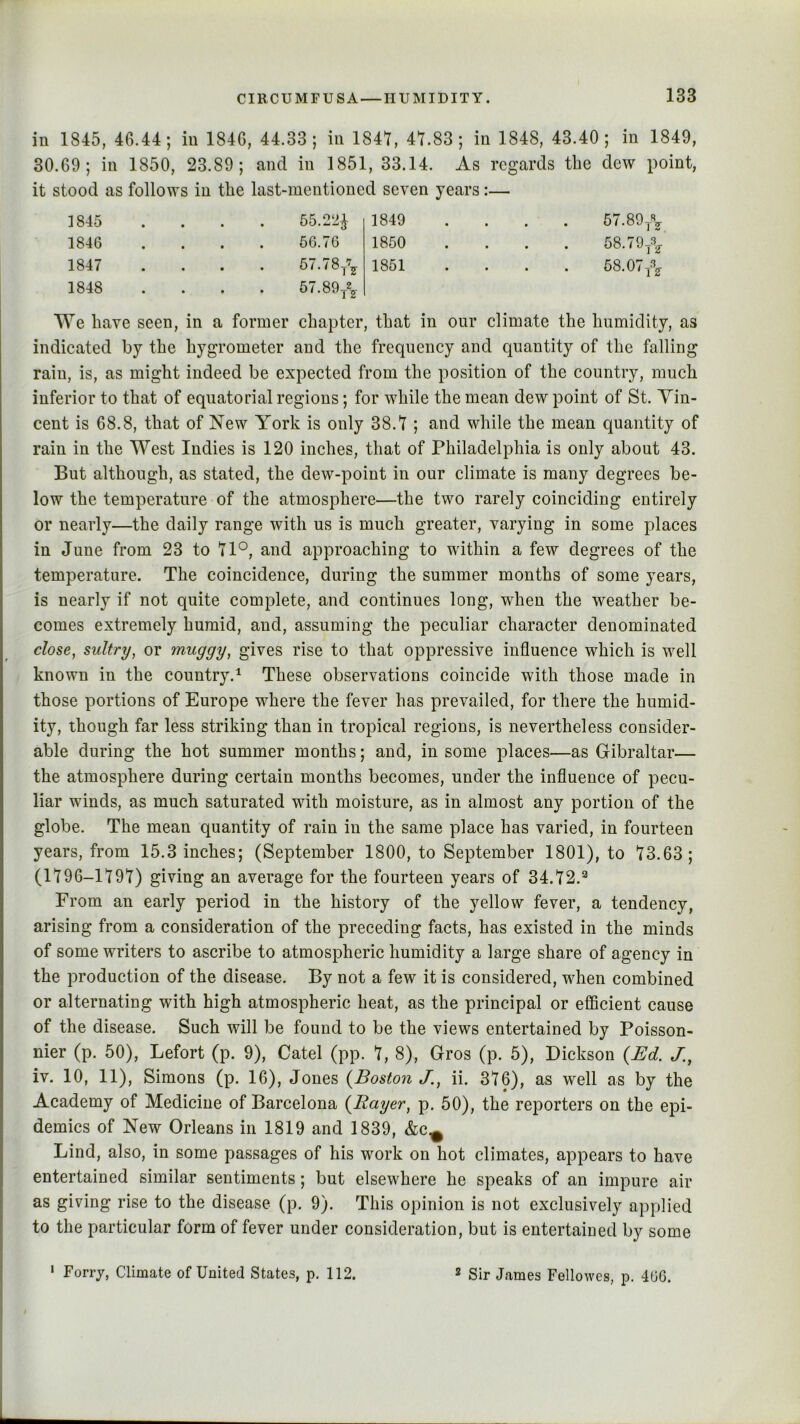 in 1845, 46.44; in 1846, 44.33; in 1841, 41.83; in 1848, 43.40; in 1849, 30.69; in 1850, 23.89; and in 1851, 33.14. As regards the dew point, it stood as follows in the last-mentioned seven years:— 1845 • • 55.221 1849 • • • 57.89/, 1846 • • 56.76 1850 • • • 58.79/, 1847 • • 57.78/, 1851 • • • 58.07/, 1848 • • • 57.89/, We have seen, in a former chapter, that in our climate the humidity, as indicated by the hygrometer and the frequency and quantity of the falling rain, is, as might indeed be expeeted from the position of the country, much inferior to that of equatorial regions; for while the mean dew point of St. Vin- cent is 68.8, that of New York is only 38.1 ; and while the mean quantity of rain in the West Indies is 120 inches, that of Philadelphia is only about 43. But although, as stated, the dew-point in our climate is many degrees be- low the temperature of the atmosphere—the two rarely coinciding entirely or nearly—the daily range with us is much greater, varying in some places in June from 23 to 11^, and approaching to within a few degrees of the temperature. The coincidence, during the summer months of some years, is nearly if not quite complete, and continues long, when the weather be- comes extremely humid, and, assuming the peculiar character denominated close, sultry, or muggy, gives rise to that oppressive influence which is well known in the country.^ These observations coincide with those made in those portions of Europe where the fever has prevailed, for there the humid- ity, though far less striking than in tropical regions, is nevertheless consider- able during the hot summer months; and, in some places—as Gibraltar— the atmosphere during certain months becomes, under the influence of pecu- liar winds, as much saturated with moisture, as in almost any portion of the globe. The mean quantity of rain in the same place has varied, in fourteen years, from 15.3 inches; (September 1800, to September 1801), to 13.63; (1196-1191) giving an average for the fourteen years of 34.12.^ From an early period in the history of the yellow fever, a tendency, arising from a consideration of the preceding facts, has existed in the minds of some writers to ascribe to atmospheric humidity a large share of agency in the production of the disease. By not a few it is considered, when combined or alternating with high atmospheric heat, as the principal or efficient cause of the disease. Such will be found to be the views entertained by Poisson- nier (p. 50), Lefort (p. 9), Catel (pp. 1, 8), Gros (p. 5), Dickson {Ed. J., iv. 10, 11), Simons (p. 16), Jones {Boston J., ii. 316), as well as by the Academy of Medicine of Barcelona {Rayer, p. 60), the reporters on the epi- demics of New Orleans in 1819 and 1839, &c^ Lind, also, in some passages of his work on hot climates, appears to have entertained similar sentiments; but elsewhere he speaks of an impure air as giving rise to the disease (p. 9). This opinion is not exclusively applied to the particular form of fever under consideration, but is entertained by some • Forry, Climate of United States, p. 112. * Sir James Fellowes, p. 4GG.