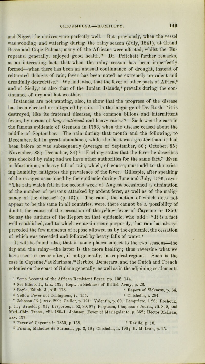 and Niger, the natives were perfectly well. But previously, when the vessel was wooding and watering during the rainy season (July, 1841), at Grand Bassa and Cape Palmas, many of the Africans were affected, whilst the Eu- ropeans, generally, enjoyed good health.” Dr. Pritchett further remarks, as an interesting fact, that when the rainy season has been imperfectly formed—when there has been an unusual continuance of drought, instead of reiterated deluges of rain, fever has been noted as extremely prevalent and dreadfully destructive.^ We find, also, that the fever of other parts of Africa,^ and of Sicily,^ as also that of the Ionian Islands,* prevails during the con- tinuance of dry and hot weather. Instances are not wanting, also, to show that the progress of the disease has been checked or mitigated by rain. In the language of Dr. Rush, ‘‘it is destroyed, like its fraternal diseases, the common bilious and intermittent fevers, by means of long-continued and heavy rains. Such was the case in the famous epidemic of Grenada in 1193, when the disease ceased about the middle of September. The rain during that month and the following, to December, fell in great abundance, while the heat was greater than it had been before or was subsequently (average of September, 86 ; October, 85; November, 83 ; December, 84).° Furlong states that the fever he describes was checked by rain; and we have other authorities for the same fact.’' Even in Martinique, a heavy fall of rain, which, of course, must add to the exist- ing humidity, mitigates the prevalence of the fever. Gillespie, after speaking of the ravages occasioned by the epidemic during June and July, 1196, says : “The rain which fell in the second week of August occasioned a diminution of the number of persons attacked by ardent fever, as well as of the malig- nancy of the disease” (p. 13t). The rains, the action of which does not appear to be the same in all countries, were, there cannot be a possibility of doubt, the cause of the cessation of the yellow fever of Cayenne in 1850. So say the authors of the Report on that epidemic, who add : “It is a fact well established, and to which we again recur purposely, that rain has always preceded the few moments of repose allowed us by the epidemic, the cessation of which was preceded and followed by heavy falls of water.** It will be found, also, that in some places subject to the two seasons—the dry and the rainy—the latter is the more healthy; thus reversing what we have seen to occur often, if not generally, in tropical regions. Such is the case in Cayenne,° at Surinam,^ Berbice, Demerara, and the Dutch and French colonies on the coast of Guiana generally, as well as in the adjoining settlements * Some Account of the African Remittent Fever, pp. 108, 144. 2 See Edinb. J., Ixix. 132; Rept. on Sickness of British Army, p. 26. 8 Boyle, Edinb. J., viii, 178. Report of Sickness, p. 64. ® Yellow Fever not Contagious, iv. 154. 6 Chisholm, i. 294. Johnson (R.), XXV. 290; Caillot, p. 121; Valentin, p. 89; Lempriere, i. 26; Rochoux, p. 11; Arnold, p. 31; Desportes, i. 52, 80, 87; Ferguson, Chapman's Journ., vii. 8, 9, and Med.-Chir. Trans., viii. 180-1; Johnson, Fever of Mariegalante, p. 362; Hector McLean, XXV, 137. ® Fever of Cayenne in 1850, p. 158. ® Dazille, p. 10. Firmin, Maladies de Surinam, pp. 3, 18; Chisholm, ii. 196; H. McLean, p. 25.