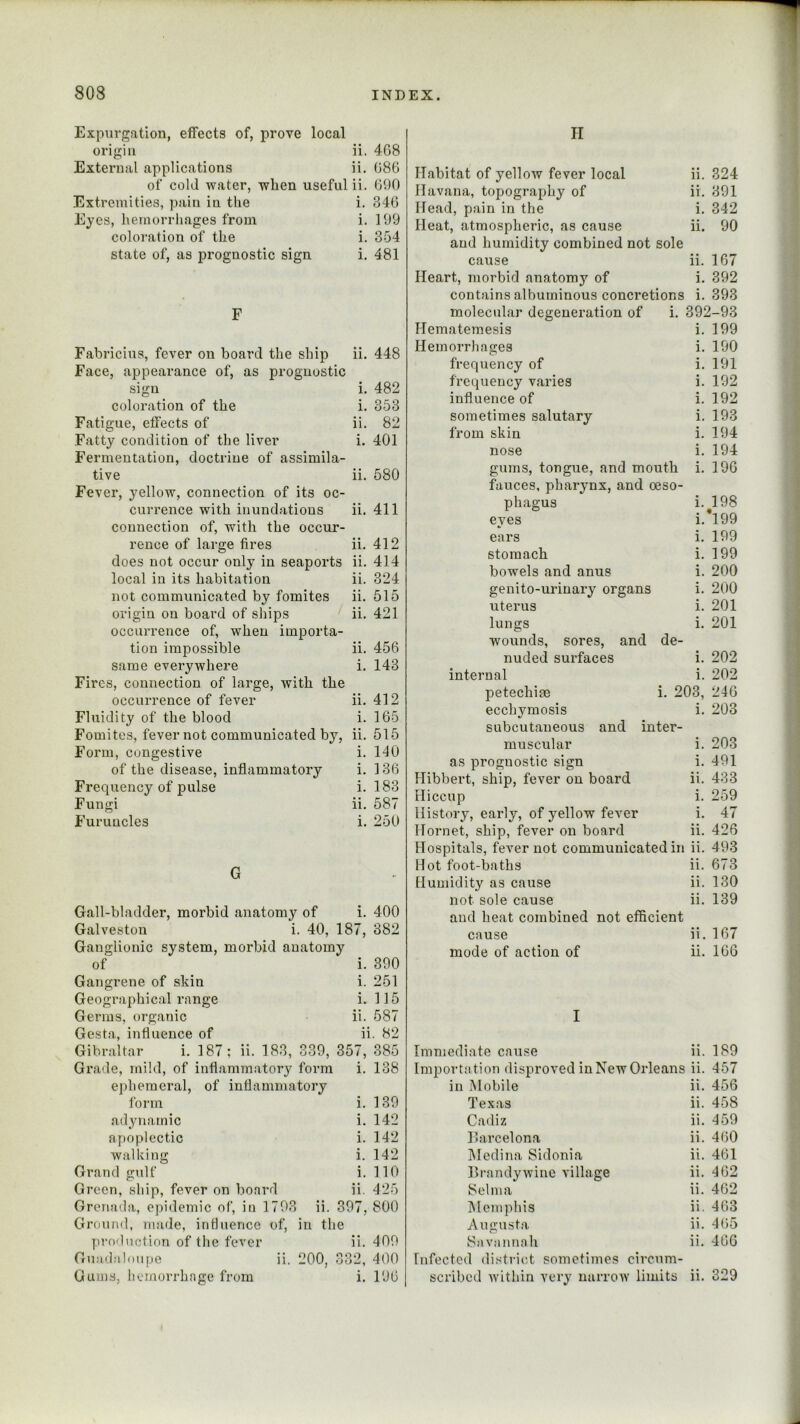 Expurgation, effects of, prove local origin ii. 4G8 External applications ii. G86 of cold water, when useful ii, GOO Extremities, pain in the i. 346 Eyes, hemorrhages from i. 199 coloration of the i. 354 state of, as prognostic sign i. 481 F Fabricius, fever on board the ship ii. 448 Face, appearance of, as prognostic sign i. 482 coloration of the i. 353 Fatigue, effects of ii. 82 Fatty condition of the liver i. 401 Fermentation, doctrine of assimila- tive ii. 580 Fever, yellow, connection of its oc- currence with inundations ii. 411 connection of, with the occur- rence of large fires ii. 412 does not occur only in seaports ii. 414 local in its habitation ii. 324 not communicated by fomites ii. 615 origin on board of ships ii, 421 occurrence of, when importa- tion impossible ii, 456 same everywhere i. 143 Fires, connection of large, with the occurrence of fever ii. 412 Fluidity of the blood i. 165 Fomites, fever not communicated by, ii. 515 Form, congestive i. 140 of the disease, inflammatory i. 136 Frequency of pulse i. 183 Fungi ii. 587 Furuncles i. 250 G Gall-bladder, morbid anatomy of i. 400 Galveston i. 40, 187, 382 Ganglionic system, morbid anatomy of i. 390 Gangrene of skin i. 251 Geographical range i, 115 Germs, organic ii. 587 Gesta, influence of ii. 82 Gibraltar i. 187; ii. 183, 339, 357, 385 Grade, mild, of inflammatory form i. 138 ephemeral, of inflammatory form i. 139 adynamic i. 142 apoplectic i. 142 walking i. 142 Grand gulf i. 110 Green, ship, fever on board ii. 425 Grenada, epidemic of, in 1793 ii. 397, 800 Ground, made, influence of, in the yiroduction of the fever ii. 409 Guadaloupe ii. 200, 332, 400 Gums, hemorrhage from i. 19G II Habitat of yellow fever local ii. 324 Havana, topography of ii. 391 Head, pain in the i. 342 Heat, atmospheric, as cause ii. 90 and humidity combined not sole cause ii. 167 Heart, morbid anatomy of i. 392 contains albuminous concretions i. 393 molecular degeneration of i. 392-93 Hematemesis i. 199 Hemorrhages i. 190 frequency of i. 191 frequency varies i. 192 influence of i. 192 sometimes salutary i. 193 from skin i. 194 nose i. 194 gums, tongue, and mouth i. 196 fauces, pharynx, and oeso- phagus i. 198 eyes i.*199 ears i. 199 stomach i. 199 bowels and anus i. 200 genito-urinary organs i. 200 uterus i. 201 lungs i. 201 wounds, sores, and de- nuded surfaces i. 202 internal i. 202 petechife i. 203, 246 ecchymosis i. 203 subcutaneous and inter- muscular i. 203 as prognostic sign i. 491 Hibbert, ship, fever on board ii. 433 Hiccup i. 259 History, early, of yellow fever i. 47 Hornet, ship, fever on board ii. 426 Hospitals, fever not communicated in ii. 493 Hot foot-baths ii. 673 Humiditj^ as cause ii. 130 not sole cause ii. 139 and heat combined not efficient cause ii. 167 mode of action of ii. 166 I Immediate cause ii. 189 Importation disproved in New Orleans ii. 457 in Mobile ii. 456 Texas ii. 458 Cadiz ii. 459 Harcelona ii. 460 IMedina Sidonia ii. 461 Brandywine village ii. 462 Selma ii. 462 IMemphis ii. 463 Augusta ii. 465 Savannah ii. 466 Infected district sometimes circum- scribed within very narrow limits ii. 329