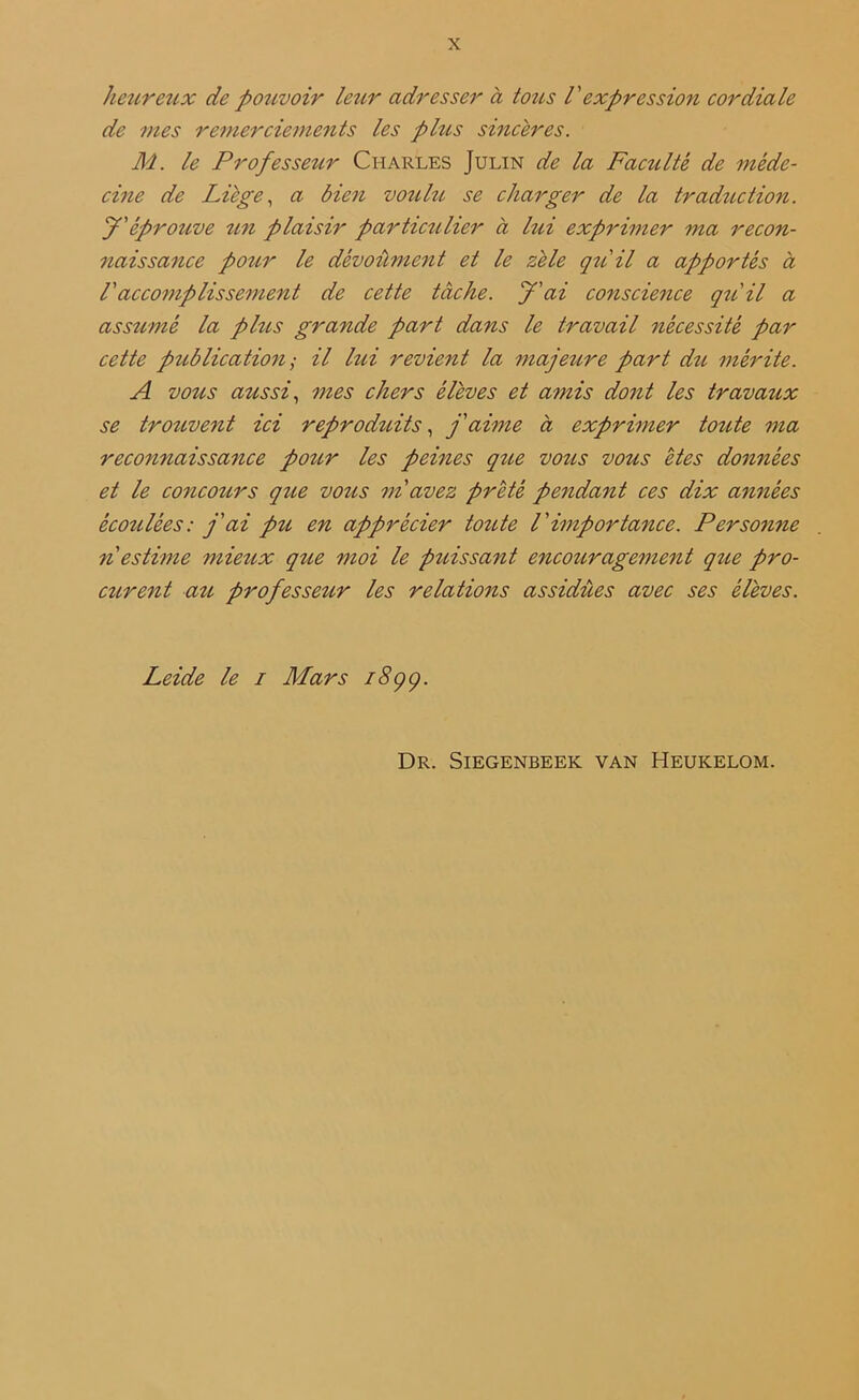 hettreux de pouvoir leur adresser à tous Vexpression cordiale de mes remerciements les plus sincères. M. le Professeur Charles Julin de la Faculté de méde- cine de Liège, a bien voulu se charger de la traduction. J'éprouve U7i plaisir particulier à lui exprimer ma recon- naissance pour le dévoûment et le zèle qu'il a apportés à Vaccomplissement de cette tache, J'ai conscience qu'il a assumé la plus grande part dans le travail nécessité par cette publication; il lui revient la majettre part dtc mérite. A voit s aussi, mes chers élèves et amis dont les travaux se trouvent ici reproduits, j'aime à exprimer toute ma reco7tnaissa7ice pour les peines qtie vous vous êtes do7i7iées et le concours qtie vous 771 avez prêté penda7it ces dix années écoulées: j'ai pti en apprécier toute l'importance. Perso7ine n estime mieux que 77ioi le puissant encouragement que pro- curent au professeur les relations assidues avec ses élèves. Leide le 1 Mars i8çç. Dr. Siegenbeek van Heukelom.