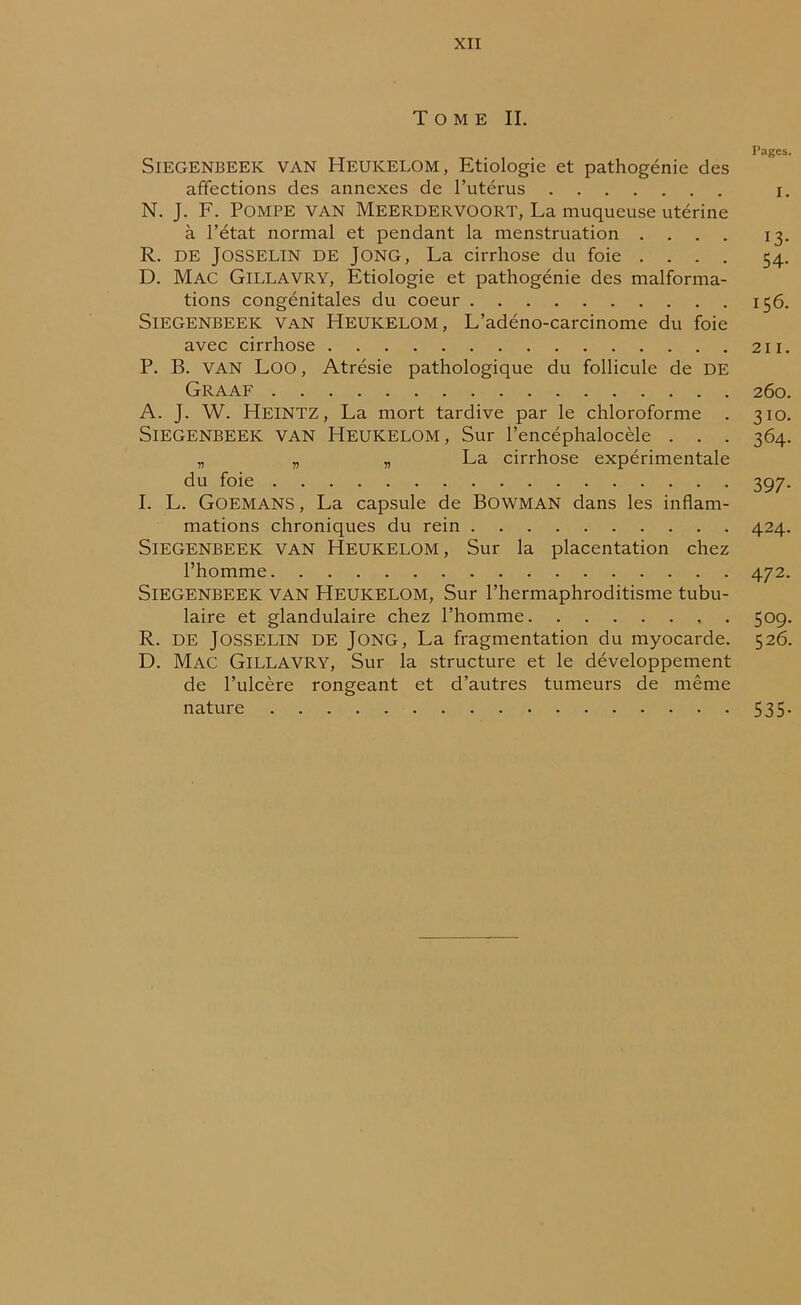 Tome II. Pages. SlEGENBEEK VAN HEUKELOM, Etiologie et pathogénie des affections des annexes de l’utérus i. N. J. F. Pompe van Meerdervoort, La muqueuse utérine à l’état normal et pendant la menstruation .... 13. R. de Josselin de Jong, La cirrhose du foie .... 54. D. Mac Gillavry, Etiologie et pathogénie des malforma- tions congénitales du coeur 156. SlEGENBEEK VaN HEUKELOM, L’adéno-carcinome du foie avec cirrhose 211. P. B. VAN Loo, Atrésie pathologique du follicule de DE Graaf 260. A. J. W. Heintz, La mort tardive par le chloroforme . 310. SlEGENBEEK VAN HEUKELOM, Sur l’encéphalocèle . . . 364. „ „ „ La cirrhose expérimentale du foie 397. I. L. Goemans , La capsule de BOWMAN dans les inflam- mations chroniques du rein 424. SlEGENBEEK VAN HEUKELOM, Sur la placentation chez l’homme 472. SlEGENBEEK VAN HEUKELOM, Sur l’hermaphroditisme tubu- laire et glandulaire chez l’homme , . 509. R. de Josselin de Jong, La fragmentation du myocarde. 526. D. Mac Gillavry, Sur la structure et le développement de l’ulcère rongeant et d’autres tumeurs de même nature 535.