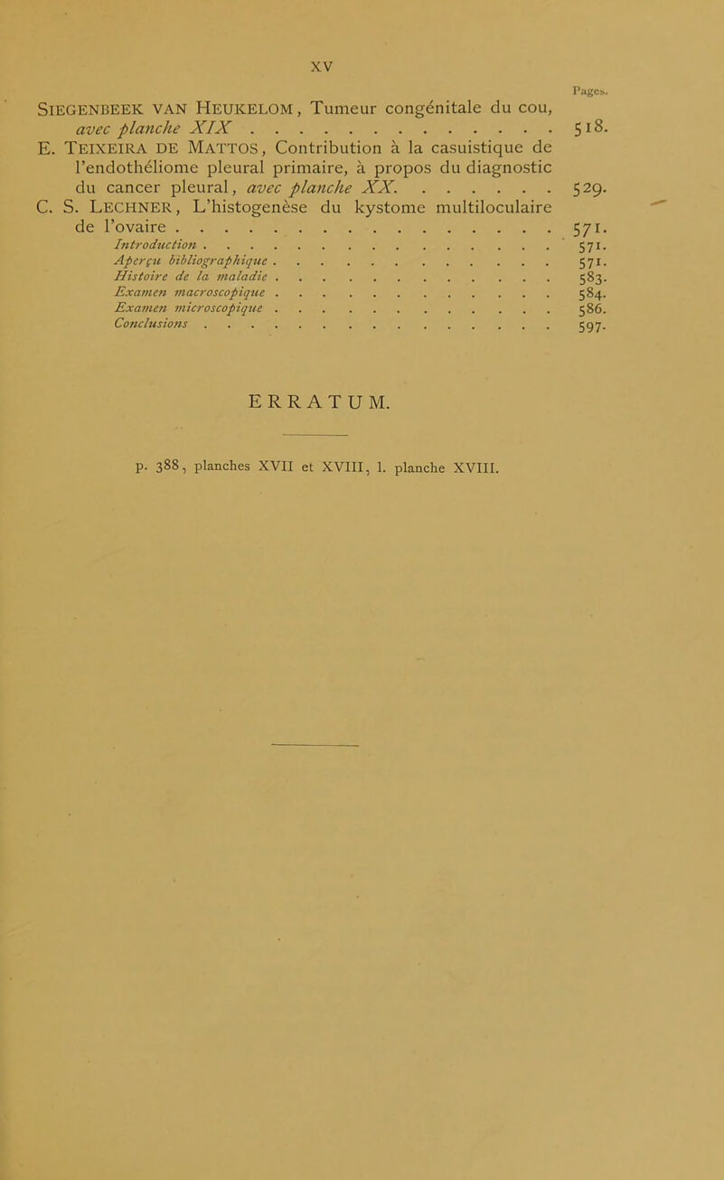 Pages. SiEGENBEEK VAN Heukelom , Tumeur congénitale du cou, avec planche XIX 5 18. E. Teixeira DE Mattos, Contribution à la casuistique de l’endothéliomc pleural primaire, à propos du diagnostic du cancer pleural, avec planche XX. 529. C. S. Lecpiner , L’histogenèse du kystome multiloculaire de l’ovaire 571. Introduction 571. Aperçu bibliographique 571. Histoire de la maladie 583. Examen macroscopique 584. Examen microscopique 586. Conclusions 597- ERRATUM. p. 388, planches XVII et XVIII, 1. planche XVIII.