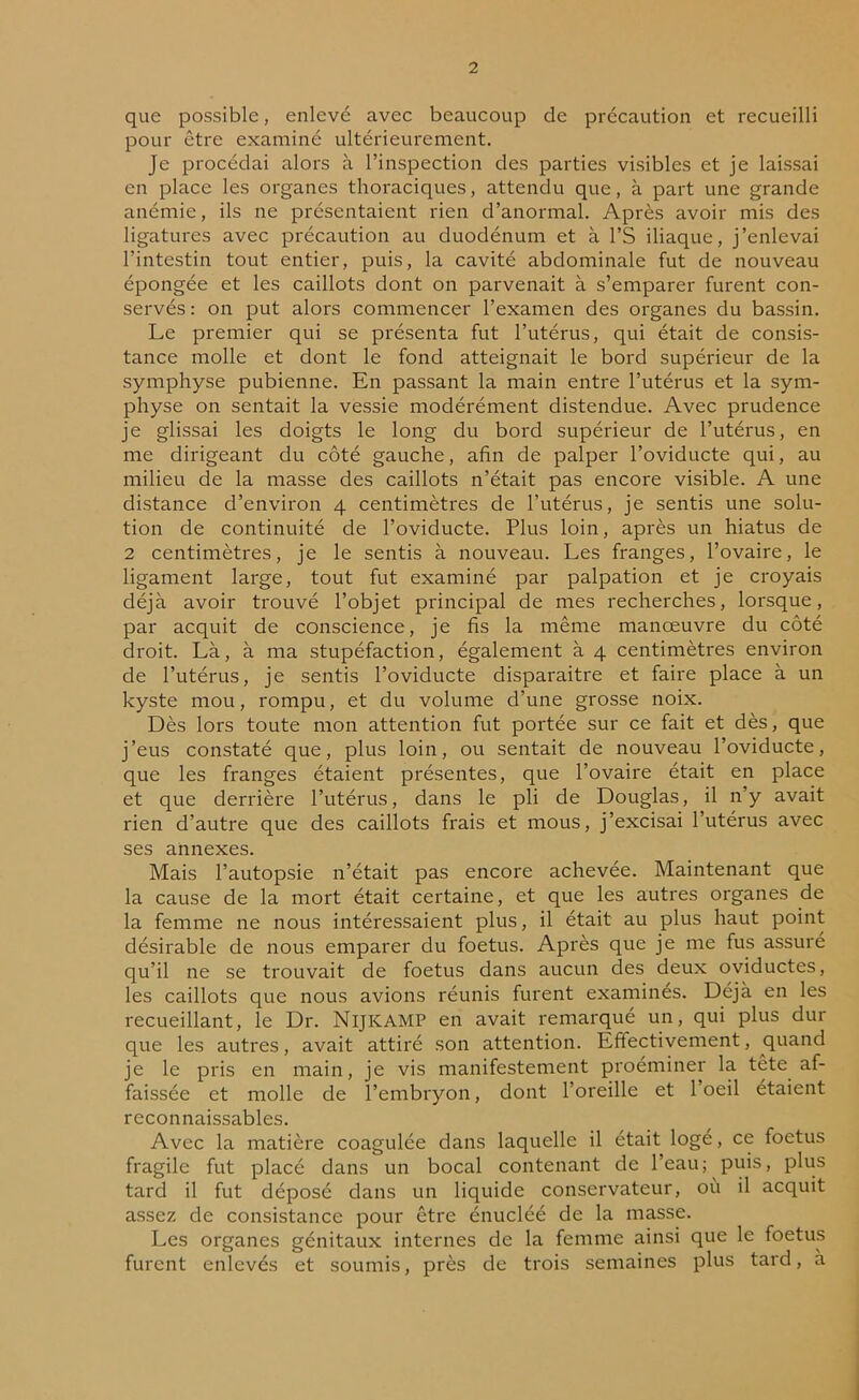 que possible, enlevé avec beaucoup de précaution et recueilli pour être examiné ultérieurement. Je procédai alors à l’inspection des parties visibles et je laissai en place les organes thoraciques, attendu que, à part une grande anémie, ils ne présentaient rien d’anormal. Après avoir mis des ligatures avec précaution au duodénum et à l’S iliaque, j’enlevai l’intestin tout entier, puis, la cavité abdominale fut de nouveau épongée et les caillots dont on parvenait à s’emparer furent con- servés : on put alors commencer l’examen des organes du bassin. Le premier qui se présenta fut l’utérus, qui était de consis- tance molle et dont le fond atteignait le bord supérieur de la symphyse pubienne. En passant la main entre l’utérus et la sym- physe on sentait la vessie modérément distendue. Avec prudence je glissai les doigts le long du bord supérieur de l’utérus, en me dirigeant du côté gauche, afin de palper l’oviducte qui, au milieu de la masse des caillots n’était pas encore visible. A une distance d’environ 4 centimètres de l’utérus, je sentis une solu- tion de continuité de l’oviducte. Plus loin, après un hiatus de 2 centimètres, je le sentis à nouveau. Les franges, l’ovaire, le ligament large, tout fut examiné par palpation et je croyais déjà avoir trouvé l’objet principal de mes recherches, lorsque, par acquit de conscience, je fis la même manœuvre du côté droit. Là, à ma stupéfaction, également à 4 centimètres environ de l’utérus, je sentis l’oviducte disparaitre et faire place à un kyste mou, rompu, et du volume d’une grosse noix. Dès lors toute mon attention fut portée sur ce fait et dès, que j’eus constaté que, plus loin, ou sentait de nouveau l’oviducte, que les franges étaient présentes, que l’ovaire était en place et que derrière l’utérus, dans le pli de Douglas, il n’y avait rien d’autre que des caillots frais et mous, j’excisai l utérus avec ses annexes. Mais l’autopsie n’était pas encore achevée. Maintenant que la cause de la mort était certaine, et que les autres organes de la femme ne nous intéressaient plus, il était au plus haut point désirable de nous emparer du foetus. Après que je me fus assuré qu’il ne se trouvait de foetus dans aucun des deux oviductes, les caillots que nous avions réunis furent examinés. Déjà en les recueillant, le Dr. NlJICAMP en avait remarqué un, qui plus dur que les autres, avait attiré son attention. Effectivement, quand je le pris en main, je vis manifestement proéminer la tête af- faissée et molle de l’embryon, dont l’oreille et l’oeil étaient reconnaissables. Avec la matière coagulée dans laquelle il était logé, ce foetus fragile fut placé dans un bocal contenant de leau; puis, plus tard il fut déposé dans un liquide conservateur, où il acquit assez de consistance pour être énucléé de la masse. Les organes génitaux internes de la femme ainsi que le foetus furent enlevés et soumis, près de trois semaines plus tard, a