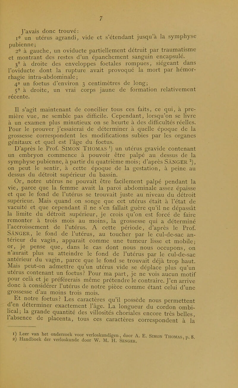 J’avais donc trouvé: i° un utérus agrandi, vide et s’étendant jusqu’à la symphyse pubienne; 2° à gauche, un oviducte partiellement détruit par traumatisme et montrant des restes d’un épanchement sanguin encapsulé. 3° à droite des enveloppes foetales rompues, siégeant dans l’oviducte dont la rupture avait provoqué la mort par hémor- rhagie intra-abdominale; 40 un foetus d’environ 3 centimètres de long; 5° à droite, un vrai corps jaune de formation relativement récente. Il s’agit maintenant de concilier tous ces faits, ce qui, à pre- mière vue, ne semble pas difficile. Cependant, lorsqu’on se livre à un examen plus minutieux on se heurte à des difficultés réelles. Pour le prouver j’essaierai de déterminer à quelle époque de la grossesse correspondent les modifications subies par les organes génitaux et quel est l’âge du foetus. D’après le Prof. SIMON Thomas ') un utérus gravide contenant un embryon commence à pouvoir être palpé au dessus de la symphyse pubienne, à partir du quatrième mois; d’après SâNGER 1 2), on peut le sentir, à cette époque de la gestation, à peine au dessus du détroit supérieur du bassin. Or, notre utérus ne pouvait être facilement palpé pendant la vie, parce que la femme avait la paroi abdominale assez épaisse et que le fond de l’utérus se trouvait juste au niveau du détroit supérieur. Mais quand on songe que cet utérus était à l’état de vacuité et que cependant il ne s’en fallait guère qu’il ne dépassât la limite du détroit supérieur, je crois qu’on est forcé de faire remonter à trois mois au moins, la grossesse qui a déterminé l’accroissement de l’utérus. A cette période, d’après le Prof. SàNGER, le fond de l’utérus, au toucher par le cul-de-sac an- térieur du vagin, apparait comme une tumeur lisse et mobile; or, je pense que, dans le cas dont nous nous occupons, on n aurait plus su atteindre le fond de l’utérus par le cul-de-sac antérieur du vagin, parce que le fond se trouvait déjà trop haut. Mais peut-on admettre qu’un utérus vide se déplace plus qu’un utérus contenant un foetus? Pour ma part, je ne vois aucun motif pour celà et je préférerais même prétendre le contraire. J’en arrive donc à considérer 1 utérus de notre pièce comme étant celui d’une grossesse d’au moins trois mois. ,Et notre foetus ? Les caractères qu’il possède nous permettent d en déterminer exactement l’âge. La longueur du cordon ombi- lical; la grande quantité des villosités choriales encore très belles, 1 absence de placenta, tous ces caractères correspondent à la 1) Leer van het onderzoek voor verloskundigen 2) Handboek der verloskunde door W. M. H. , door A. E. Simon Thomas, p. 8. SâNGER.