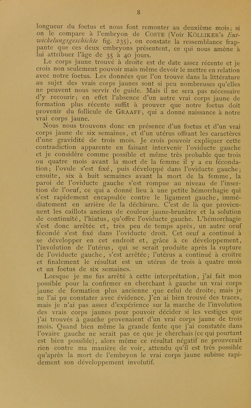 longueur du foetus et nous font remonter au deuxième mois; si on le compare à l’embryon de Coste (Voir KüLLIKER’s Ent- wickelungsgeschichte fig. 235), on constate la ressemblance frap- pante que ces deux embryons présentent, ce qui nous amène à lui attribuer l’âge de 35 à 40 jours. Le corps jaune trouve à droite est de date assez récente et je crois non seulement pouvoir mais même devoir le mettre en relation avec notre foetus. Les données que l’on trouve dans la littérature au sujet des vrais corps jaunes sont si peu nombreuses qu’elles ne peuvent nous servir de guide. Mais il ne sera pas nécessaire d’y recourir ; en effet l’absence d’un autre vrai corps jaune de formation plus récente suffit à prouver que notre foetus doit provenir du follicule de GRAAFF-, qui a donné naissance à notre vrai corps jaune. Nous nous trouvons donc en présence d’un foetus et d’un vrai corps jaune de six semaines, et d’un utérus offrant les caractères d’une gravidité de trois mois. Je crois pouvoir expliquer cette contradiction apparente en faisant intervenir l’oviducte gauche et je considère comme possible et même très probable que trois ou quatre mois avant la mort de la femme il y a eu féconda- tion ; l’ovule s’est fixé, puis développé dans l’oviducte gauche ; ensuite, six à huit semaines avant la mort de la femme, la paroi de l’oviducte gauche s’est rompue au niveau de l’inser- tion de l’oeuf, ce qui a donné lieu à une petite hémorrhagie qui s’est rapidement encapsulée contre le ligament gauche, immé- diatement en arrière de la déchirure. C’est de là que provien- nent les caillots anciens de couleur jaune-brunâtre et la solution de continuité, l’hiatus, qu’offre l’oviducte gauche. L’hémorrhagie s’est donc arrêtée et, très peu de temps après, un autre oeuf fécondé s’est fixé dans l’oviducte droit. Cet oeuf a continué à se développer en cet endroit et, grâce à ce développement, l’involution de l’utérus, qui se serait produite après la rupture de l’oviducte gauche, s’est arrêtée ; l’utérus a continué à croitre et finalement le résultat est un utérus de trois à quatre mois et un foetus de six semaines. Lorsque je me fus arrêté à cette interprétation, j’ai fait mon possible pour la confirmer en cherchant à gauche un vrai corps jaune de formation plus ancienne que celui de droite; mais je ne l’ai pu constater avec évidence. J’en ai bien trouvé des traces, mais je n’ai pas assez d’expérience sur la marche de l’involution des vrais corps jaunes pour pouvoir décider si les vestiges que j’ai trouvés à gauche provenaient d’un vrai corps jaune de trois mois. Quand bien même la grande fente que j’ai constatée dans l’ovaire gauche ne serait pas ce que je cherchais (ce qui pourtant est bien possible), alors même ce résultat négatif ne prouverait rien contre ma manière de voir, attendu qu’il est très possible qu’après la mort de l’embryon le vrai corps jaune subisse rapi- dement son développement involutif.