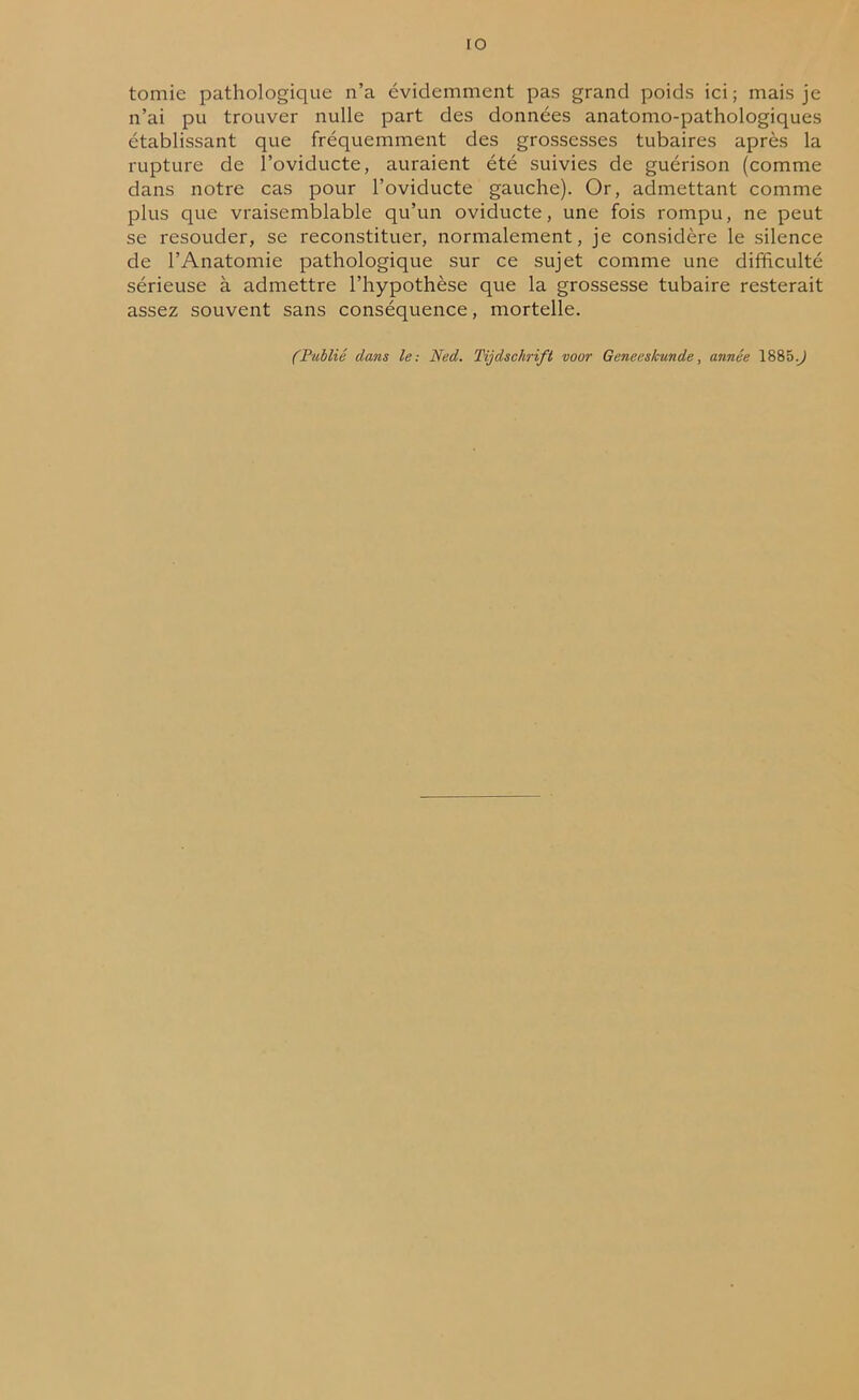 IO tomie pathologique n’a évidemment pas grand poids ici; mais je n’ai pu trouver nulle part des données anatomo-pathologiques établissant que fréquemment des grossesses tubaires après la rupture de l’oviducte, auraient été suivies de guérison (comme dans notre cas pour l’oviducte gauche). Or, admettant comme plus que vraisemblable qu’un oviducte, une fois rompu, ne peut se resouder, se reconstituer, normalement, je considère le silence de l’Anatomie pathologique sur ce sujet comme une difficulté sérieuse à admettre l’hypothèse que la grossesse tubaire resterait assez souvent sans conséquence, mortelle. (Publié dans le: Ned. Tijdschrift voor Geneeskunde, année 1885.J