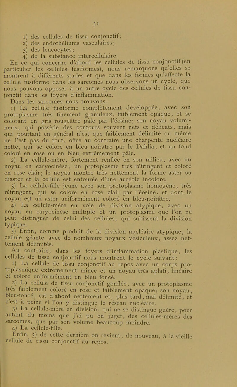 5« 1) des cellules de tissu conjonctif; 2) des endothéliums vasculaires; 3) des leucocytes; 4) de la substance intercellulaire. En ce qui concerne d’abord les cellules de tissu conjonctif (en particulier les cellules fusiformes), nous remarquons qu’elles se montrent à différents stades et que dans les formes qu’affecte la cellule fusiforme dans les sarcomes nous observons un cycle, que nous pouvons opposer à un autre cycle des cellules de tissu con- jonctif dans les foyers d’inflammation. Dans les sarcomes nous trouvons: 1) La cellule fusiforme complètement développée, avec son protoplasme très finement granuleux, faiblement opaque, et se colorant en gris rougeâtre pâle par l’éosine; son noyau volumi- neux, qui possède des contours souvent nets et délicats, mais qui pourtant en général n’est que faiblement délimité ou même ne l’est pas du tout, offre au contraire une charpente nucléaire nette, qui se colore en bleu noirâtre par le Dahlia, et un fond coloré en rose ou en bleu extrêmement pâle. 2) La cellule-mère, fortement renflée en son milieu, avec un noyau en caryocinèse, un protoplasme très réfringent et coloré en rose clair; le noyau montre très nettement la forme aster ou diaster et la cellule est entourée d’une auréole incolore. 3) La cellule-fille jeune avec son protoplasme homogène, très réfringent, qui se colore en rose clair par l’éosine, et dont le noyau est un aster uniformément coloré en bleu-noirâtre. 4) La cellule-mère en voie de division atypique, avec un noyau en caryocinèse multiple et un protoplasme que l’on 11e peut distinguer de celui des cellules, qui subissent la division typique. 5) Enfin, comme produit de la division nucléaire atypique, la cellule géante avec de nombreux noyaux vésiculeux, assez net- tement délimités. Au contraire, dans les foyers d’inflammation plastique, les cellules de tissu conjonctif nous montrent le cycle suivant: 1) La cellule de tissu conjonctif au repos avec un corps pro- toplasmique extrêmement mince et un noyau très aplati, linéaire et coloré uniformément en bleu foncé. 2) La cellule de tissu conjonctif gonflée, avec un protoplasme très faiblement coloré en rose et faiblement opaque; son noyau, bleu-foncé, est d’abord nettement et, plus tard, mal délimité, et c'est à peine si l’on y distingue le réseau nucléaire. 3) La cellule-mère en division, qui 11e se distingue guère, pour autant du moins que j’ai pu en juger, des cellules-mères des sarcomes, que par son volume beaucoup moindre. 4) La cellule-fille. Enfin, 5) de cette dernière on revient, de nouveau, à la vieille cellule de tissu conjonctif au repos.