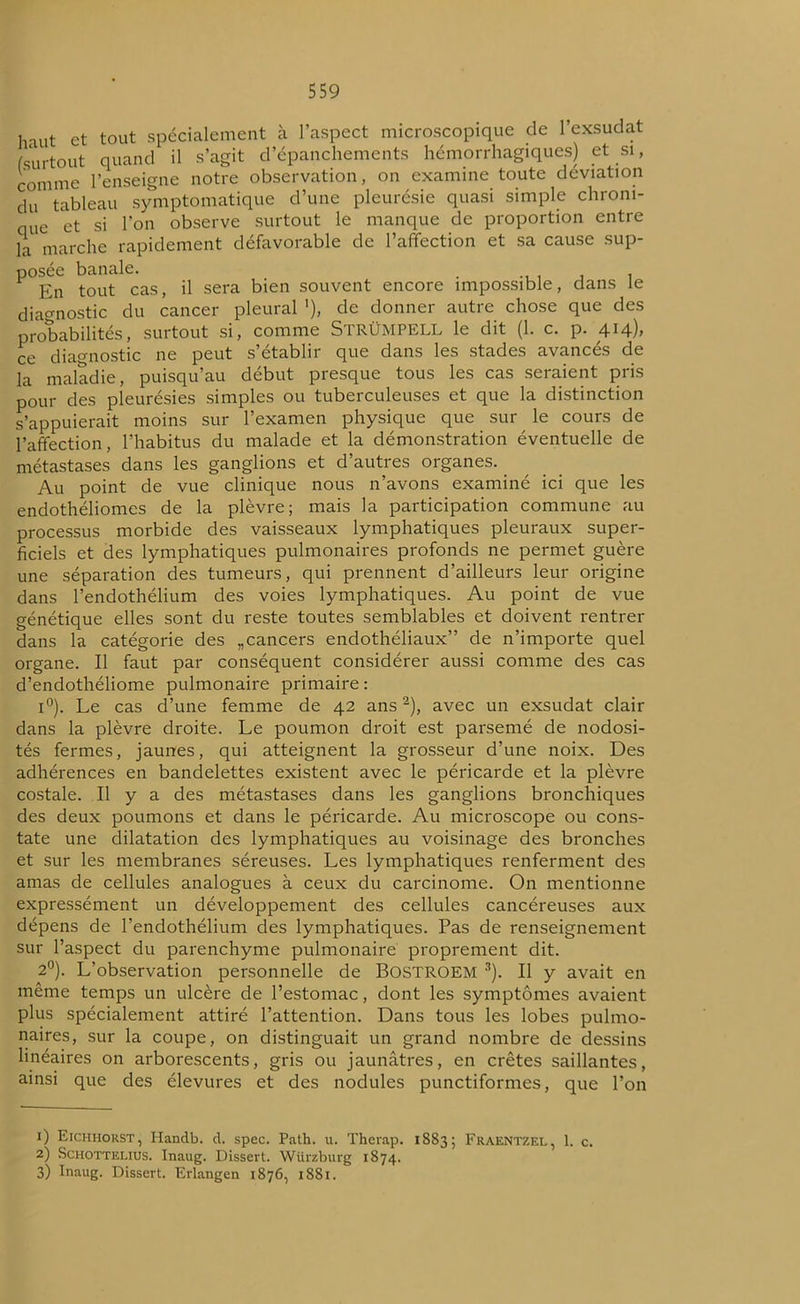 Imit et tout spécialement à l’aspect microscopique de 1 exsudât (surtout quand il s’agit d’épanchements hémorrhagiques) et si, comme l’enseigne notre observation, on examine toute déviation du tableau symptomatique d’une pleurésie quasi simple chroni- que et si l’on observe surtout le manque de proportion entre la marche rapidement défavorable de l’affection et sa cause sup- posée banale. . En tout cas, il sera bien souvent encore impossible, dans le diagnostic du cancer pleural '), de donner autre chose que des probabilités, surtout si, comme StrÜMPELL le dit (1. c. p. 414), ce diagnostic ne peut s’établir que dans les stades avancés de la maladie, puisqu’au début presque tous les cas seraient pris pour des pleurésies simples ou tuberculeuses et que la distinction s’appuierait moins sur l’examen physique que sur le cours de l’affection, l’habitus du malade et la démonstration éventuelle de métastases dans les ganglions et d’autres organes. Au point de vue clinique nous n’avons examiné ici que les endothéliomes de la plèvre; mais la participation commune au processus morbide des vaisseaux lymphatiques pleuraux super- ficiels et des lymphatiques pulmonaires profonds ne permet guère une séparation des tumeurs, qui prennent d’ailleurs leur origine dans l’endothélium des voies lymphatiques. Au point de vue génétique elles sont du reste toutes semblables et doivent rentrer dans la catégorie des „cancers endothéliaux” de n’importe quel organe. Il faut par conséquent considérer aussi comme des cas d’endothéliome pulmonaire primaire: i°). Le cas d’une femme de 42 ans1 2), avec un exsudât clair dans la plèvre droite. Le poumon droit est parsemé de nodosi- tés fermes, jaunes, qui atteignent la grosseur d’une noix. Des adhérences en bandelettes existent avec le péricarde et la plèvre costale. Il y a des métastases dans les ganglions bronchiques des deux poumons et dans le péricarde. Au microscope ou cons- tate une dilatation des lymphatiques au voisinage des bronches et sur les membranes séreuses. Les lymphatiques renferment des amas de cellules analogues à ceux du carcinome. On mentionne expressément un développement des cellules cancéreuses aux dépens de l’endothélium des lymphatiques. Pas de renseignement sur l’aspect du parenchyme pulmonaire proprement dit. 2°). L’observation personnelle de BOSTROEM 3). Il y avait en même temps un ulcère de l’estomac, dont les symptômes avaient plus spécialement attiré l’attention. Dans tous les lobes pulmo- naires, sur la coupe, on distinguait un grand nombre de dessins linéaires on arborescents, gris ou jaunâtres, en crêtes saillantes, ainsi que des élevures et des nodules punctiformes, que l’on 1) Eichhorst, Handb. d. spec. Path. u. Therap. 1883; Fraentzel, 1. c. 2) Schottelius. Inaug. Dissert. Würzburg 1874. 3) Inaug. Dissert. Erlangen 1876, 1881.