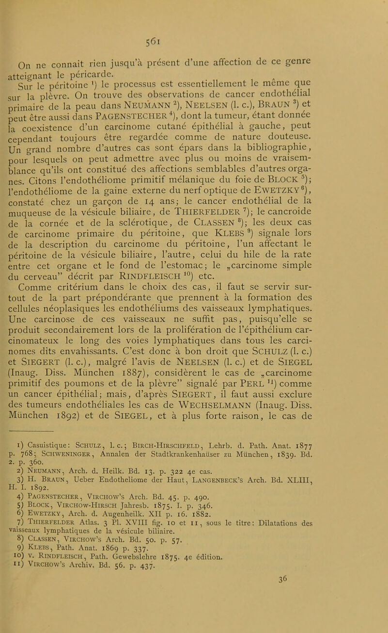 5<5i On ne connaît rien jusqu’à présent d’une affection de ce genre atteignant le péricarde. Sur le péritoine ') le processus est essentiellement le meme que sur la plèvre. On trouve des observations de cancer endothélial primaire de la peau dans Neumann 1 2), Neelsen (1. c.), Braun 3) et peut être aussi dans PAGENSTECI-IER 4), dont la tumeur, étant donnée la coexistence d’un carcinome cutané épithélial à gauche, peut cependant toujours être regardée comme de nature douteuse. Un grand nombre d’autres cas sont épars dans la bibliographie, pour lesquels on peut admettre avec plus ou moins de vraisem- blance qu’ils ont constitué des affections semblables d’autres orga- nes. Citons l’endothéliome primitif mélanique du foie de BLOCK 5 6); l’endothéliome de la gaine externe du nerf optique de EwETZKY0), constaté chez un garçon de 14 ans; le cancer endothélial de la muqueuse de la vésicule biliaire, de Tl-IIERFELDER 7); le cancroide de la cornée et de la sclérotique, de CLASSEN 8); les deux cas de carcinome primaire du péritoine, que KLEBS9) signale lors de la description du carcinome du péritoine, l’un affectant le péritoine de la vésicule biliaire, l’autre, celui du hile de la rate entre cet organe et le fond de l’estomac; le „carcinome simple du cerveau” décrit par RlNDFLEISCH 10) etc. Comme critérium dans le choix des cas, il faut se servir sur- tout de la part prépondérante que prennent à la formation des cellules néoplasiques les endothéliums des vaisseaux lymphatiques. Une carcinose de ces vaisseaux ne suffit pas, puisqu’elle se produit secondairement lors de la prolifération de l’épithélium car- cinomateux le long des voies lymphatiques dans tous les carci- nomes dits envahissants. C’est donc à bon droit que SCHULZ (1. c.) et Siegert (1. c.), malgré l’avis de Neelsen (l.c.) et de SlEGEL (Inaug. Diss. München 1887), considèrent le cas de „carcinome primitif des poumons et de la plèvre” signalé par PERL lx) comme un cancer épithélial; mais, d’après SlEGERT, il faut aussi exclure des tumeurs endothéliales les cas de WECHSELMANN (Inaug. Diss. München 1892) et de SlEGEL, et à plus forte raison, le cas de 1) Casuistique: Schulz, l.c.; Birch-Hirschfeld , Lehrb. d. Path. Anat. 1877 p. 768; Schweninger, Annalen der Stadtkrankenhaiiser zu München, 1839. Bd. 2. p. 360. 2) Neumann, Arch. d. Heilk. Bd. 13. p. 322 4e cas. 3) H. Braun, Ueber Endotheliome der Haut, Langenbeck’s Arch. Bd. XLIII, H. I. 1892. 4) Pagenstecher, Virchow’s Arch. Bd. 45. p. 490. 5) Block, Virchow-Hirsch Jahresb. 1875. I. p. 346. 6) Ewetzky, Arch. d. Augenheilk. XII p. 16. 1882. 7) Thierfelder Atlas. 3 PI. XVIII fig. 10 et 11, sous le titre: Dilatations des vaisseaux lymphatiques de la vésicule biliaire. 8) Classen, Virchow’s Arch. Bd. 50. p. 57. 9) Klebs, Path. Anat. 1869 p. 337. 10) v. Rindfleisch, Path. Gewebslelire 1875. 4e édition, n) Virchow’s Archiv. Bd. 56. p. 437. 36