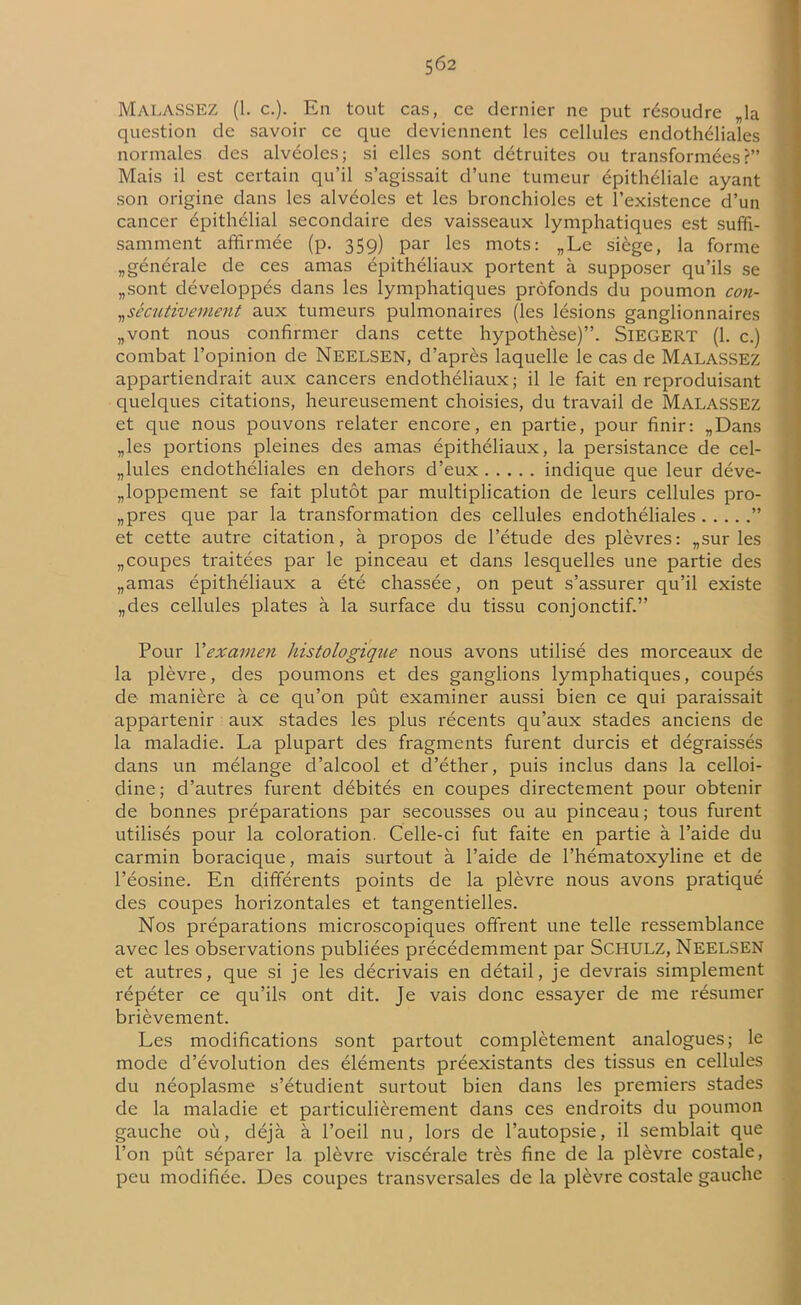MalasSEZ (1. c.). Eli tout cas, cc dernier ne put résoudre „la question de savoir ce que deviennent les cellules endothéliales normales des alvéoles; si elles sont détruites ou transformées?” Mais il est certain qu’il s’agissait d’une tumeur épithéliale ayant son origine dans les alvéoles et les bronchioles et l’existence d’un cancer épithélial secondaire des vaisseaux lymphatiques est suffi- samment affirmée (p. 359) par les mots: „Le siège, la forme ^générale de ces amas épithéliaux portent à supposer qu’ils se „sont développés dans les lymphatiques profonds du poumon con- sécutivement aux tumeurs pulmonaires (les lésions ganglionnaires „vont nous confirmer dans cette hypothèse)”. SlEGERT (1. c.) combat l’opinion de NEELSEN, d’après laquelle le cas de MALASSEZ appartiendrait aux cancers endothéliaux; il le fait en reproduisant quelques citations, heureusement choisies, du travail de MALASSEZ et que nous pouvons relater encore, en partie, pour finir: „Dans „les portions pleines des amas épithéliaux, la persistance de cel- lules endothéliales en dehors d’eux indique que leur déve- loppement se fait plutôt par multiplication de leurs cellules pro- pres que par la transformation des cellules endothéliales ” et cette autre citation, à propos de l’étude des plèvres: „sur les „coupes traitées par le pinceau et dans lesquelles une partie des „amas épithéliaux a été chassée, on peut s’assurer qu’il existe „des cellules plates à la surface du tissu conjonctif.” Pour l'examen histologique nous avons utilisé des morceaux de la plèvre, des poumons et des ganglions lymphatiques, coupés de manière à ce qu’on pût examiner aussi bien ce qui paraissait appartenir aux stades les plus récents qu’aux stades anciens de la maladie. La plupart des fragments furent durcis et dégraissés dans un mélange d’alcool et d’éther, puis inclus dans la celloi- dine; d’autres furent débités en coupes directement pour obtenir de bonnes préparations par secousses ou au pinceau ; tous furent utilisés pour la coloration. Celle-ci fut faite en partie à l’aide du carmin boracique, mais surtout à l’aide de l’hématoxyline et de l’éosine. En différents points de la plèvre nous avons pratiqué des coupes horizontales et tangentielles. Nos préparations microscopiques offrent une telle ressemblance avec les observations publiées précédemment par SCHULZ, NEELSEN et autres, que si je les décrivais en détail, je devrais simplement répéter ce qu’ils ont dit. Je vais donc essayer de me résumer brièvement. Les modifications sont partout complètement analogues; le mode d’évolution des éléments préexistants des tissus en cellules du néoplasme s’étudient surtout bien dans les premiers stades de la maladie et particulièrement dans ces endroits du poumon gauche où, déjà à l’oeil nu, lors de l’autopsie, il semblait que l’on pût séparer la plèvre viscérale très fine de la plèvre costale, peu modifiée. Des coupes transversales de la plèvre costale gauche