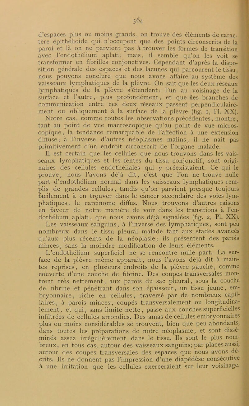d’espaces plus ou moins grands, on trouve des éléments de carac- tère épithélioïde qui n’occupent que des points circonscrits de la paroi et là on ne parvient pas à trouver les formes de transition avec l’endothélium aplati ; mais, il semble qu’on les voit se transformer en fibrilles conjonctives. Cependant d’après la dispo- sition générale des espaces et des lacunes qui parcourent le tissu, nous pouvons conclure que nous avons affaire au système des vaisseaux lymphatiques de la plèvre. On sait que les deux réseaux lymphatiques de la plèvre s’étendent : l’un au voisinage de la surface et l’autre, plus profondément, et que des branches de communication entre ces deux réseaux passent perpendiculaire- ment ou obliquement à la surface de la plèvre (fig. 1, PL XX). Notre cas, comme toutes les observations précédentes, montre, tant au point de vue macroscopique qu’au point de vue micros- copique , la tendance remarquable de l’affection à une extension diffuse; à l’inverse d’autres néoplasmes malins, il ne naît pas primitivement d’un endroit circonscrit de l'organe malade. Il est certain que les cellules que nous trouvons dans les vais- seaux lymphatiques et les fentes du tissu conjonctif, sont origi- naires des cellules endothéliales qui y préexistaient. Ce qui le prouve, nous l’avons déjà dit, c’est que l’on ne trouve nulle part d’endothélium normal dans les vaisseaux lymphatiques rem- plis de grandes cellules, tandis qu’on parvient presque toujours facilement à en trouver dans le cancer secondaire des voies lym- phatiques, le carcinome diffus. Nous trouvons d’autres raisons en faveur de notre manière de voir dans les transitions à l’en- dothélium aplati, que nous avons déjà signalées (fig. 2, PI. XX). Les vaisseaux sanguins, à l’inverse des lymphatiques, sont peu nombreux dans le tissu pleural malade tant aux stades avancés qu’aux plus récents de la néoplasie; ils présentent des parois minces, sans la moindre modification de leurs éléments. L’endothélium superficiel ne se rencontre nulle part. La sur- face de la plèvre même apparait, nous l’avons déjà dit à main- tes reprises, en plusieurs endroits de la plèvre gauche, comme couverte d’une couche de fibrine. Des coupes transversales mon- trent très nettement, aux parois du sac pleural, sous la couche de fibrine et pénétrant dans son épaisseur, un tissu jeune, em- bryonnaire , riche en cellules, traversé par de nombreux capil- laires, à parois minces, coupés transversalement ou longitudina- lement , et qui, sans limite nette, passe aux couches superficielles infiltrées de cellules arrondies. Des amas de cellules embryonnaires plus ou moins considérables se trouvent, bien que peu abondants, dans toutes les préparations de notre néoplasme, et sont dissé- minés assez irrégulièrement dans le tissu. Ils sont le plus nom- breux, en tous cas, autour des vaisseaux sanguins; par places aussi, autour des coupes transversales des espaces que nous avons dé- crits. Ils ne donnent pas l’impression d’une diapédèse consécutive à une irritation que les cellules exerceraient sur leur voisinage.