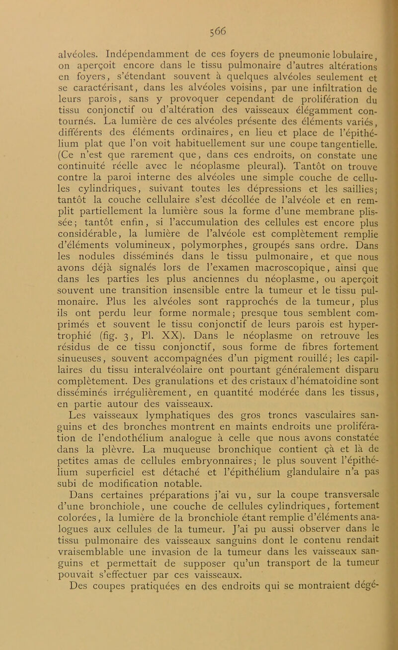 alvéoles. Indépendamment de ces foyers de pneumonie lobulaire, on aperçoit encore dans le tissu pulmonaire d’autres altérations en foyers, s’étendant souvent à quelques alvéoles seulement et se caractérisant, dans les alvéoles voisins, par une infiltration de leurs parois, sans y provoquer cependant de prolifération du tissu conjonctif ou d’altération des vaisseaux élégamment con- tournés. La lumière de ces alvéoles présente des éléments variés, différents des éléments ordinaires, en lieu et place de l’épithé- lium plat que l’on voit habituellement sur une coupe tangentielle. (Ce n’est que rarement que, dans ces endroits, on constate une continuité réelle avec le néoplasme pleural). Tantôt on trouve contre la paroi interne des alvéoles une simple couche de cellu- les cylindriques, suivant toutes les dépressions et les saillies; tantôt la couche cellulaire s’est décollée de l’alvéole et en rem- plit partiellement la lumière sous la forme d’une membrane plis- sée ; tantôt enfin, si l’accumulation des cellules est encore plus considérable, la lumière de l’alvéole est complètement remplie d’éléments volumineux, polymorphes, groupés sans ordre. Dans les nodules disséminés dans le tissu pulmonaire, et que nous avons déjà signalés lors de l’examen macroscopique, ainsi que dans les parties les plus anciennes du néoplasme, ou aperçoit souvent une transition insensible entre la tumeur et le tissu pul- monaire. Plus les alvéoles sont rapprochés de la tumeur, plus ils ont perdu leur forme normale ; presque tous semblent com- primés et souvent le tissu conjonctif de leurs parois est hyper- trophié (fig. 3, PI. XX). Dans le néoplasme on retrouve les résidus de ce tissu conjonctif, sous forme de fibres fortement sinueuses, souvent accompagnées d’un pigment rouillé; les capil- laires du tissu interalvéolaire ont pourtant généralement disparu complètement. Des granulations et des cristaux d’hématoidine sont disséminés irrégulièrement, en quantité modérée dans les tissus, en partie autour des vaisseaux. Les vaisseaux lymphatiques des gros troncs vasculaires san- guins et des bronches montrent en maints endroits une proliféra- tion de l’endothélium analogue à celle que nous avons constatée dans la plèvre. La muqueuse bronchique contient çà et là de petites amas de cellules embryonnaires; le plus souvent l’épithé- lium superficiel est détaché et l’épithélium glandulaire n’a pas subi de modification notable. Dans certaines préparations j’ai vu, sur la coupe transversale d’une bronchiole, une couche de cellules cylindriques, fortement colorées, la lumière de la bronchiole étant remplie d’éléments ana- logues aux cellules de la tumeur. J’ai pu aussi observer dans le tissu pulmonaire des vaisseaux sanguins dont le contenu rendait vraisemblable une invasion de la tumeur dans les vaisseaux san- guins et permettait de supposer qu’un transport de la tumeur pouvait s’effectuer par ces vaisseaux. Des coupes pratiquées en des endroits qui se montraient dégé-