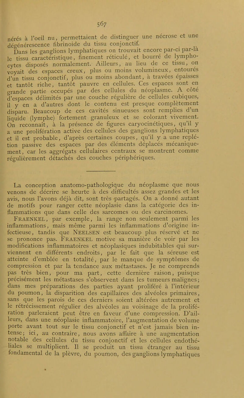 5 67 nérés à l’oeil nu, permettaient de distinguer une nécrose et une dégénérescence fibrinoide du tissu conjonctif. Dans les ganglions lymphatiques on trouvait encore par-ci par-la le tissu caractéristique, finement réticulé, et bourré de lympho- cytes disposés normalement. Ailleurs, au lieu de ce tissu, on voyait des espaces creux, plus ou moins volumineux, entourés d’un tissu conjonctif, plus ou moins abondant, à travées épaisses et tantôt riche, tantôt pauvre en cellules. Ces espaces sont en o-rande partie occupés par des cellules du néoplasme. A côté d’espaces délimités par une couche régulière de cellules cubiques, il y en a d’autres dont le contenu est presque complètement disparu. Beaucoup de ces cavités sinueuses sont remplies d’un liquide (lymphe) fortement granuleux et se colorant vivement. On reconnaît, à la présence de figures caryocinétiques, qu’il y a une prolifération active des cellules des ganglions lymphatiques et il est probable, d’après certaines coupes, qu’il y a une replé- tion passive des espaces par des éléments déplacés mécanique- ment, car les aggrégats cellulaires centraux se montrent comme régulièrement détachés des couches périphériques. La conception anatomo-pathologique du néoplasme que nous venons de décrire se heurte à des difficultés assez grandes et les avis, nous l’avons déjà dit, sont très partagés. On a donné autant de motifs pour ranger cette néoplasie dans la catégorie des in- flammations que dans celle des sarcomes ou des carcinomes. FRAENKEL, par exemple, la range non seulement parmi les inflammations, mais même parmi les inflammations d’origine in- fectieuse, tandis que NEELSEN est beaucoup plus réservé et ne se prononce pas. FRAENKEL motive sa manière de voir par les modifications inflammatoires et néoplasiques indubitables qui sur- viennent en différents endroits, par le fait que la séreuse est atteinte d’emblée en totalité, par le manque de symptômes de compression et par la tendance aux métastases. Je ne comprends pas très bien, pour ma part, cette dernière raison, puisque précisément les métastases s’observent dans les tumeurs malignes ; dans mes préparations des parties ayant proliféré à l’intérieur du poumon, la disparition des capillaires des alvéoles primaires, sans que les parois de ces derniers soient altérées autrement et le rétrécissement régulier des alvéoles au voisinage de la prolifé- ration parleraient peut être en faveur d’une compression. D’ail- leurs, dans une néoplasie inflammatoire, l’augmentation de volume porte avant tout sur le tissu conjonctif et n’est jamais bien in- tense ; ici, au contraire, nous avons affaire à une augmentation notable des cellules du tissu conjonctif et les cellules endothé- liales se multiplient. Il se produit un tissu étranger au tissu fondamental de la plèvre, du poumon, des ganglions lymphatiques
