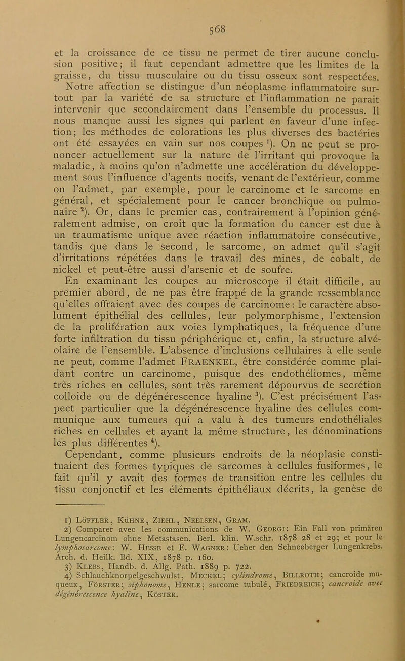 et la croissance de ce tissu ne permet de tirer aucune conclu- sion positive; il faut cependant admettre que les limites de la graisse, du tissu musculaire ou du tissu osseux sont respectées. Notre affection se distingue d’un néoplasme inflammatoire sur- tout par la variété de sa structure et l’inflammation ne parait intervenir que secondairement dans l’ensemble du processus. Il nous manque aussi les signes qui parlent en faveur d’une infec- tion; les méthodes de colorations les plus diverses des bactéries ont été essayées en vain sur nos coupes '). On ne peut se pro- noncer actuellement sur la nature de l’irritant qui provoque la maladie, à moins qu’on n’admette une accélération du développe- ment sous l’influence d’agents nocifs, venant de l’extérieur, comme on l’admet, par exemple, pour le carcinome et le sarcome en général, et spécialement pour le cancer bronchique ou pulmo- naire 1 2). Or, dans le premier cas, contrairement à l’opinion géné- ralement admise, on croit que la formation du cancer est due à un traumatisme unique avec réaction inflammatoire consécutive, tandis que dans le second, le sarcome, on admet qu’il s’agit d’irritations répétées dans le travail des mines, de cobalt, de nickel et peut-être aussi d’arsenic et de soufre. En examinant les coupes au microscope il était difficile, au premier abord, de ne pas être frappé de la grande ressemblance qu’elles offraient avec des coupes de carcinome : le caractère abso- lument épithélial des cellules, leur polymorphisme, l’extension de la prolifération aux voies lymphatiques, la fréquence d’une forte infiltration du tissu périphérique et, enfin, la structure alvé- olaire de l’ensemble. L’absence d’inclusions cellulaires à elle seule ne peut, comme l’admet FRAENICEL, être considérée comme plai- dant contre un carcinome, puisque des endothéliomes, même très riches en cellules, sont très rarement dépourvus de secrétion colloide ou de dégénérescence hyaline 3). C’est précisément l’as- pect particulier que la dégénérescence hyaline des cellules com- munique aux tumeurs qui a valu à des tumeurs endothéliales riches en cellules et ayant la même structure, les dénominations les plus différentes 4). Cependant, comme plusieurs endroits de la néoplasie consti- tuaient des formes typiques de sarcomes à cellules fusiformes, le fait qu’il y avait des formes de transition entre les cellules du tissu conjonctif et les éléments épithéliaux décrits, la genèse de 1) Loffler, Kühne, Ziehl, Neelsen, Gram. 2) Comparer avec les communications de W. Georgi: Ein Fall von primâren Lungencarcinom ohne Metastasen. Berl. klin. W.schr. 1878 28 et 29; et pour le lymphosarcome: W. Hesse et E. Wagner: Ueber den Schneeberger Lungenkrebs. Arch. d. Heilk. Bd. XIX, 1878 p. 160. 3) Klebs, Handb. d. Allg. Path. 1889 p. 722. 4) Schlauchknorpelgeschwulst, Meckel ; cylindrome, Billroth; cancroide mu- queux, Fôrster; siphonome, IIenle; sarcome tubulé, Friedreich; cancroide avec dégénérescence hyaline, KôSTER.