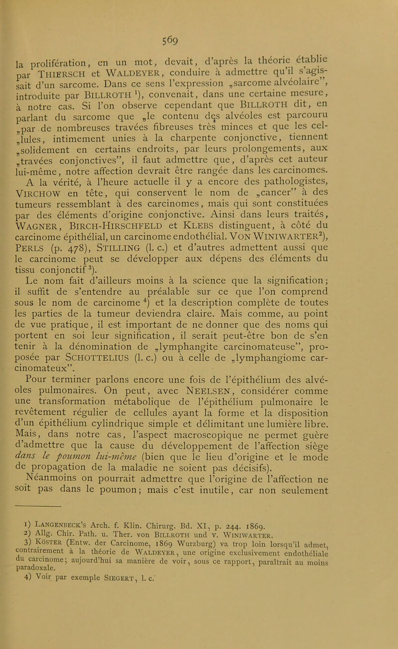 la prolifération, en un mot, devait, d’après la théorie établie par THIERSCH et Waldeyer, conduire à admettre qu’il s’agis- sait d’un sarcome. Dans ce sens l’expression „sarcome alvéolaire”, introduite par BiLLROTH '), convenait, dans une certaine mesure, à notre cas. Si l’on observe cependant que BiLLROTH dit, en parlant du sarcome que „le contenu des alvéoles est parcouru „par de nombreuses travées fibreuses très minces et que les cel- lules, intimement unies à la charpente conjonctive, tiennent ^solidement en certains endroits, par leurs prolongements, aux „travées conjonctives”, il faut admettre que, d’après cet auteur lui-même, notre affection devrait être rangée dans les carcinomes. A la vérité, à l’heure actuelle il y a encore des pathologistes, Virchow en tête, qui conservent le nom de „cancer” à des tumeurs ressemblant à des carcinomes, mais qui sont constituées par des éléments d’origine conjonctive. Ainsi dans leurs traités, Wagner, Birch-Hirschfeld et Klebs distinguent, à côté du carcinome épithélial, un carcinome endothélial. VON WlNlWARTER1 2), PERLS (p. 478), STILLING (1. c.) et d’autres admettent aussi que le carcinome peut se développer aux dépens des éléments du tissu conjonctif3). Le nom fait d’ailleurs moins à la science que la signification ; il suffit de s’entendre au préalable sur ce que l’on comprend sous le nom de carcinome 4) et la description complète de toutes les parties de la tumeur deviendra claire. Mais comme, au point de vue pratique, il est important de ne donner que des noms qui portent en soi leur signification, il serait peut-être bon de s’en tenir à la dénomination de lymphangite carcinomateuse”, pro- posée par ScHOTTELlUS (1. c.) ou à celle de „ lymphangiome car- cinomateux”. Pour terminer parlons encore une fois de l’épithélium des alvé- oles pulmonaires. On peut, avec NEELSEN, considérer comme une transformation métabolique de l’épithélium pulmonaire le revêtement régulier de cellules ayant la forme et la disposition d’un épithélium cylindrique simple et délimitant une lumière libre. Mais, dans notre cas, l’aspect macroscopique ne permet guère d’admettre que la cause du développement de l’affection siège dans le poumon lui-même (bien que le lieu d’origine et le mode de propagation de la maladie ne soient pas décisifs). Néanmoins on pourrait admettre que l’origine de l’affection ne soit pas dans le poumon ; mais c’est inutile, car non seulement 1) Langenheck’s Arch. f. Klin. Chirurg. Bd. XI, p. 244. 186g. 2) Allg. Chir. Path. u. Ther. von Billroth und v. Winiwarter. 3) Kôster (Entw. der Carcinome, 1869 Wurzburg) va trop loin lorsqu’il admet contrairement à la théorie de Waldeyer, une origine exclusivement endothéliale du carcinome; aujourd’hui sa manière de voir, sous ce rapport, paraîtrait au moins paradoxale. 4) Voir par exemple SlEGERT, 1. c.'