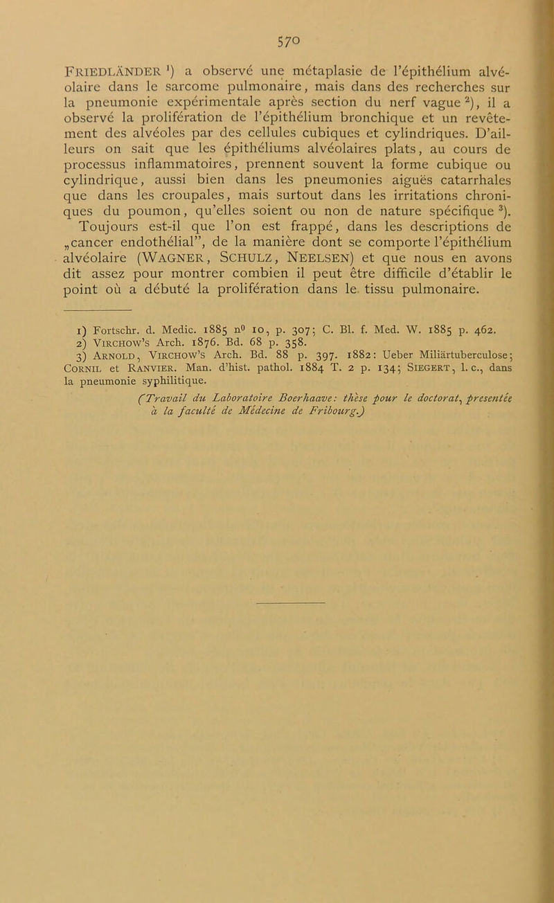 FRIEDLÂNDER ') a observe une métaplasie de l’épithélium alvé- olaire dans le sarcome pulmonaire, mais dans des recherches sur la pneumonie expérimentale après section du nerf vague1 2), il a observé la prolifération de l’épithélium bronchique et un revête- ment des alvéoles par des cellules cubiques et cylindriques. D’ail- leurs on sait que les épithéliums alvéolaires plats, au cours de processus inflammatoires, prennent souvent la forme cubique ou cylindrique, aussi bien dans les pneumonies aiguës catarrhales que dans les croupales, mais surtout dans les irritations chroni- ques du poumon, qu’elles soient ou non de nature spécifique 3). Toujours est-il que l’on est frappé, dans les descriptions de „cancer endothélial”, de la manière dont se comporte l’épithélium alvéolaire (WAGNER, SCHULZ, Neelsen) et que nous en avons dit assez pour montrer combien il peut être difficile d’établir le point où a débuté la prolifération dans le tissu pulmonaire. 1) Fortschr. cl. Medic. 1885 n° 10, p. 307; C. Bl. f. Med. W. 1885 p. 462. 2) Virchow’s Arch. 1876. Bd. 68 p. 358. 3) Arnold, Virchow’s Arch. Bd. 88 p. 397. 1882: Ueber Miliârtuberculose; Cornil et Ranvier. Man. d’hist. pathol. 1884 T. 2 p. 134; SlEGERT, 1. c., dans la pneumonie syphilitique. CTravail du Laboratoire Boerhaave: thèse pour le doctorat, présentée a la faculté de Médecine de Fribourg.J