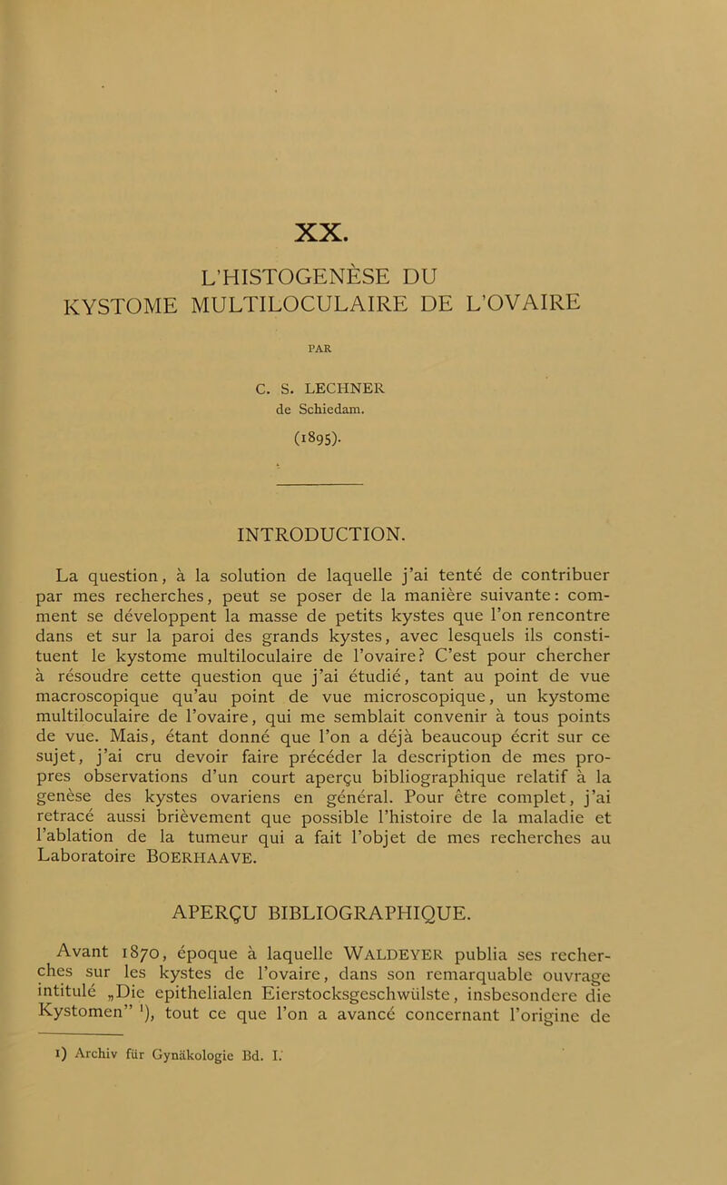XX. L’HISTOGENÈSE DU ICYSTOME MULTILOCULAIRE DE L’OVAIRE PAR C. S. LECHNER de Schiedam. (1895). INTRODUCTION. La question, à la solution de laquelle j’ai tenté de contribuer par mes recherches, peut se poser de la manière suivante : com- ment se développent la masse de petits kystes que l’on rencontre dans et sur la paroi des grands kystes, avec lesquels ils consti- tuent le kystome multiloculaire de l’ovaire? C’est pour chercher à résoudre cette question que j’ai étudié, tant au point de vue macroscopique qu’au point de vue microscopique, un kystome multiloculaire de l’ovaire, qui me semblait convenir à tous points de vue. Mais, étant donné que l’on a déjà beaucoup écrit sur ce sujet, j’ai cru devoir faire précéder la description de mes pro- pres observations d’un court aperçu bibliographique relatif à la genèse des kystes ovariens en général. Pour être complet, j’ai retracé aussi brièvement que possible l’histoire de la maladie et l’ablation de la tumeur qui a fait l’objet de mes recherches au Laboratoire Boerhaave. APERÇU BIBLIOGRAPHIQUE. Avant 1870, époque à laquelle WALDEYER publia ses recher- ches sur les kystes de l’ovaire, dans son remarquable ouvrage intitulé „Die epithelialen Eierstocksgeschwiilste, insbesondere die Kystomen” '), tout ce que l’on a avancé concernant l’origine de