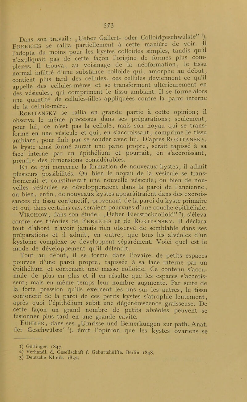 Dans son travail: „Ueber Gallert- oder Colloidgeschwülste” '), FRERICHS se rallia partiellement à cette manière de voir. Il l’adopta du moins pour les kystes colloides simples, tandis qu’il n’expliquait pas de cette façon l’origine de formes plus com- plexes. Il trouva, au voisinage de la néoformation, le tissu normal infiltré d’une substance colloide qui, amorphe au début, contient plus tard des cellules; ces cellules deviennent ce qu’il appelle des cellules-mères et se transforment ultérieurement en des vésicules, qui compriment le tissu ambiant. Il se forme alors une quantité de cellules-filles appliquées contre la paroi interne de la cellule-mère. RoKITANSKY se rallia en grande partie à cette opinion; il observa le même processus dans ses préparations; seulement, pour lui, ce n’est pas la cellule, mais son noyau qui se trans- forme en une vésicule et qui, en s’accroissant, comprime le tissu ambiant, pour finir par se souder avec lui. D’après ROKITANSKY, le kyste ainsi formé aurait une paroi propre, serait tapissé à sa face interne par un épithélium et pourrait, en s’accroissant, prendre des dimensions considérables. En ce qui concerne la formation de nouveaux kystes, il admit plusieurs possibilités. Ou bien le noyau de la vésicule se trans- formerait et constituerait une nouvelle vésicule ; ou bien de nou- velles vésicules se développeraient dans la paroi de l’ancienne; ou bien, enfin, de nouveaux kystes apparâitraient dans des excrois- sances du tissu conjonctif, provenant de la paroi du kyste primaire et qui, dans certains cas, seraient pourvues d’une couche épithéliale. Virchow, dans son étude: „Ûeber Eierstockcolloid” 1 2), s’éleva contre ces théories de FRERICHS et de ROKITANSKY. Il déclara tout d’abord n’avoir jamais rien observé de semblable dans ses préparations et il admit, en outre, que tous les alvéoles d’un kystome complexe se développent séparément. Voici quel est le mode de développement qu’il défendit. Tout au début, il se forme dans l’ovaire de petits espaces pourvus d’une paroi propre, tapissée à sa face interne par un épithélium et contenant une masse colloide. Ce contenu s’accu- mule de plus en plus et il en résulte que les espaces s’accrois- sent; mais en même temps leur nombre augmente. Par suite de la forte pression qu’ils exercent les uns sur les autres, le tissu conjonctif de la paroi de ces petits kystes s’atrophie lentement, après quoi l’épithélium subit une dégénérescence graisseuse. De cette façon un grand nombre de petits alvéoles peuvent se fusionner plus tard en une grande cavité. FüHRER, dans ses „Umrisse und Bemerkungen zur path. Anat. der Geschwülste”3). émit l’opinion que les kystes ovariens se 1) Gôttingen 1847. 2) Verhandl. d. Gesellschaft f. Geburtshiilfte. Berlin 1848. 3) Deutsche Klinik. 1852.