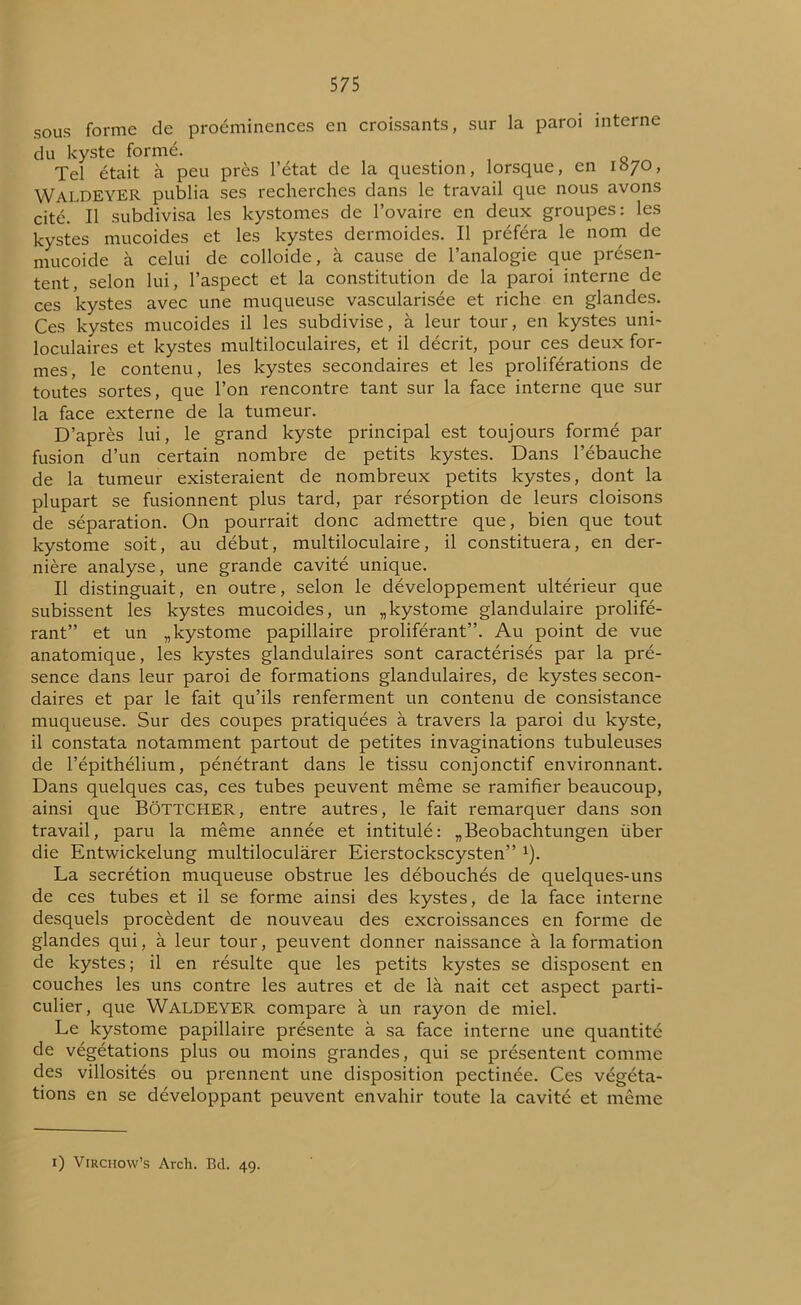 sous forme de proéminences en croissants, sur la paroi interne du kyste formé. Tel était à peu près l’état de la question, lorsque, en 1070, WALDEYER publia ses recherches dans le travail que nous avons cité. Il subdivisa les kystomes de l’ovaire en deux groupes: les kystes mucoides et les kystes dermoides. Il préféra le nom de mucoide à celui de colloide, à cause de l’analogie que présen- tent, selon lui, l’aspect et la constitution de la paroi interne de ces kystes avec une muqueuse vascularisée et riche en glandes. Ces kystes mucoides il les subdivise, à leur tour, en kystes uni- loculaires et kystes multiloculaires, et il décrit, pour ces deux for- mes, le contenu, les kystes secondaires et les proliférations de toutes sortes, que l’on rencontre tant sur la face interne que sur la face externe de la tumeur. D’après lui, le grand kyste principal est toujours formé par fusion d’un certain nombre de petits kystes. Dans l’ébauche de la tumeur existeraient de nombreux petits kystes, dont la plupart se fusionnent plus tard, par résorption de leurs cloisons de séparation. On pourrait donc admettre que, bien que tout kystome soit, au début, multiloculaire, il constituera, en der- nière analyse, une grande cavité unique. Il distinguait, en outre, selon le développement ultérieur que subissent les kystes mucoides, un „kystome glandulaire prolifé- rant” et un „ kystome papillaire proliférant”. Au point de vue anatomique, les kystes glandulaires sont caractérisés par la pré- sence dans leur paroi de formations glandulaires, de kystes secon- daires et par le fait qu’ils renferment un contenu de consistance muqueuse. Sur des coupes pratiquées à travers la paroi du kyste, il constata notamment partout de petites invaginations tubuleuses de l’épithélium, pénétrant dans le tissu conjonctif environnant. Dans quelques cas, ces tubes peuvent même se ramifier beaucoup, ainsi que BôTTCHER, entre autres, le fait remarquer dans son travail, paru la même année et intitulé: „Beobachtungen über die Entwickelung multilocularer Eierstockscysten” 1). La secrétion muqueuse obstrue les débouchés de quelques-uns de ces tubes et il se forme ainsi des kystes, de la face interne desquels procèdent de nouveau des excroissances en forme de glandes qui, à leur tour, peuvent donner naissance à la formation de kystes; il en résulte que les petits kystes se disposent en couches les uns contre les autres et de là nait cet aspect parti- culier, que WALDEYER compare à un rayon de miel. Le kystome papillaire présente à sa face interne une quantité de végétations plus ou moins grandes, qui se présentent comme des villosités ou prennent une disposition pectinée. Ces végéta- tions en se développant peuvent envahir toute la cavité et même