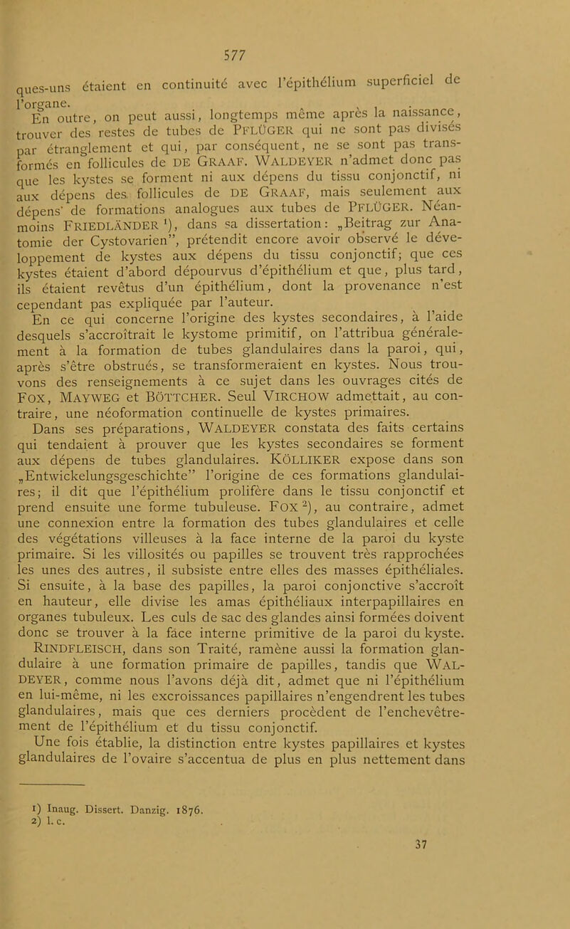 ques-uns étaient en continuité avec l’épithélium superficiel de l’organe. A , . En outre, on peut aussi, longtemps meme apres la naissance, trouver des restes de tubes de PFLÜGER qui ne sont pas divises par étranglement et qui, par conséquent, ne se sont pas trans- formés en follicules de DE Graaf. WALDEYER n’admet donc pas que les kystes se forment ni aux dépens du tissu conjonctif, ni aux dépens des. follicules de DE Graaf, mais seulement aux dépens- de formations analogues aux tubes de PFLÜGER. Néan- moins FRIEDLÂNDER x), dans sa dissertation: „Beitrag zur Ana- tomie der Cystovarien”, prétendit encore avoir observé le déve- loppement de kystes aux dépens du tissu conjonctif; que ces kystes étaient d’abord dépourvus d’épithélium et que, plus tard, ils étaient revêtus d’un épithélium, dont la provenance n’est cependant pas expliquée par l’auteur. En ce qui concerne l’origine des kystes secondaires, à l’aide desquels s’accroîtrait le kystome primitif, on l’attribua générale- ment à la formation de tubes glandulaires dans la paroi, qui, après s’être obstrués, se transformeraient en kystes. Nous trou- vons des renseignements à ce sujet dans les ouvrages cités de Fox, Mayweg et Bottcher. Seul Virchow admettait, au con- traire, une néoformation continuelle de kystes primaires. Dans ses préparations, WALDEYER constata des faits certains qui tendaient à prouver que les kystes secondaires se forment aux dépens de tubes glandulaires. KôLLIKER expose dans son „Entwickelungsgeschichte” l’origine de ces formations glandulai- res; il dit que l’épithélium prolifère dans le tissu conjonctif et prend ensuite une forme tubuleuse. Fox1 2), au contraire, admet une connexion entre la formation des tubes glandulaires et celle des végétations villeuses à la face interne de la paroi du kyste primaire. Si les villosités ou papilles se trouvent très rapprochées les unes des autres, il subsiste entre elles des masses épithéliales. Si ensuite, à la base des papilles, la paroi conjonctive s’accroît en hauteur, elle divise les amas épithéliaux interpapillaires en organes tubuleux. Les culs de sac des glandes ainsi formées doivent donc se trouver à la face interne primitive de la paroi du kyste. Rindfleisch, dans son Traité, ramène aussi la formation glan- dulaire à une formation primaire de papilles, tandis que WAL- DEYER, comme nous l’avons déjà dit, admet que ni l’épithélium en lui-même, ni les excroissances papillaires n’engendrent les tubes glandulaires, mais que ces derniers procèdent de l’enchevêtre- ment de l’épithélium et du tissu conjonctif. Une fois établie, la distinction entre kystes papillaires et kystes glandulaires de l’ovaire s’accentua de plus en plus nettement dans 1) Inaug. Dissert. Danzig. 1876. 2) 1. c. 37