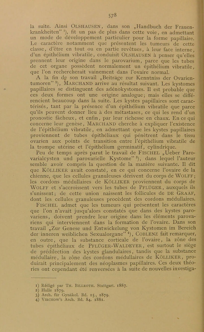 57» la suite. Ainsi OLSI-IAUSEN, dans son „Handbuch der Frauen- krankheiten” '), fit un pas de plus dans cette voie, en admettant un mode de développement particulier pour la forme papillaire. Le caractère notamment que présentent les tumeurs de cette classe, d’être en tout ou en partie revêtues, à leur face interne, d’un épithélium vibratile, conduisit OLSI-IAUSEN à penser qu’elles prennent leur origine dans le parovarium, parce que les tubes de cet organe possèdent normalement un épithélium vibratile, que l’on rechercherait vainement dans l’ovaire normal. A la fin de son travail „Beitràge zur Kenntniss der Ovarien- tumoren”1 2), MARCHAND arrive au résultat suivant. Les kystomes papillaires se distinguent des adénokystomes. Il est probable que ces deux formes ont une origine analogue; mais elles se diffé- rencient beaucoup dans la suite. Les kystes papillaires sont carac- térisés, tant par la présence d’un épithélium vibratile que parce qu’ils peuvent donner lieu à des métastases, ce qui les rend d’un pronostic fâcheux, et enfin, par leur richesse en chaux. En ce qui concerne leur genèse, MARCHAND cherche à expliquer l’existence de l’épithélium vibratile, en admettant que les kystes papillaires proviennent de tubes épithéliaux qui pénètrent dans le tissu ovarien aux points de transition entre l’épithélium vibratile de la trompe utérine et l’épithélium germinatif, cylindrique. Peu de temps après parut le travail de FlSCHEL „Ueber Paro- varialcysten und parovarielle Kystome”3), dans lequel l’auteur semble avoir compris la question de la manière suivante. Il dit que KÔLLIKER avait constaté, en ce qui concerne l’ovaire de la chienne, que les cellules granuleuses dérivent du corps de WoLFF; les cordons médullaires de KÔLLIKER proviennent du corps de WOLFF et s’accroissent vers les tubes de PflÜGER, auxquels ils s’unissent; de cette union naissent les follicules de DE Graaf, dont les cellules granuleuses procèdent des cordons médullaires. FlSCHEL admet que les tumeurs qui présentent les caractères que l’on n’avait jusqu’alors constatés que dans des kystes paro- variens, doivent prendre leur origine dans les éléments parova- riens qui interviennent dans la formation de l’ovaire. Dans son travail „Zur Genese und Entwickelung von Kystomen im Bereich der inneren weiblichen Sexualorgane” 4), COBLENZ fait remarquer, en outre, que la substance corticale de l’ovaire, la zone des tubes épithéliaux de PFLÜGER-WALDEYER, est surtout le siège de prédilection des kystes glandulaires, tandis que la substance médullaire, la zone des cordons médullaires de KÔLLIKER, pro- duirait principalement des néoplasmes papillaires. Ces deux théo- ries ont cependant été renversées à la suite de nouvelles investiga- 1) Rédigé par Th. Billroth. Stuttgart. 18S7. 2) Halle 1879. 3) Arch. fur Gynakol. Bd. 15, 1879.