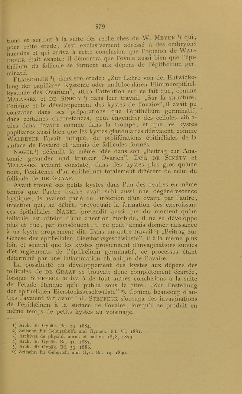 tions et surtout à la suite des recherches de W. MEYER ') qui, pour cette étude, s’est exclusivement adressé à des embryons humains et qui arriva à cette conclusion que l’opinion de Wal- DEYER était exacte: il démontra que l’ovule aussi bien que l’épi- thélium du follicule se forment aux dépens de l’épithélium ger- minatif. FlâISCHLEN 1 2), dans son étude: „Zur Lehre von der Entwicke- lung der papillaren Kystome oder multiloculâren Flimmerepithel- kystome des Ovarium”, attira l’attention sur ce fait que, comme MalaSSEZ et DE SlNÉTY 3) dans leur travail. „Sur la structure, l’origine et le développement des kystes de l’ovaire”, il avait pu constater dans ses préparations que l’épithélium germinatif, dans certaines circonstances, peut engendrer des cellules vibra- tiles dans l’ovaire comme dans la trompe, et que les kystes papillaires aussi bien que les kystes glandulaires dérivaient, comme WALDEYER l’avait indiqué, de proliférations épithéliales de la surface de l’ovaire et jamais de follicules formés. NaGEL 4) défendit la même idée dans son „Beitrag zur Ana- tomie gesunder und kranker Ovarien”. Déjà DE SlNÉTY et MALASSEZ avaient constaté, dans des kystes plus gros qu’une noix, l’existence d’un épithélium totalement différent de celui du follicule de DE GRAAF. Ayant trouvé ces petits kystes dans l’un des ovaires en même temps que l’autre ovaire avait subi aussi une dégénérescence kystique, ils avaient parlé de ^infection d’un ovaire par l’autre, infection qui, au début, provoquait la formation des excroissan- ces épithéliales. NaGEL prétendit aussi que du moment qu’un follicule est atteint d’une affection morbide, il ne se développe plus et que, par conséquent, il ne peut jamais donner naissance à un kyste proprement dit. Dans un autre travail 5) „Beitrag zur Genese der epithelialen Eierstocksgeschwülste”, il alla même plus loin et soutint que les kystes proviennent d’invaginations suivies d’étranglements de l’épithélium germinatif, ce processus étant déterminé par une inflammation chronique de l’ovaire. La possibilité du développement des kystes aux dépens des follicules de DE GRAAF se trouvait donc complètement écartée, lorsque STEFFECK arriva à de tout autres conclusions à la suite de l’étude étendue qu’il publia sous le titre: „Zur Enstehung der epithelialen Eierstocksgeschwülste” 6). Comme beaucoup d’au- tres l’avaient fait avant lui, STEFFECK s’occupa des invaginations de l’épithélium à la surface de l’ovaire, lorsqu’il se produit en même temps de petits kystes au voisinage. 1) Arch. für Gynâk. Bd. 23. 1884. 2) Zeitschr. fiir Geburtshülfe und Gynaek. Bd. VI. 1881. 3) Archives de physiol. norm. et pathol. 1878, 1879. 4) Arch. für Gynak. Bd. 31. 1887. 5) Arch. für Gynak. Bd. 33. 1888. 6) Zeitschr. für Geburtsh. und Gyn. Bd. 19. 1S90.