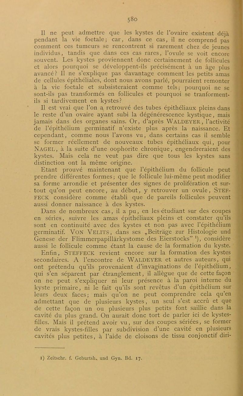 Il ne peut admettre que les kystes de l’ovaire existent déjà pendant la vie foetale; car, dans ce cas, il ne comprend pas comment ces tumeurs se rencontrent si rarement chez de jeunes individus, tandis que dans ces cas rares, l’ovule se voit encore souvent. Les kystes proviennent donc certainement de follicules et alors pourquoi se développent-ils précisément à un âge plus avancé ? Il ne s’explique pas davantage comment les petits amas de cellules épithéliales, dont nous avons parlé, pourraient remonter à la vie foetale et subsisteraient comme tels; pourquoi ne se sont-ils pas transformés en follicules et pourquoi se tranforment- ils si tardivement en kystes? Il est vrai que l’on a. retrouvé des tubes épithéliaux pleins dans le reste d’un ovaire ayant subi la dégénérescence kystique, mais jamais dans des organes sains. Or, d’après WALDEYER, l’activité de l’épithélium germinatif n’existe plus après la naissance. Et cependant, comme nous l’avons vu, dans certains cas il semble se former réellement de nouveaux tubes épithéliaux qui, pour NaGEL, à la suite d’une oophorite chronique, engendreraient des kystes. Mais cela ne veut pas dire que tous les kystes sans distinction ont la même origine. Etant prouvé maintenant que l’épithélium du follicule peut prendre différentes formes; que le follicule lui-même peut modifier sa forme arrondie et présenter des signes de prolifération et sur- tout qu’on peut encore, au début, y retrouver un ovule, Stef- FECK considère comme établi que de pareils follicules peuvent aussi donner naissance à des kystes. Dans de nombreux cas, il a pu, en les étudiant sur des coupes en séries, suivre les amas épithéliaux pleins et constater qu’ils sont en continuité avec des kystes et non pas avec l’épithélium germinatif. Von VELITS, dans ses „Beitràge zur Histologie und Genese der Flimmerpapillârkystome des Eierstocks” ’), considère aussi le follicule comme étant la cause de la formation du kyste. Enfin, STEFFECK revient encore sur la formation des kystes secondaires. A l’encontre de WALDEYER et autres auteurs, qui ont prétendu qu’ils provenaient d’invaginations de l’épithélium, qui s’en séparent par étranglement, il allègue que de cette façon on ne peut s’expliquer ni leur présence à la paroi interne du kyste primaire, ni le fait qu’ils sont revêtus d’un épithélium sur leurs deux faces; mais qu’on ne peut comprendre cela qu’en admettant que de plusieurs kystes, un seul s’est accrû et que de cette façon un ou plusieurs plus petits font saillie dans la cavité du plus grand. On aurait donc tort de parler ici de kystes- filles. Mais il prétend avoir vu, sur des coupes sériées, se former de vrais kystes-filles par subdivision d’une cavité en plusieurs cavités plus petites, à l’aide de cloisons de tissu conjonctif diri-