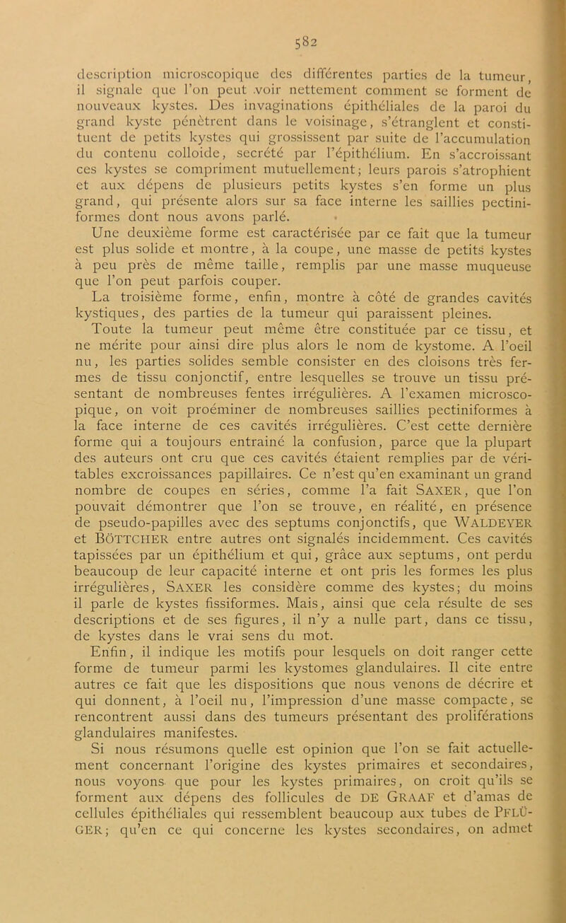 description microscopique des différentes parties de la tumeur, il signale que l’on peut .voir nettement comment se forment de nouveaux kystes. Des invaginations épithéliales de la paroi du grand kyste pénètrent dans le voisinage, s’étranglent et consti- tuent de petits kystes qui grossissent par suite de l’accumulation du contenu colloide, secrété par l’épithélium. En s’accroissant ces kystes se compriment mutuellement; leurs parois s’atrophient et aux dépens de plusieurs petits kystes s’en forme un plus grand, qui présente alors sur sa face interne les saillies pectini- formes dont nous avons parlé. Une deuxième forme est caractérisée par ce fait que la tumeur est plus solide et montre, à la coupe, une masse de petits kystes à peu près de même taille, remplis par une masse muqueuse que l’on peut parfois couper. La troisième forme, enfin, montre à côté de grandes cavités kystiques, des parties de la tumeur qui paraissent pleines. Toute la tumeur peut même être constituée par ce tissu, et ne mérite pour ainsi dire plus alors le nom de kystome. A l’oeil nu, les parties solides semble consister en des cloisons très fer- mes de tissu conjonctif, entre lesquelles se trouve un tissu pré- sentant de nombreuses fentes irrégulières. A l’examen microsco- pique, on voit proéminer de nombreuses saillies pectiniformes à la face interne de ces cavités irrégulières. C’est cette dernière forme qui a toujours entraîné la confusion, parce que la plupart des auteurs ont cru que ces cavités étaient remplies par de véri- tables excroissances papillaires. Ce n’est qu’en examinant un grand nombre de coupes en séries, comme l’a fait Saxer, que l’on pouvait démontrer que l’on se trouve, en réalité, en présence de pseuclo-papilles avec des septums conjonctifs, que WALDEYER et BôTTCHER entre autres ont signalés incidemment. Ces cavités tapissées par un épithélium et qui, grâce aux septums, ont perdu beaucoup de leur capacité interne et ont pris les formes les plus irrégulières, Saxer les considère comme des kystes; du moins il parle de kystes fissiformes. Mais, ainsi que cela résulte de ses descriptions et de ses figures, il n’y a nulle part, dans ce tissu, de kystes dans le vrai sens du mot. Enfin , il indique les motifs pour lesquels on doit ranger cette forme de tumeur parmi les kystomes glandulaires. Il cite entre autres ce fait que les dispositions que nous venons de décrire et qui donnent, à l’oeil nu, l’impression d’une masse compacte, se rencontrent aussi dans des tumeurs présentant des proliférations glandulaires manifestes. Si nous résumons quelle est opinion que l’on se fait actuelle- ment concernant l’origine des kystes primaires et secondaires, nous voyons que pour les kystes primaires, on croit qu’ils se forment aux dépens des follicules de DE Graaf et d’amas de cellules épithéliales qui ressemblent beaucoup aux tubes de PFLÜ- GER; qu’en ce cpii concerne les kystes secondaires, on admet