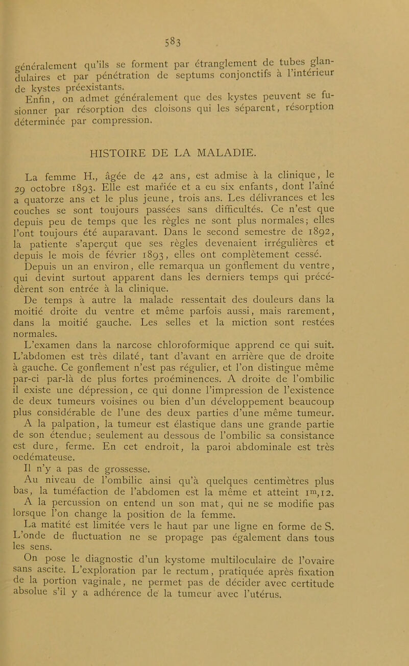 5§3 généralement qu’ils se forment par étranglement de tubes glan- dulaires et par pénétration de septums conjonctifs à l’intérieur de kystes préexistants. Enfin, on admet généralement que des kystes peuvent se fu- sionner par résorption des cloisons qui les séparent, résorption déterminée par compression. HISTOIRE DE LA MALADIE. La femme H., âgée de 42 ans, est admise à la clinique, le 29 octobre 1893. Elle est mariée et a eu six enfants, dont l’aîné a quatorze ans et le plus jeune, trois ans. Les délivrances et les couches se sont toujours passées sans difficultés. Ce n’est que depuis peu de temps que les règles ne sont plus normales; elles l’ont toujours été auparavant. Dans le second semestre de 1892, la patiente s’aperçut que ses règles devenaient irrégulières et depuis le mois de février 1893, elles ont complètement cessé. Depuis un an environ, elle remarqua un gonflement du ventre, qui devint surtout apparent dans les derniers temps qui précé- dèrent son entrée à la clinique. De temps à autre la malade ressentait des douleurs dans la moitié droite du ventre et même parfois aussi, mais rarement, dans la moitié gauche. Les selles et la miction sont restées normales. L’examen dans la narcose chloroformique apprend ce qui suit. L’abdomen est très dilaté, tant d’avant en arrière que de droite à gauche. Ce gonflement n’est pas régulier, et l’on distingue même par-ci par-là de plus fortes proéminences. A droite de l’ombilic il existe une dépression, ce qui donne l’impression de l’existence de deux tumeurs voisines ou bien d’un développement beaucoup plus considérable de l’une des deux parties d’une même tumeur. A la palpation, la tumeur est élastique dans une grande partie de son étendue ; seulement au dessous de l’ombilic sa consistance est dure, ferme. En cet endroit, la paroi abdominale est très oedémateuse. Il n’y a pas de grossesse. Au niveau de l’ombilic ainsi qu’à quelques centimètres plus bas, la tuméfaction de l’abdomen est la même et atteint i™, 12. A la percussion on entend un son mat, qui ne se modifie pas lorsque l’on change la position de la femme. La matité est limitée vers le haut par une ligne en forme de S. L’onde de fluctuation ne se propage pas également dans tous les sens. On pose le diagnostic d’un kystome multiloculaire de l’ovaire sans ascite. L’exploration par le rectum, pratiquée après fixation de la portion vaginale, ne permet pas de décider avec certitude absolue s’il y a adhérence de' la tumeur avec l’utérus.