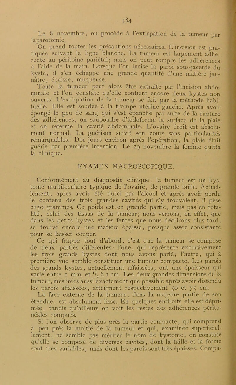 Le 8 novembre, ou procède à l’extirpation de la tumeur par laparotomie. On prend toutes les précautions nécessaires. L’incision est pra- tiquée suivant la ligne blanche. La tumeur est largement adhé- rente au péritoine pariétal; mais on peut rompre les adhérences à l’aide de la main. Lorsque l’on incise la paroi sous-jacente du kyste, il s’en échappe une grande quantité d’une matière jau- nâtre, épaisse, muqueuse. Toute la tumeur peut alors être extraite par l’incision abdo- minale et l’on constate qu’elle contient encore deux kystes non ouverts. L’extirpation de la tumeur se fait par la méthode habi- tuelle. Elle est soudée à la trompe utérine gauche. Après avoir épongé le peu de sang qui s’est épanché par suite de la rupture des adhérences, on saupoudre d’iodoforme la surface de la plaie et on referme la cavité abdominale. L’ovaire droit est absolu- ment normal. La guérison suivit son cours sans particularités remarquables. Dix jours environ après l’opération, la plaie était guérie par première intention. Le 29 novembre la femme quitta la clinique. EXAMEN MACROSCOPIQUE. Conformément au diagnostic clinique, la tumeur est un kys- tome multiloculaire typique de l’ovaire, de grande taille. Actuel- lement, après avoir été durci par l’alcool et après avoir perdu le contenu des trois grandes cavités qui s’y trouvaient, il pèse 2150 grammes. Ce poids est , en grande partie, mais pas en tota- lité, celui des tissus de la tumeur; nous verrons, en effet, que dans les petits kystes et les fentes que nous décrirons plus tard, se trouve encore une matière épaisse, presque assez consistante pour se laisser couper. Ce qui frappe tout d’abord, c’est que la tumeur se compose de deux parties différentes : l’une, qui représente exclusivement les trois grands kystes dont nous avons parlé; l’autre, qui à première vue semble constituer une tumeur compacte. Les parois des grands kystes, actuellement affaissées, ont une épaisseur qui varie entre 1 mm. et !/2 à 1 cm. Les deux grandes dimensions de la tumeur, mesurées aussi exactement que possible après avoir distendu les parois affaissées, atteignent respectivement 50 et 75 cm. La face externe de la tumeur, dans la majeure partie de son étendue, est absolument lisse. En quelques endroits elle est dépri- mée, tandis qu’ailleurs on voit les restes des adhérences périto- néales rompues. Si l’on observe de plus près la partie compacte, qui comprend à peu près la moitié de la tumeur et qui, examinée superficiel- lement, ne semble pas mériter le nom de kystome, on constate qu’elle se compose de diverses cavités, dont la taille et la forme sont très variables, mais dont les parois sont très épaisses. Compa-