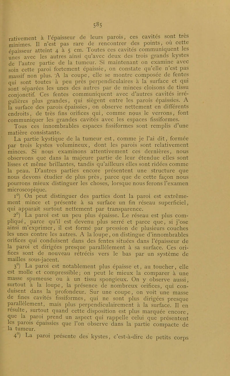 535 rativement à l’épaisseur de leurs parois, ces cavités sont très minimes. Il n’est pas rare de rencontrer des points, où cette épaisseur atteint 4 à 5 cm. Toutes ces cavités communiquent les unes avec les autres ainsi qu’avec deux des trois grands kystes de l’autre partie de la tumeur. Si maintenant on examine avec soin cette paroi fortement épaissie, 011 constate qu’elle n’est pas massif non plus. A. la coupe, elle se montre composée de fentes qui sont toutes à peu près perpendiculaires à la surface et qui sont séparées les unes des autres par de minces cloisons de tissu conjonctif. Ces fentes communiquent avec d’autres cavités irré- gulières plus grandes, qui siègent entre les parois épaissies. A la surface des parois épaissies, on observe nettement en différents endroits, de très fins orifices qui, comme nous le verrons, font communiquer les grandes cavités avec les espaces fissiformes. Tous ces innombrables espaces fissiformes sont remplis d’une matière consistante. La partie kystique de la tumeur est, comme je l’ai dit, formée par trois kystes volumineux, dont les parois sont relativement minces. Si nous examinons attentivement ces dernières, nous observons que dans la majeure partie de leur étendue elles sont lisses et même brillantes, tandis qu’ailleurs elles sont ridées comme la peau. D’autres parties encore présentent une structure que nous devons étudier de plus près, parce que de cette façon nous pourrons mieux distinguer les choses, lorsque nous ferons l’examen microscopique. i°) On peut distinguer des parties dont la paroi est extrême- ment mince et présente à sa surface un fin réseau superficiel, qui apparait surtout nettement par transparence. 2°) La paroi est un peu plus épaisse. Le réseau est plus com- pliqué, parce qu’il est devenu plus serré et parce que, si j’ose ainsi m’exprimer, il est formé par pression de plusieurs couches les unes contre les autres. A la loupe, on distingue d’innombrables orifices qui conduisent dans des fentes situées dans l’épaisseur de la paroi et dirigées presque parallèlement à sa surface. Ces ori- fices sont de nouveau rétrécis vers le bas par un système de mailles sous-jacent. 3°) La paroi est notablement plus épaisse et, au toucher, elle est molle et compressible ; on peut le mieux la comparer à une masse spumeuse ou à un tissu spongieux. On y observe aussi, surtout à la loupe, la présence de nombreux orifices, qui con- duisent dans la profondeur. Sur une coupe, on voit une masse de fines cavités fissiformes, qui ne sont plus dirigées presque parallèlement, mais plus perpendiculairement à la surface. Il en résulte, surtout quand cette disposition est plus marquée encore, que la paroi prend un aspect qui rappelle celui que présentent les parois épaissies que l’on observe dans la partie compacte de la tumeur. 4°) La paroi présente des kystes, c’est-à-dire de petits corps
