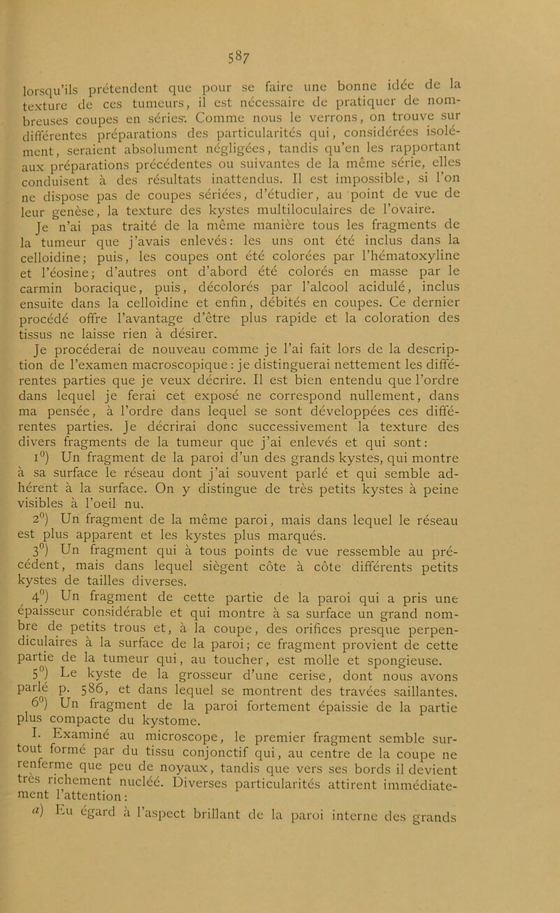 lorsqu’ils prétendent que pour se faire une bonne idée de la texture de ces tumeurs, il est nécessaire de pratiquer de nom- breuses coupes en séries-. Comme nous le verrons, on trouve sur différentes préparations des particularités qui, considérées isolé- ment, seraient absolument négligées, tandis qu’en les rapportant aux préparations précédentes ou suivantes de la même série, elles conduisent à des résultats inattendus. Il est impossible, si l’on ne dispose pas de coupes sériées, d’étudier, au point de vue de leur genèse, la texture des kystes multiloculaires de l’ovaire. Je n’ai pas traité de la même manière tous les fragments de la tumeur que j’avais enlevés: les uns ont été inclus dans la celloidine; puis, les coupes ont été colorées par l’hématoxyline et l’éosine; d’autres ont d’abord été colorés en masse par le carmin boracique, puis, décolorés par l’alcool acidulé, inclus ensuite dans la celloidine et enfin, débités en coupes. Ce dernier procédé offre l’avantage d’être plus rapide et la coloration des tissus ne laisse rien à désirer. Je procéderai de nouveau comme je l’ai fait lors de la descrip- tion de l’examen macroscopique: je distinguerai nettement les diffé- rentes parties que je veux décrire. Il est bien entendu que l’ordre dans lequel je ferai cet exposé ne correspond nullement, dans ma pensée, à l’ordre dans lequel se sont développées ces diffé- rentes parties. Je décrirai donc successivement la texture des divers fragments de la tumeur que j’ai enlevés et qui sont: i°) Un fragment de la paroi d’un des grands kystes, qui montre à sa surface le réseau dont j’ai souvent parlé et qui semble ad- hérent à la surface. On y distingue de très petits kystes à peine visibles à l’oeil nu. 2°) Un fragment de la même paroi, mais dans lequel le réseau est plus apparent et les kystes plus marqués. 3°) Un fragment qui à tous points de vue ressemble au pré- cédent, mais dans lequel siègent côte à côte différents petits kystes de tailles diverses. 4°) Un fragment de cette partie de la paroi qui a pris une épaisseur considérable et qui montre à sa surface un grand nom- bre de petits trous et, à la coupe, des orifices presque perpen- diculaires à la surface de la paroi ; ce fragment provient de cette partie de la tumeur qui, au toucher, est molle et spongieuse. 5°) Le kyste de la grosseur d'une cerise, dont nous avons pailé p. 586, et dans lequel se montrent des travées saillantes. 6°) Un fragment de la paroi fortement épaissie de la partie plus compacte du kystome. I. Examiné au microscope, le premier fragment semble sur- tout forme par du tissu conjonctif qui, au centre de la coupe 11e îenferme que peu de noyaux, tandis que vers ses bords il devient très richement nucléé. Diverses particularités attirent immédiate- ment l’attention: u) Lu égard à 1 aspect brillant de la paroi interne des grands