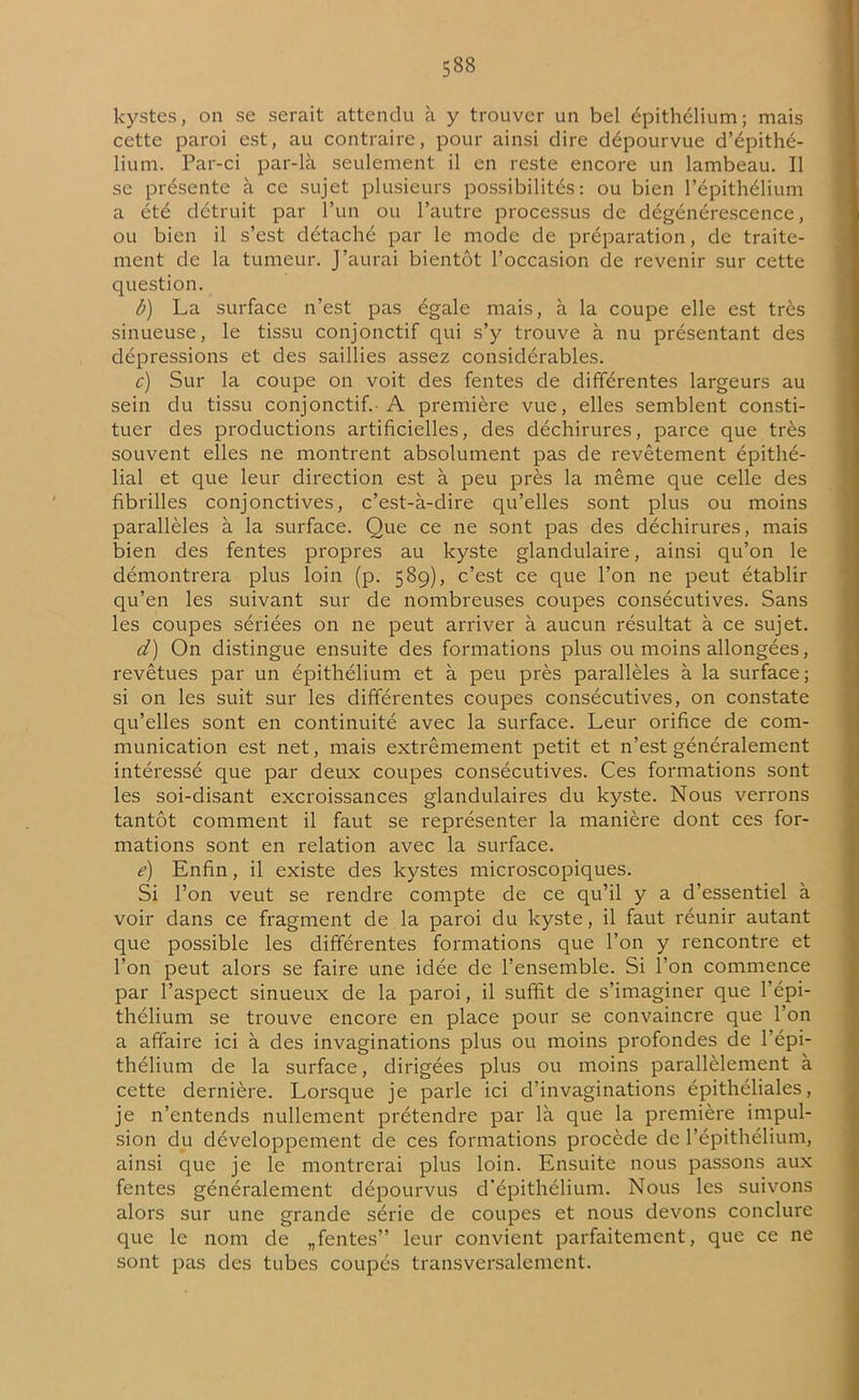 kystes, on se serait attendu à y trouver un bel épithélium; mais cette paroi est, au contraire, pour ainsi dire dépourvue d’épithé- lium. Par-ci par-là seulement il en reste encore un lambeau. Il se présente à ce sujet plusieurs possibilités: ou bien l’épithélium a été détruit par l’un ou l’autre processus de dégénérescence, ou bien il s’est détaché par le mode de préparation, de traite- ment de la tumeur. J’aurai bientôt l’occasion de revenir sur cette question. b) La surface n’est pas égale mais, à la coupe elle est très sinueuse, le tissu conjonctif qui s’y trouve à nu présentant des dépressions et des saillies assez considérables. c) Sur la coupe on voit des fentes de différentes largeurs au sein du tissu conjonctif.-A première vue, elles semblent consti- tuer des productions artificielles, des déchirures, parce que très souvent elles ne montrent absolument pas de revêtement épithé- lial et que leur direction est à peu près la même que celle des fibrilles conjonctives, c’est-à-dire qu’elles sont plus ou moins parallèles à la surface. Que ce ne sont pas des déchirures, mais bien des fentes propres au kyste glandulaire, ainsi qu’on le démontrera plus loin (p. 589), c’est ce que l’on ne peut établir qu’en les suivant sur de nombreuses coupes consécutives. Sans les coupes sériées on ne peut arriver à aucun résultat à ce sujet. d) On distingue ensuite des formations plus ou moins allongées, revêtues par un épithélium et à peu près parallèles à la surface; si on les suit sur les différentes coupes consécutives, on constate qu’elles sont en continuité avec la surface. Leur orifice de com- munication est net, mais extrêmement petit et n’est généralement intéressé que par deux coupes consécutives. Ces formations sont les soi-disant excroissances glandulaires du kyste. Nous verrons tantôt comment il faut se représenter la manière dont ces for- mations sont en relation avec la surface. e) Enfin, il existe des kystes microscopiques. Si l’on veut se rendre compte de ce qu’il y a d’essentiel à voir dans ce fragment de la paroi du kyste, il faut réunir autant que possible les différentes formations que l’on y rencontre et l’on peut alors se faire une idée de l’ensemble. Si l’on commence par l’aspect sinueux de la paroi, il suffit de s’imaginer que l’épi- thélium se trouve encore en place pour se convaincre que l’on a affaire ici à des invaginations plus ou moins profondes de l’épi- thélium de la surface, dirigées plus ou moins parallèlement à cette dernière. Lorsque je parle ici d’invaginations épithéliales, je n’entends nullement prétendre par là que la première impul- sion du développement de ces formations procède de l’épithélium, ainsi que je le montrerai plus loin. Ensuite nous passons aux fentes généralement dépourvus d’épithélium. Nous les suivons alors sur une grande série de coupes et nous devons conclure que le nom de „fentes” leur convient parfaitement, que ce ne sont pas des tubes coupés transversalement.