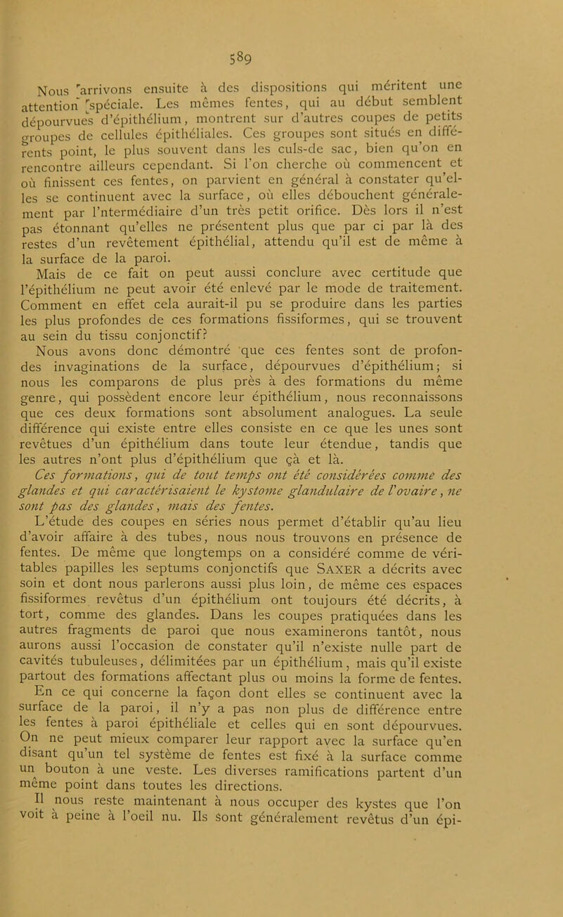 Nous arrivons ensuite à des dispositions qui méritent une attention [spéciale. Les mêmes fentes, qui au début semblent dépourvues d’épithélium, montrent sur d’autres coupes de petits groupes de cellules épithéliales. Ces groupes sont situés en diffé- rents point, le plus souvent dans les culs-de sac, bien qu’on en rencontre ailleurs cependant. Si l’on cherche où commencent et où finissent ces fentes, on parvient en général à constater qu’el- les se continuent avec la surface, où elles débouchent générale- ment par Intermédiaire d’un très petit orifice. Dès lors il n’est pas étonnant qu’elles ne présentent plus que par ci par là des restes d’un revêtement épithélial, attendu qu’il est de même à la surface de la paroi. Mais de ce fait on peut aussi conclure avec certitude que l’épithélium ne peut avoir été enlevé par le mode de traitement. Comment en effet cela aurait-il pu se produire dans les parties les plus profondes de ces formations fissiformes, qui se trouvent au sein du tissu conjonctif? Nous avons donc démontré que ces fentes sont de profon- des invaginations de la surface, dépourvues d’épithélium; si nous les comparons de plus près à des formations du même genre, qui possèdent encore leur épithélium, nous reconnaissons que ces deux formations sont absolument analogues. La seule différence qui existe entre elles consiste en ce que les unes sont revêtues d’un épithélium dans toute leur étendue, tandis que les autres n’ont plus d’épithélium que çà et là. Ces formations, qui de tout temps ont été considérées comme des glandes et qui caractérisaient le kystome glandulaire de l'ovaire, ne sont pas des glandes, mais des fentes. L’étude des coupes en séries nous permet d’établir qu’au lieu d’avoir affaire à des tubes, nous nous trouvons en présence de fentes. De même que longtemps on a considéré comme de véri- tables papilles les septums conjonctifs que Saxer a décrits avec soin et dont nous parlerons aussi plus loin, de même ces espaces fissiformes revêtus d’un épithélium ont toujours été décrits, à tort, comme des glandes. Dans les coupes pratiquées dans les autres fragments de paroi que nous examinerons tantôt, nous aurons aussi l’occasion de constater qu’il n’existe nulle part de cavités tubuleuses, délimitées par un épithélium, mais qu’il existe partout des formations affectant plus ou moins la forme de fentes. En ce qui concerne la façon dont elles se continuent avec la surface de la paroi, il n’y a pas non plus de différence entre les fentes a paroi épithéliale et celles qui en sont dépourvues. On ne peut mieux comparer leur rapport avec la surface qu’en disant qu un tel système de fentes est fixé à la surface comme un bouton à une veste. Les diverses ramifications partent d’un même point dans toutes les directions. Il nous reste maintenant à nous occuper des kystes que l’on voit a peine a 1 oeil nu. Ils Sont généralement revêtus d’un épi-
