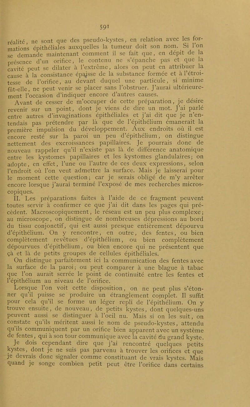 réalité, ne sont que des pseudo-kystes, en relation avec les for- mations épithéliales auxquelles la tumeur doit son nom. Si l’on se demande maintenant comment il se fait que, en dépit de la présence d’un orifice, le contenu ne s’épanche pas et que la cavité peut se dilater à l’extrême, alors on peut en attribuer la cause à la consistance épaisse de la substance formée et à l’étroi- tesse de l’orifice, au devant duquel une particule, si minime fût-elle, ne peut venir se placer sans l’obstruer. J’aurai ultérieure- ment l’occasion d’indiquer encore d’autres causes. Avant de cesser de m’occuper de cette préparation, je désire revenir sur un point, dont je viens de dire un mot. J’ai parlé entre autres d’invaginations épithéliales et j’ai dit que je n’en- tendais pas prétendre par là que de l’épithélium émanerait la première impulsion du développement. Aux endroits où il est encore resté sur la paroi un peu d’épithélium, on distingue nettement des excroissances papillaires. Je pourrais donc de nouveau rappeler qu’il n’existe pas là de différence anatomique entre les kystomes papillaires et les kystomes glandulaires; on adopte, en effet, l’une ou l’autre de ces deux expressions, selon l’endroit où l’on veut admettre la surface. Mais je laisserai pour le moment cette question; car je serais obligé de m’y arrêter encore lorsque j’aurai terminé l’exposé de mes recherches micros- copiques. II. Les préparations faites à l’aide de ce fragment peuvent toutes servir à confirmer ce que j’ai dit dans les pages qui pré- cèdent. Macroscopiquement, le réseau est un peu plus complexe ; au microscope, on distingue de nombreuses dépressions au bord du tissu conjonctif, qui est aussi presque entièrement dépourvu d’épithélium. On y rencontre, en outre, des fentes, ou bien complètement revêtues d’épithélium, ou bien complètement dépourvues d’épithélium, ou bien encore qui ne présentent que çà et là de petits groupes de cellules épithéliales. On distingue parfaitement ici la communication des fentes avec la surface de la paroi; ou peut comparer à une blague à tabac que l’on aurait serrée le point de continuité entre les fentes et l’épithélium au niveau de l’orifice. Lorsque l’on voit cette disposition, on ne peut plus s’éton- ner qu’il puisse se produire un étranglement complet. Il suffit pour cela qu’il se forme un léger repli de l’épithélium. On y trouve ensuite, de nouveau, de petits kystes, dont quelques-uns peuvent aussi se distinguer à l’oeil nu. Mais si on les suit, on constate qu’ils méritent aussi le nom de pseudo-kystes, attendu qu ils communiquent par un orifice bien apparent avec un système de fentes, qui à son tour communique avec la cavité du grand kyste. Je dois cependant dire que j’ai rencontré quelques petits kystes, dont je ne suis pas parvenu à trouver les orifices et que je devrais donc signaler comme constituant de vrais kystes. Mais quand je songe combien petit peut être l’orifice dans certains