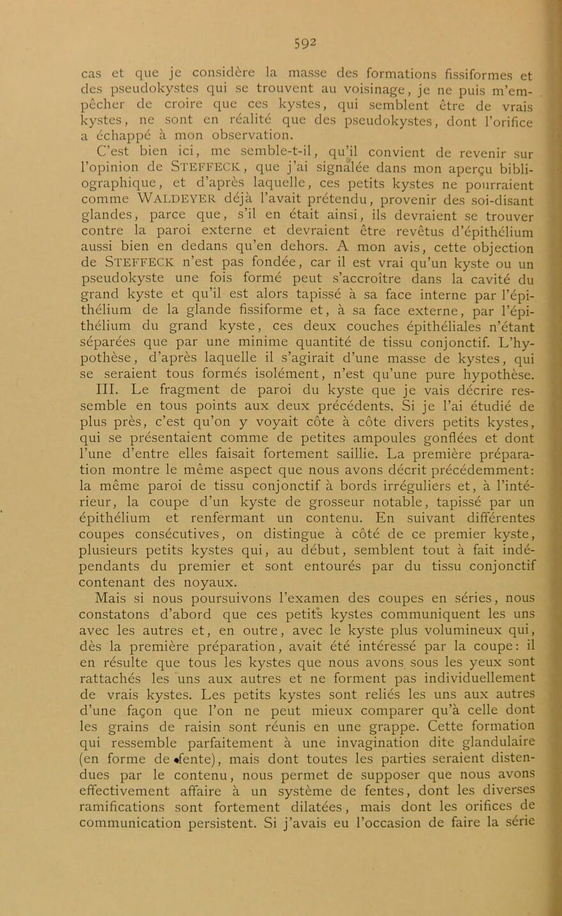cas et que je considère la masse des formations fissiformes et des pseudokystes qui se trouvent au voisinage, je ne puis m’em- pêcher de croire que ces kystes, qui semblent être de vrais kystes, ne sont en réalité que des pseudokystes, dont l’orifice a échappé à mon observation. C’est bien ici, me semble-t-il, qu’il convient de revenir sur l’opinion de STEFFECK, que j’ai signalée dans mon aperçu bibli- ographique, et d’après laquelle, ces petits kystes ne pourraient comme WALDEYER déjà l’avait prétendu, provenir des soi-disant glandes, parce que, s’il en était ainsi, ils devraient se trouver contre la paroi externe et devraient être revêtus d’épithélium aussi bien en dedans qu’en dehors. A mon avis, cette objection de STEFFECK n’est pas fondée, car il est vrai qu’un kyste ou un pseudokyste une fois formé peut s’accroître dans la cavité du grand kyste et qu’il est alors tapissé à sa face interne par l’épi- thélium de la glande fissiforme et, à sa face externe, par l’épi- thélium du grand kyste, ces deux couches épithéliales n’étant séparées que par une minime quantité de tissu conjonctif. L’hy- pothèse, d’après laquelle il s’agirait d’une masse de kystes, qui se seraient tous formés isolément, n’est qu’une pure hypothèse. III. Le fragment de paroi du kyste que je vais décrire res- semble en tous points aux deux précédents. Si je l’ai étudié de plus près, c’est qu’on y voyait côte à côte divers petits kystes, qui se présentaient comme de petites ampoules gonflées et dont l’une d’entre elles faisait fortement saillie. La première prépara- tion montre le même aspect que nous avons décrit précédemment: la même paroi de tissu conjonctif à bords irréguliers et, à l’inté- rieur, la coupe d’un kyste de grosseur notable, tapissé par un épithélium et renfermant un contenu. En suivant différentes coupes consécutives, on distingue à côté de ce premier kyste, plusieurs petits kystes qui, au début, semblent tout à fait indé- pendants du premier et sont entourés par du tissu conjonctif contenant des noyaux. Mais si nous poursuivons l’examen des coupes en séries, nous constatons d’abord que ces petits kystes communiquent les uns avec les autres et, en outre, avec le kyste plus volumineux qui, dès la première préparation, avait été intéressé par la coupe: il en résulte que tous les kystes que nous avons sous les yeux sont rattachés les uns aux autres et ne forment pas individuellement de vrais kystes. Les petits kystes sont reliés les uns aux autres d’une façon que l’on ne peut mieux comparer qu’à celle dont les grains de raisin sont réunis en une grappe. Cette formation qui ressemble parfaitement à une invagination dite glandulaire (en forme de «fente), mais dont toutes les parties seraient disten- dues par le contenu, nous permet de supposer que nous avons effectivement affaire à un système de fentes, dont les diverses ramifications sont fortement dilatées, mais dont les orifices de communication persistent. Si j’avais eu l’occasion de faire la série