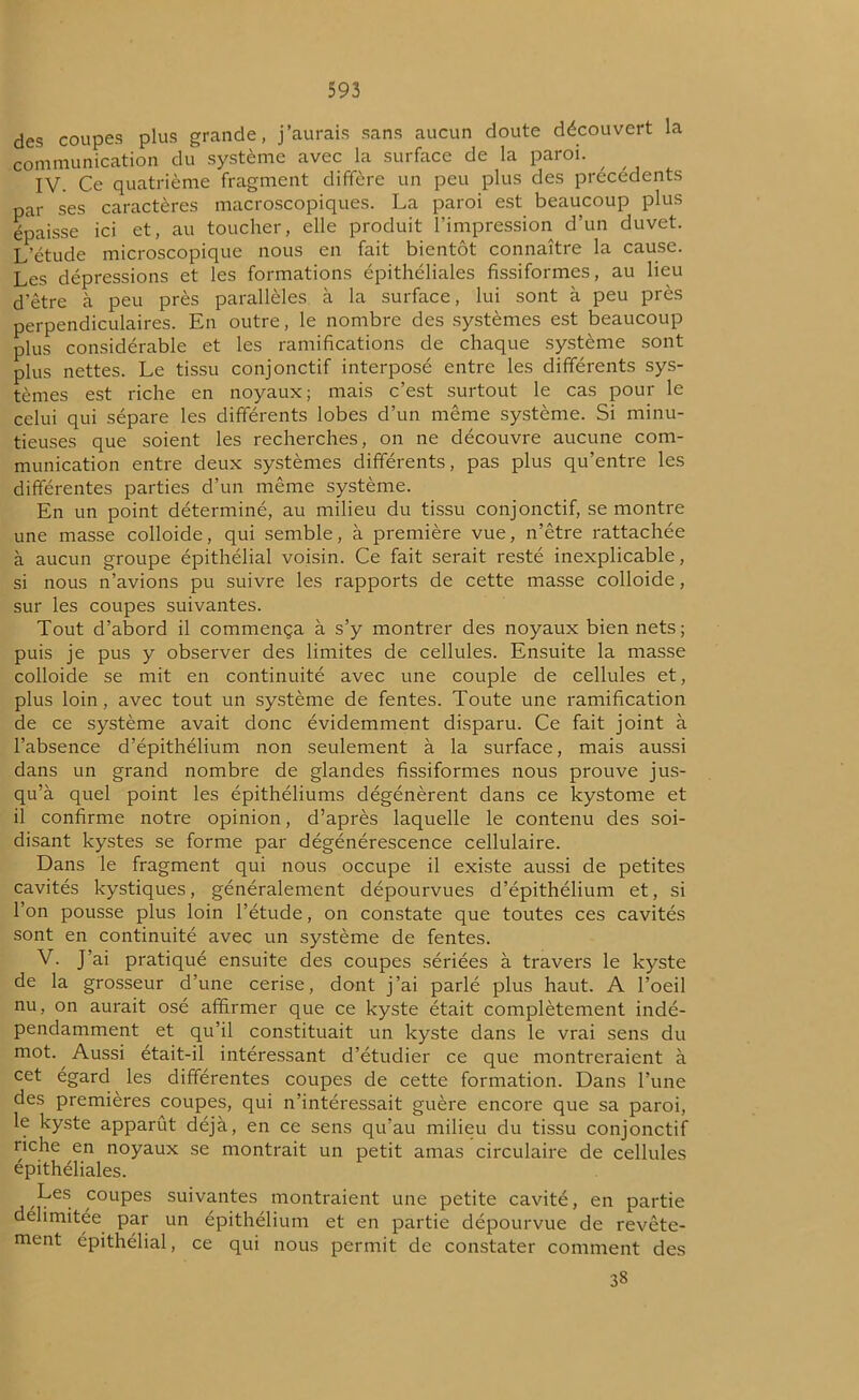 des coupes plus grande, j’aurais sans aucun doute découvert la communication du système avec la surface de la paroi. IV. Ce quatrième fragment diffère un peu plus des précédents par ses caractères macroscopiques. La paroi est beaucoup plus épaisse ici et, au toucher, elle produit l’impression d’un duvet. L'étude microscopique nous en fait bientôt connaître la cause. Les dépressions et les formations épithéliales fissiformes, au lieu d’être à peu près parallèles à la surface, lui sont à peu près perpendiculaires. En outre, le nombre des systèmes est beaucoup plus considérable et les ramifications de chaque système sont plus nettes. Le tissu conjonctif interposé entre les différents sys- tèmes est riche en noyaux; mais c’est surtout le cas pour le celui qui sépare les différents lobes d’un même système. Si minu- tieuses que soient les recherches, on ne découvre aucune com- munication entre deux systèmes différents, pas plus qu’entre les différentes parties d’un même système. En un point déterminé, au milieu du tissu conjonctif, se montre une masse colloide, qui semble, à première vue, n’être rattachée à aucun groupe épithélial voisin. Ce fait serait resté inexplicable, si nous n’avions pu suivre les rapports de cette masse colloide, sur les coupes suivantes. Tout d’abord il commença à s’y montrer des noyaux bien nets; puis je pus y observer des limites de cellules. Ensuite la masse colloide se mit en continuité avec une couple de cellules et, plus loin, avec tout un système de fentes. Toute une ramification de ce système avait donc évidemment disparu. Ce fait joint à l’absence d’épithélium non seulement à la surface, mais aussi dans un grand nombre de glandes fissiformes nous prouve jus- qu’à quel point les épithéliums dégénèrent dans ce kystome et il confirme notre opinion, d’après laquelle le contenu des soi- disant kystes se forme par dégénérescence cellulaire. Dans le fragment qui nous occupe il existe aussi de petites cavités kystiques, généralement dépourvues d’épithélium et, si Ion pousse plus loin l’étude, on constate que toutes ces cavités sont en continuité avec un système de fentes. V. J’ai pratiqué ensuite des coupes sériées à travers le kyste de la grosseur d’une cerise, dont j’ai parlé plus haut. A l’oeil nu, on aurait osé affirmer que ce kyste était complètement indé- pendamment et qu’il constituait un kyste dans le vrai sens du mot. Aussi était-il intéressant d’étudier ce que montreraient à cet égard les différentes coupes de cette formation. Dans l’une des premières coupes, qui n’intéressait guère encore que sa paroi, le kyste apparût déjà, en ce sens qu’au milieu du tissu conjonctif riche en noyaux se montrait un petit amas circulaire de cellules epithéliales. Les coupes suivantes montraient une petite cavité, en partie délimitée par un épithélium et en partie dépourvue de revête- ment épithélial, ce qui nous permit de constater comment des 38