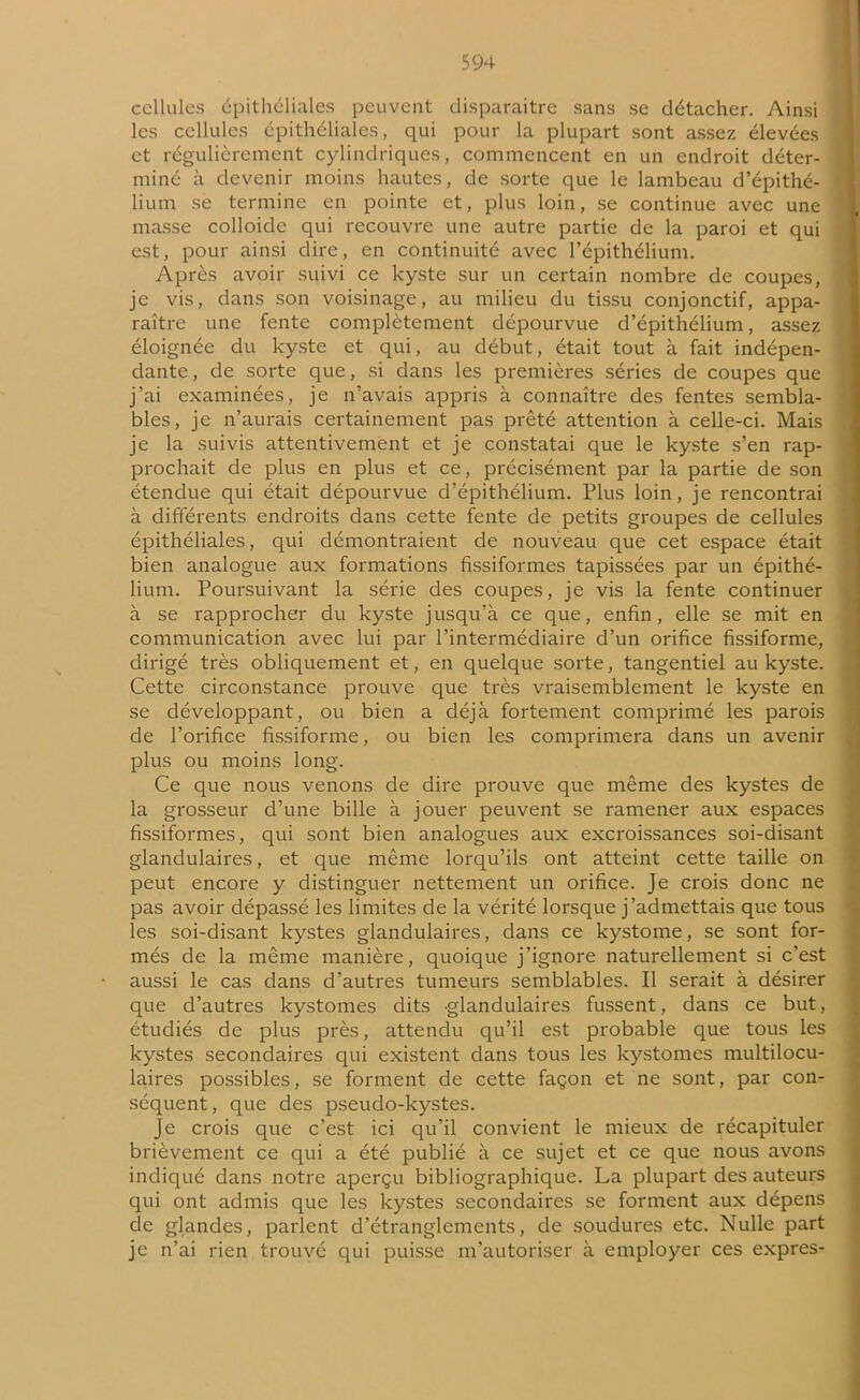 cellules épithéliales peuvent disparaitre sans se détacher. Ainsi les cellules épithéliales, qui pour la plupart sont assez élevées et régulièrement cylindriques, commencent en un endroit déter- miné à devenir moins hautes, de sorte que le lambeau d’épithé- lium se termine en pointe et, plus loin, se continue avec une masse colloide qui recouvre une autre partie de la paroi et qui est, pour ainsi dire, en continuité avec l’épithélium. Après avoir suivi ce kyste sur un certain nombre de coupes, je vis, dans son voisinage, au milieu du tissu conjonctif, appa- raître une fente complètement dépourvue d’épithélium, assez éloignée du kyste et qui, au début, était tout à fait indépen- dante , de sorte que, si dans les premières séries de coupes que j’ai examinées, je n’avais appris à connaître des fentes sembla- bles, je n’aurais certainement pas prêté attention à celle-ci. Mais je la suivis attentivement et je constatai que le kyste s’en rap- prochait de plus en plus et ce, précisément par la partie de son étendue qui était dépourvue d’épithélium. Plus loin, je rencontrai à différents endroits dans cette fente de petits groupes de cellules épithéliales, qui démontraient de nouveau que cet espace était bien analogue aux formations fissiformes tapissées par un épithé- lium. Poursuivant la série des coupes, je vis la fente continuer à se rapprocher du kyste jusqu’à ce que, enfin, elle se mit en communication avec lui par l’intermédiaire d’un orifice fissiforme, dirigé très obliquement et, en quelque sorte, tangentiel au kyste. Cette circonstance prouve que très vraisemblement le kyste en se développant, ou bien a déjà fortement comprimé les parois de l’orifice fissiforme, ou bien les comprimera dans un avenir plus ou moins long. Ce que nous venons de dire prouve que même des kystes de la grosseur d’une bille à jouer peuvent se ramener aux espaces fissiformes, qui sont bien analogues aux excroissances soi-disant glandulaires, et que même lorqu’ils ont atteint cette taille on peut encore y distinguer nettement un orifice. Je crois donc ne pas avoir dépassé les limites de la vérité lorsque j’admettais que tous les soi-disant kystes glandulaires, dans ce kystome, se sont for- més de la même manière, quoique j'ignore naturellement si c’est aussi le cas dans d’autres tumeurs semblables. Il serait à désirer que d’autres kystomes dits glandulaires fussent, dans ce but, étudiés de plus près, attendu qu’il est probable que tous les kystes secondaires qui existent dans tous les kystomes multilocu- laires possibles, se forment de cette façon et ne sont, par con- séquent, que des pseudo-kystes. Je crois que c’est ici qu’il convient le mieux de récapituler brièvement ce qui a été publié à ce sujet et ce que nous avons indiqué dans notre aperçu bibliographique. La plupart des auteurs qui ont admis que les kystes secondaires se forment aux dépens de glandes, parlent d’étranglements, de soudures etc. Nulle part je n’ai rien trouvé qui puisse m’autoriser à employer ces exprès-