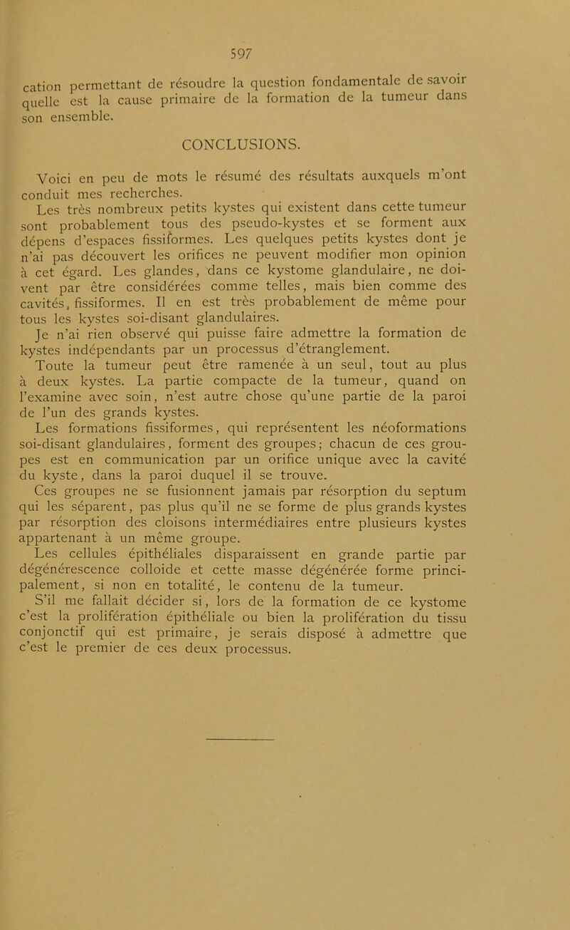 59 7 cation permettant de résoudre la question fondamentale de savoir quelle est la cause primaire de la formation de la tumeur dans son ensemble. CONCLUSIONS. Voici en peu de mots le résumé des résultats auxquels m’ont conduit mes recherches. Les très nombreux petits kystes qui existent dans cette tumeur sont probablement tous des pseudo-kystes et se forment aux dépens d’espaces fissiformes. Les quelques petits kystes dont je n’ai pas découvert les orifices ne peuvent modifier mon opinion à cet égard. Les glandes, dans ce kystome glandulaire, ne doi- vent par être considérées comme telles, mais bien comme des cavités, fissiformes. Il en est très probablement de même pour tous les kystes soi-disant glandulaires. Je n’ai rien observé qui puisse faire admettre la formation de kystes indépendants par un processus d’étranglement. Toute la tumeur peut être ramenée à un seul, tout au plus à deux kystes. La partie compacte de la tumeur, quand on l’examine avec soin, n’est autre chose qu’une partie de la paroi de l’un des grands kystes. Les formations fissiformes, qui représentent les néoformations soi-disant glandulaires, forment des groupes ; chacun de ces grou- pes est en communication par un orifice unique avec la cavité du kyste, dans la paroi duquel il se trouve. Ces groupes ne se fusionnent jamais par résorption du septum qui les séparent, pas plus qu’il ne se forme de plus grands kystes par résorption des cloisons intermédiaires entre plusieurs kystes appartenant à un même groupe. Les cellules épithéliales disparaissent en grande partie par dégénérescence colloide et cette masse dégénérée forme princi- palement, si non en totalité, le contenu de la tumeur. S’il me fallait décider si, lors de la formation de ce kystome c’est la prolifération épithéliale ou bien la prolifération du tissu conjonctif qui est primaire, je serais disposé à admettre que c’est le premier de ces deux processus.