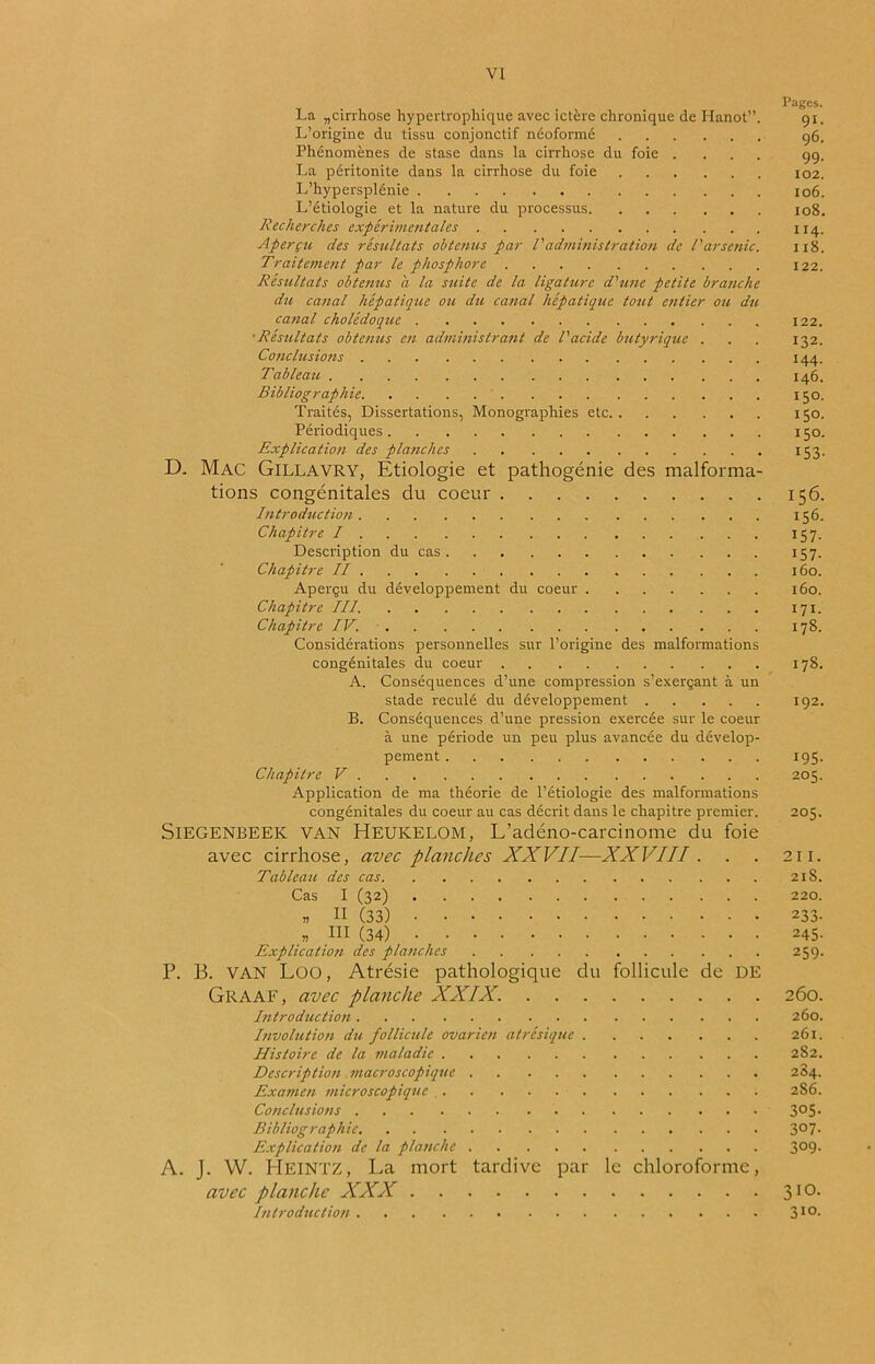 Pages. La „cirrhose hypertrophique avec ictère chronique de Hanot”. 91, L’origine du tissu conjonctif néoformé 96. Phénomènes de stase dans la cirrhose du foie .... 99. La péritonite dans la cirrhose du foie 102. L'hypersplénie 106. L’étiologie et la nature du processus 108. Recherches expérimentales 114. Aperçu des résultats obtenus par l'administration de l'arsenic. 118. Traitement par le phosphore 122. Résultats obtenus a la suite de la ligature d'une petite branche du canal hépatique ou du canal hépatique tout entier ou du canal cholédoque 122. ■Résultats obtenus en administrant de l'acide butyrique . . . 132. Conclusions 144. Tableau 146. Bibliographie 150. Traités, Dissertations, Monographies etc 150. Périodiques 150. Explication des planches 153. D. Mac Gillavry, Etiologie et pathogénie des malforma- tions congénitales du coeur 156. Introduction 156. Chapitre I 157. Description du cas 157. Chapitre II 160. Aperçu du développement du coeur 160. Chapitre III. 171. Chapitre IV. 178. Considérations personnelles sur l’origine des malformations congénitales du coeur 178. A. Conséquences d’une compression s’exerçant à un stade reculé du développement 192. B. Conséquences d’une pression exercée sur le coeur à une période un peu plus avancée du dévelop- pement 195. Chapitre V 205. Application de ma théorie de l’étiologie des malformations congénitales du coeur au cas décrit dans le chapitre premier. 205. SlEGENBEEK VAN HEUKELOM, L’adéno-carcinome du foie avec cirrhose, avec planches XXVII—XXVIII . . . 211. Tableau des cas 218. Cas I (32) 220. « Il (33) 233. « III (34) 245. Explication des planches 259. P. 13. VAN LüO, Atrésie pathologique du follicule de DE Graaf, avec planche XXIX. 260. Introduction 260. Involution du follicule ovarien atrésique 261. Histoire de la maladie 282. Description macroscopique 2S4. Examen microscopique 286. Conclusions 3°5- Bibliographie 3°7- Explication de la planche 3°9- A. J. W. HEINTZ, La mort tardive par le chloroforme, avec planche XXX 310. Introduction 3IQ-
