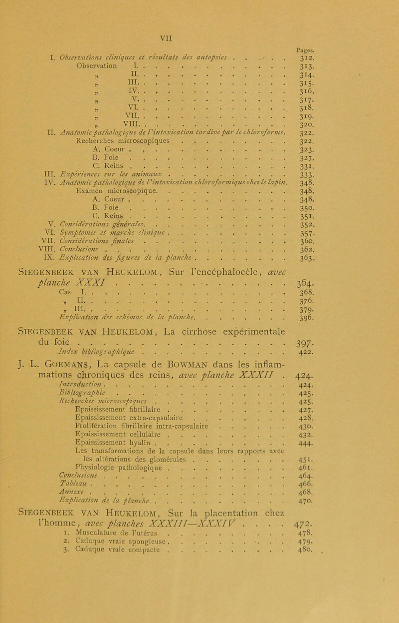 I. IL III. IV. V. VI. VII. VIII. IX. Observations cliniques et résultats des autopsies . . . . Observation I » n « ni » iv » V » VI » VII ,, VIII. Anatomie pathologique de l'intoxication tardive par le chloroforme. Recherches microscopiques A. Coeur B. Foie C. Reins Expériences sur les animaux Anatomie pathologique de l'intoxication chloroformique chez le lapin. Examen microscopique A. Coeur B. Foie C. Reins Considérations générales Symptômes et marche clinique Considérations finales Conclusions Explication des figures de la planche Pages. 312. 313. 314. 315- 316. 317. 318. 319- 320. 322. 322. 323- 327. 331- 348. 348. 348. 3S°- 35F 352. 357- 360. 362. 363. Siegenbeek VAN Heukelom , Sur l’encéphalocèle, avec planche XXXI ■ Cas I Explication des schémas de la planche. 364 368 376 379 396 Siegenbeek van Heukelom, La cirrhose expérimentale du foie 397. Index bibliographique 422. J. L. Goemans, La capsule de BOWMAN dans les inflam- mations chroniques des reins, avec planche XXXII . 424. Introduction 424. Bibliographie 425. Recherches microscopiques 425. Epaississement fibrillaire 427. Epaississement extra-capsulaire 428. Prolifération fibrillaire intra-capsulaire 430. Epaississement cellulaire 432. Epaississement hyalin 444. Les transformations de la capsule dans leurs rapports avec les altérations des glomérules 451. Physiologie pathologique 461. Conclusions 464. Tableau . 466. Annexe 468. Explication de la planche 470. Siegenbeek van Heukelom, Sur la placentation chez l’homme, avec planches XXXIII—XXXIV .... 472. 1. Musculature de l’utérus 478. 2. Caduque vraie spongieuse 479- 3. Caduque vraie compacte 4S0.