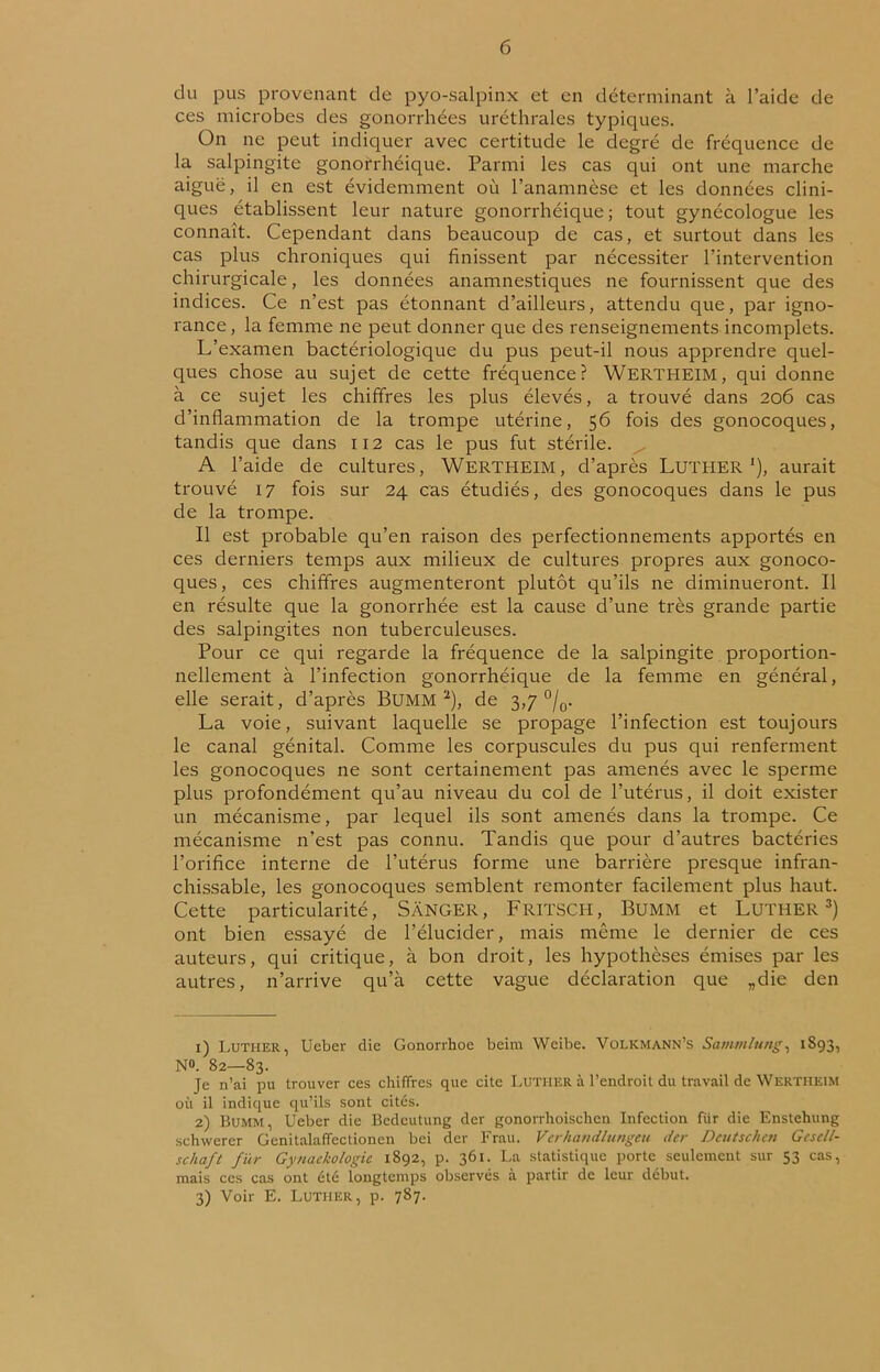 du pus provenant de pyo-salpinx et en déterminant à l’aide de ces microbes des gonorrhées uréthrales typiques. On ne peut indiquer avec certitude le degré de fréquence de la salpingite gonorrhéique. Parmi les cas qui ont une marche aigue, il en est évidemment où l’anamnèse et les données clini- ques établissent leur nature gonorrhéique; tout gynécologue les connaît. Cependant dans beaucoup de cas, et surtout dans les cas plus chroniques qui finissent par nécessiter l’intervention chirurgicale, les données anamnestiques ne fournissent que des indices. Ce n’est pas étonnant d’ailleurs, attendu que, par igno- rance, la femme ne peut donner que des renseignements incomplets. L’examen bactériologique du pus peut-il nous apprendre quel- ques chose au sujet de cette fréquence? WERTHEIM, qui donne à ce sujet les chiffres les plus élevés, a trouvé dans 206 cas d’inflammation de la trompe utérine, 56 fois des gonocoques, tandis que dans 112 cas le pus fut stérile. A l’aide de cultures, WERTHEIM, d’après LUTHER1), aurait trouvé 17 fois sur 24 cas étudiés, des gonocoques dans le pus de la trompe. Il est probable qu’en raison des perfectionnements apportés en ces derniers temps aux milieux de cultures propres aux gonoco- ques , ces chiffres augmenteront plutôt qu’ils ne diminueront. Il en résulte que la gonorrhée est la cause d’une très grande partie des salpingites non tuberculeuses. Pour ce qui regarde la fréquence de la salpingite proportion- nellement à l’infection gonorrhéique de la femme en général, elle serait, d’après Bumm 2), de 3,7 °/0. La voie, suivant laquelle se propage l’infection est toujours le canal génital. Comme les corpuscules du pus qui renferment les gonocoques ne sont certainement pas amenés avec le sperme plus profondément qu’au niveau du col de l’utérus, il doit exister un mécanisme, par lequel ils sont amenés dans la trompe. Ce mécanisme n’est pas connu. Tandis que pour d’autres bactéries l’orifice interne de l’utérus forme une barrière presque infran- chissable, les gonocoques semblent remonter facilement plus haut. Cette particularité, SÀNGER, FRITSCH, BUMM et LUTHER3) ont bien essayé de l’élucider, mais même le dernier de ces auteurs, qui critique, à bon droit, les hypothèses émises par les autres, n’arrive qu’à cette vague déclaration que „die den 1) Luther, Ueber die Gonorrhoe beim Weibe. Volkmann’s Samtnliing, 1893, NO. 82—83. Je n’ai pu trouver ces chiffres que cite Luther à l’endroit du travail de WERTHEIM où il indique qu’ils sont cités. 2) Bumm, Ueber die Bedcutung der gonorrhoischen Infection für die Enstehung schwerer Genitalaffectionen bei der Frau. Verhandlungeu der Deutschen GcscU- schaft für Gynaekologie 1892, p. 361. La statistique porte seulement sur 53 cas, mais ces cas ont été longtemps observés à partir de leur début. 3) Voir E. Luther, p. 787.