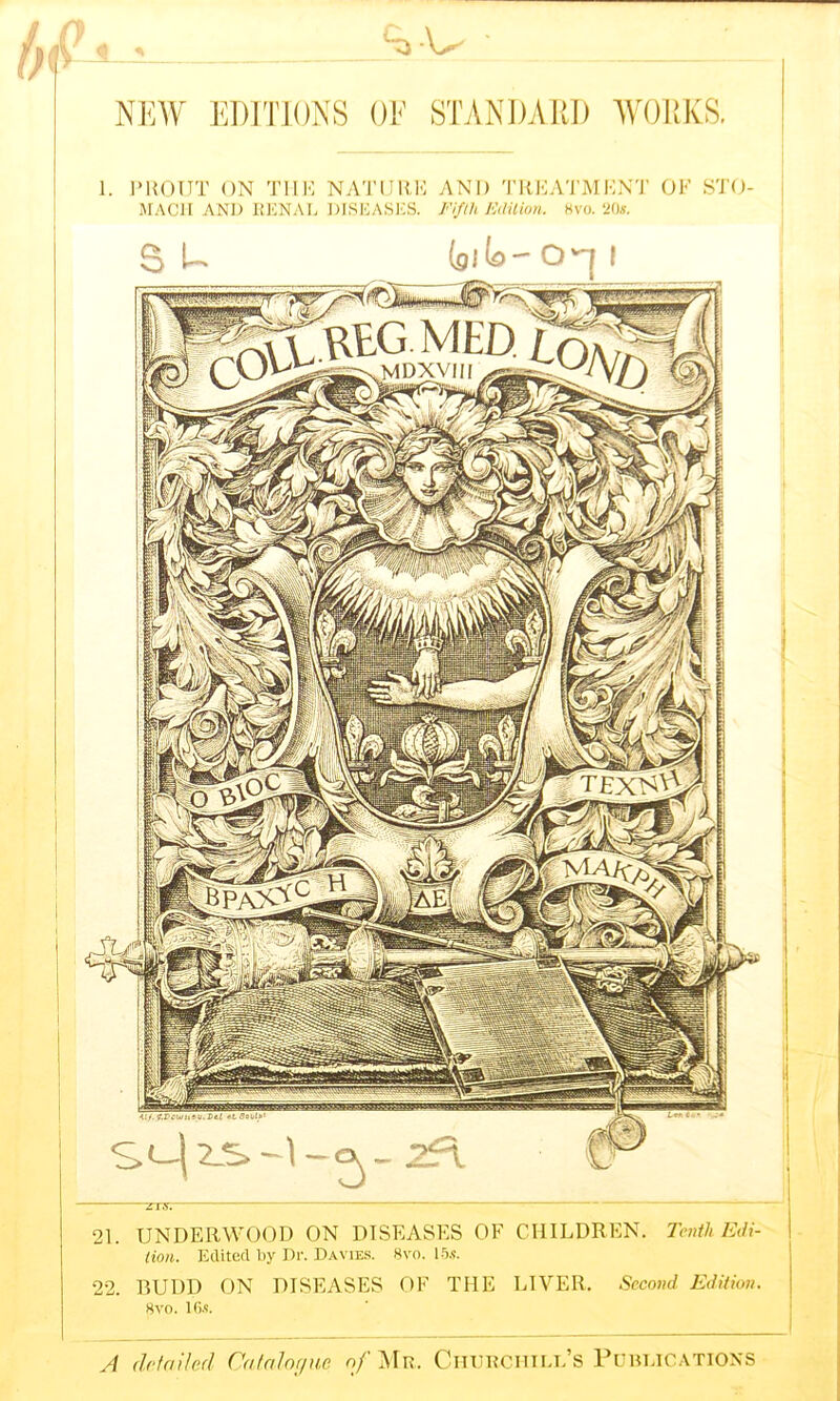 Q ^ V NEW EDITIONS OF STANDARD WORKS. 1. PllOUT ON THE NATURE AND TREATMENT OF S'l'O- MACH AND RENAL DISEASES. Fifth Edition. 8vo. 20*. A detailed Catalogue o/’Mr. Churchill’s PUBLICATIONS 21. UNDERWOOD ON DISEASES OF CHILDREN. Tenth Edi- tion. Edited by Dr. Davies. 8vc. 15*. 22. BUDD ON DISEASES OF THE LIVER. Second Edition. 8vo. 16*.